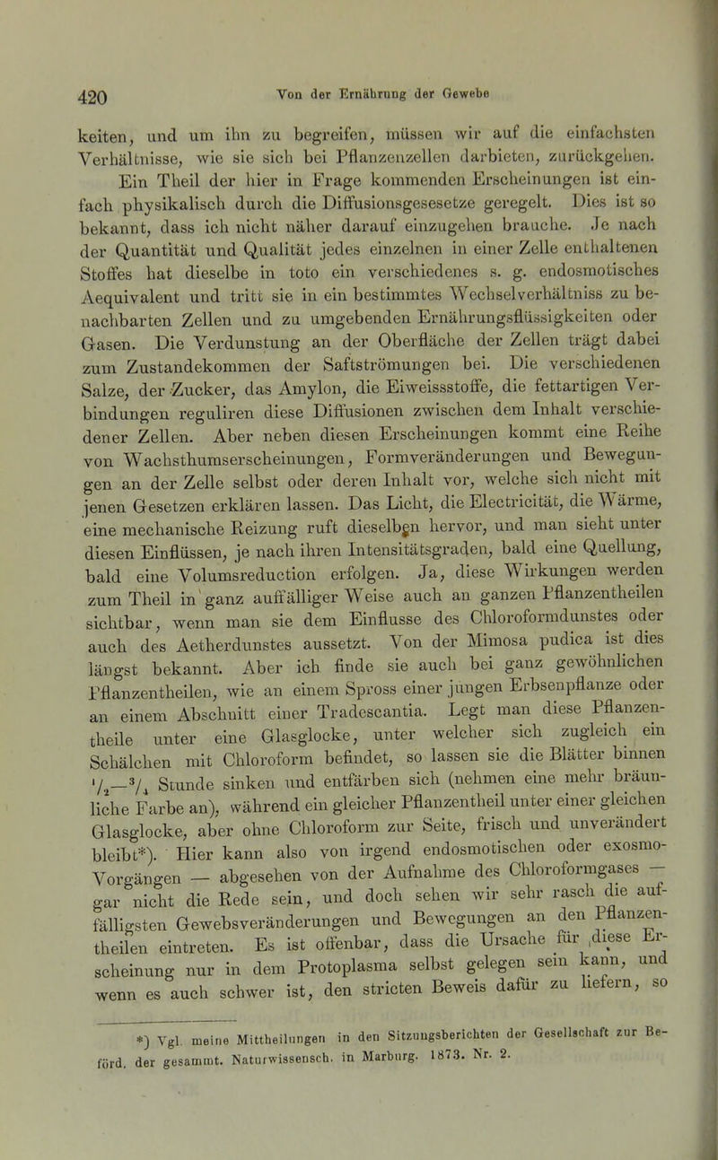 keiten, und um ihn zu begreifen, müssen wir auf die einfachsten Verhältnisse, wie sie sich bei Pflanzeuzellen darbieten, zurüclcgehen. Ein Tlieil der hier in Frage kommenden Erscheinungen ist ein- facb physikalisch durch die Diffusionsgesesetze geregelt. Dies ist so bekannt, dass ich nicht näher darauf einzugehen braache. Je nach der Quantität und Qualität jedes einzelnen in einer Zelle enthaltenen Stoffes hat dieselbe in toto ein verschiedenes s. g. endosmotisches Aequivalent und tritt sie in ein bestimmtes Wechselverhältniss zu be- nachbarten Zellen und zu umgebenden Ernährungsflüasigkeiten oder Gasen. Die Verdunstung an der Oberfläche der Zellen trägt dabei zum Zustandekommen der Saftströmungen bei. Die verschiedenen Salze, der Zucker, das Amylon, die Eiweissstoffe, die fettartigen Ver- bindungen reguliren diese Diftusionen zwischen dem Inhalt verschie- dener Zellen. Aber neben diesen Erscheinungen kommt eine Reihe von Wachsthumserscheinungen, Formveränderungen und Bewegun- gen an der Zelle selbst oder deren Inhalt vor, welche sich nicht mit jenen Gesetzen erklären lassen. Das Licht, die Electricität, die Wärme, eine mechanische Reizung ruft dieselbgn hervor, und man sieht unter diesen Einflüssen, je nach ihren Intensitätsgraden, bald eine Qaellung, bald eine Volumsreduction erfolgen. Ja, diese Wirkungen werden zum Theil in ganz auffälliger Weise auch an ganzen Pflanzentheilen sichtbar, wenn man sie dem Einflüsse des Chloroformdunstes oder auch des Aetherdunstes aussetzt. Von der Mimosa pudica ist dies längst bekannt. Aber ich finde sie auch bei ganz gewöhnlichen Fflanzentheilen, wie an einem Spross einer jungen Erbsenpflanze oder an einem Abschnitt einer Tradescantia. Legt man diese Pfianzen- theile unter eine Glasglocke, unter welcher sich zugleich ein Schälchen mit Chloroform befindet, so lassen sie die Blätter bmnen •/.^_3/^ Stunde sinken und entfärben sich (nehmen eine mehr bräun- liche Farbe an), während ein gleicher Pflanzentheil unter einer gleichen Glasglocke, aber ohne Chloroform zur Seite, frisch und unverändert bleibt*). Hier kann also von irgend endosmotischen oder exosmo- Vorgängen - abgesehen von der Aufnahme des Chloroformgases -- gar nicht die Rede sein, und doch sehen wir sehr rasch die auf- fälligsten Gewebsveränderungen und Bewegungen an den Fflanzen- theilen eintreten. Es ist oöenbar, dass die Ursache fiir diese Er- scheinung nnr in dem Protoplasma selbst gelegen sem kann, und wenn es auch schwer ist, den stricten Beweis dafür zu liefern, so *) Vgl. meine Mittheilnngen in den Sitzimgsberichten der Gesellschaft zur Be- förd. der gesammt. Naturwissensch, in Marburg. 1873. Nr. 2.