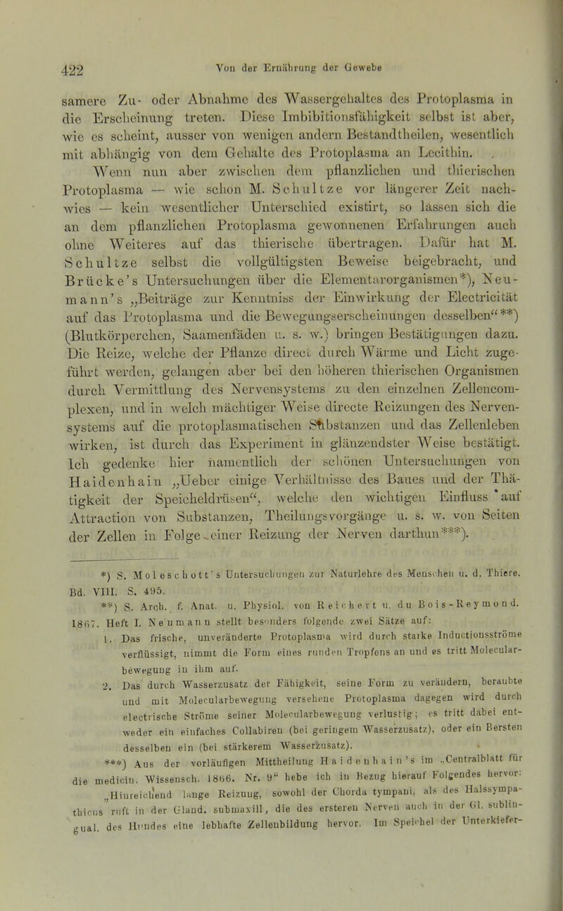samere Zu- oder Abnahme des Wassergehaltes des Protoplasma in die Erscheinung treten. Diese Imbibitionsfäliigkeit selbst ist aber, wie es scheint, ausser von wenigen andern Bestandtheilen, wesentlich mit abhängig von dem Gehalte des Protoplasma an Lecithin. Wenn nun aber zwischen dem pflanzlichen und tliierischen Protoplasma — wie schon M. Schnitze vor längerer Zeit nach- wies — kein wesentlicher Unterschied existirt, so lassen sich die an dem pflanzlichen Protoplasma gewonnenen Erfahrungen auch ohne Weiteres auf das thierische übertragen. Dafür hat M. Schnitze selbst die vollgültigsten Beweise beigebracht, und Brücke's Untersuchungen über die Elementarorganismen'*), Neu- mann's „Beiträge zur KenutnibS der Einwirkung der Electricität auf das Protoplasma und die Bewegungserscheinungen desselben**) (Blutkörperchen, Saamenfäden u. s. w.) bringen Bestätigungen dazu. Die Reize, welche der Pflanze direcL durch Wärme und Licht zuge- führt werden, gelangen aber bei den höheren thierischen Organismen durch Vermittlung des Nervensystems zu den einzelnen Zellencom- plexen, und in welch mächtiger Weise directe Reizungen des Nerven- systems auf die protoplasmatischen Substanzen und das Zellenleben wirken, ist durch das Expei-iraent hi glänzendster Weise bestätigt. Ich gedenke hier namentlich der scliönen Untersuchungen von Haidenhain „Uebcr einige Verhältnisse des Baues und der Thä- tigkeit der Speicheidi-iisen, welche den wichtigen Einfluss 'auf Attraction von Substanzen, Theilungsvoj-gänge u. s. w. von Seiten der Zellen in Folge ^einer Reizung der Nerven darthun***). *) S. Moleschott s Uuterbucliiiiigeii zur Naturlehre di'S Meusrheii u. d. Thiere. Bd. VIII. S. 4!)5. ■> **) S. Arch. f. Änat. u. Physiol. von Reichert ii. du B o i s - K ey ru o n d. 18i)7. Heft I. Neu mann stellt besniiders l'olgeiidc zwei Sätze auf: 1. Das frische, unveränderte Protoplasnia wird durch starke Indnctionsstrome verflüssigt, nimmt die Form eiues rund<Mi Tropfens an und es tritt Molecular- beweguug in ihm auf. 'i. Das durch Wasserzusatz der Fähigkeit, seine Form zu verändern, beraubte und mit Molecularbeweguug versehene Protoplasma dagegen wird durch electrische Ströme seiner Molecularbeweguug verlustig; es tritt dabei ent- weder ein einfaches Collabireu (bei geringem Wasserzusatz), oder ein Bersten desselben ein (bei stärkerem Wasser5;nsatz). ***) Aus der vorläufigen Mittheilung H a i d e n h a i n 's im ..Centralblatt für die mediciu. Wissensch. 18(i6. Nr. O'' hebe ich iu Bezug hierauf Folgendes hervor: „Hiureich'end lange Reizung, sowohl der Chorda tympani, als des Ualssympa- thicus'ruft in der Ülaud. submaxill, die des ersteren Nerven auch in der Gl. sublin- gual, des ll.'ndes eine lebhafte Zellenbildung hervor. Im Speichel der Unterkiefer-