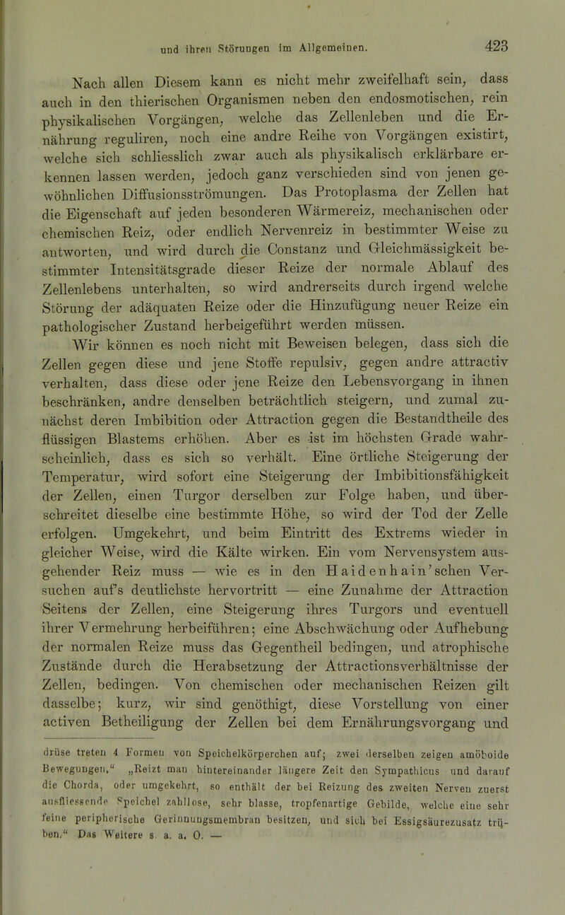 Nach allen Diesem kann es niclit mehr zweifelhaft sein, dass auch in den thierischen Organismen neben den endosmotischen, rein physikalischen Vorgängen, welche das Zellenleben und die Er- nährung reguliren, noch eine andre Reihe von Vorgängen existirt, welche sich schliesslich zwar auch als physikalisch erklärbare er- kennen lassen werden, jedoch ganz verschieden sind von jenen ge- wöhnlichen Diffusionsströmungen. Das Protoplasma der Zellen hat die Eigenschaft auf jeden besonderen Wärmereiz, mechanischen oder chemischen Reiz, oder endlich Nervenreiz in bestimmter Weise zu antworten, und wird durch die Constanz und Gleichmässigkeit be- stimmter Intensitätsgrade dieser Reize der normale Ablauf des Zellenlebens unterhalten, so wird andrerseits durch irgend welche Störung der adäquaten Reize oder die Hinzufügung neuer Reize ein pathologischer Zustand herbeigeführt werden müssen. Wir können es noch nicht mit Beweisen belegen, dass sich die Zellen gegen diese und jene Stoffe repulsiv, gegen andre attractiv verhalten, dass diese oder jene Reize den Lebensvorgang in ihnen beschränken, andre denselben beträchtlich steigern, und zumal zu- nächst deren Imbibition oder Attraction gegen die Bestandtheile des flüssigen Blastems erhöhen. Aber es ist im höchsten Grade wahr- scheinlich, dass es sich so verhält. Eine örtliche Steigerung der Temperatur, wird sofort eine Steigerung der Imbibitionsfähigkeit der Zellen, einen Turgor derselben zur Folge haben, und über- schreitet dieselbe eine bestimmte Höhe, sO wird der Tod der Zelle erfolgen. Umgekehrt, und beim Eintritt des Extrems wieder in gleicher Weise, wird die Kälte wirken. Ein vom Nervensystem aus- gehender Reiz muss — wie es in den Haidenhain'sehen Ver- such en aufs deutlichste hervortritt — eine Zunahme der Attraction Seitens der Zellen, eine Steigerung ihres Turgors und eventuell ihrer Vermehrung herbeiführen; eine Abschwächung oder Aufhebung der normalen Reize muss das Gegentheil bedingen, und atrophische Zustände durch die Herabsetzung der Attractionsverhältnisse der Zellen, bedingen. Von chemischen oder mechanischen Reizen gilt dasselbe; kurz, wir sind genöthigt, diese Vorstellung von einer activen Betheiligung der Zellen bei dem Ernährungsvorgang und drüse treten 4 Formen von Speicbelkörperchen auf; zwei derselben zeigen amöboide Bewegungen. „Reizt man hintereinander längere Zeit den Sympathicus und darauf die Chorda, oder umgekehrt, so enthält der bei Reizung des zweiten Nerven zuerst ausfliessrnde Speichel zahllos«, sehr blasse, tropfenartige Gebilde, welche eine sehr feine peripherische Gerinnuugsmembrau besitzen, und sich bei Essigsäurezusatz trie- ben/' Pas Weitere s a. a. 0. —