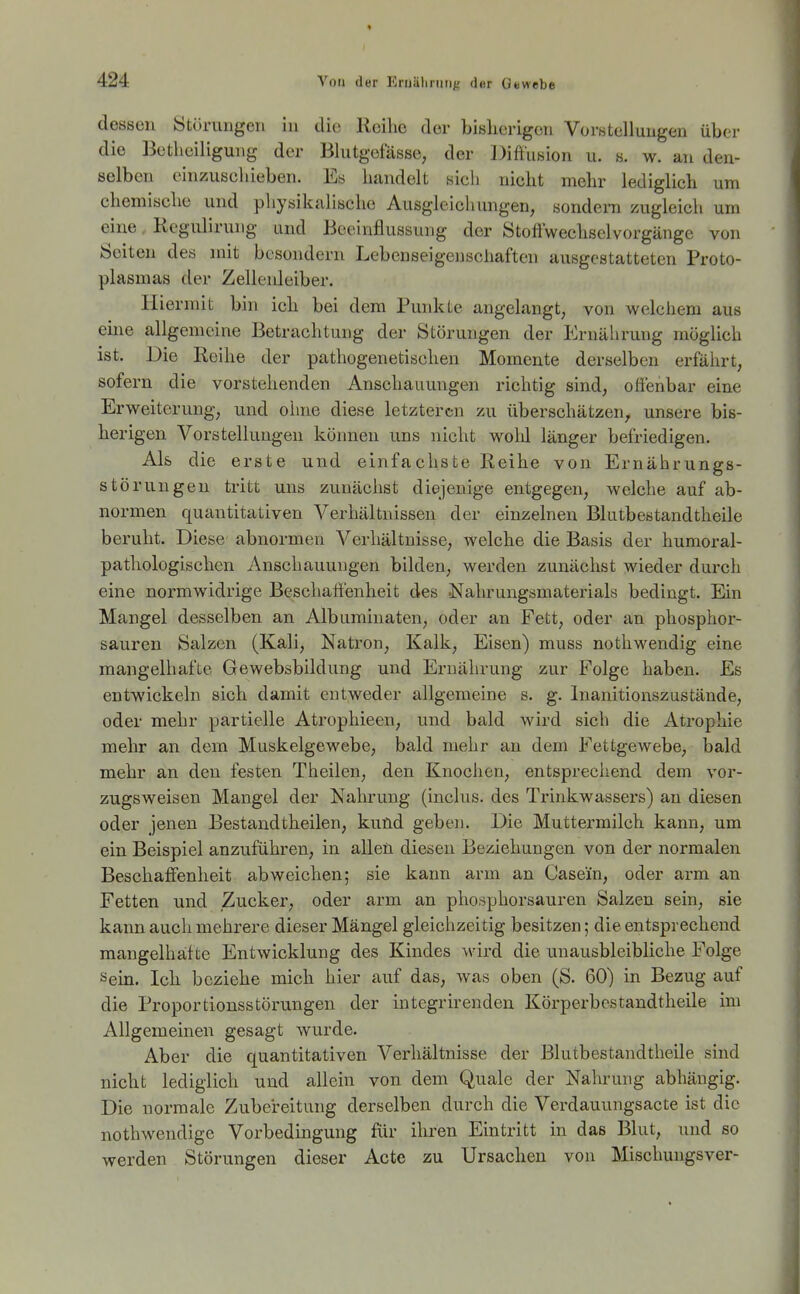 dessen Störungen in die Reihe der bisherigen Vorstellungen über die Betheiligung der Blutgefässe, der Diffusion u. s. w. an den- selben einzuschieben. Es handelt sich nicht mehr lediglich um chemische und physikalische Ausgleicliungen, sondera zugleich um eine. Kcgulirung und Beeinflussung der Stoffwechselvorgänge von Seiten des mit besondern Lebenseigeiischaften ausgestatteten Proto- plasmas der Zellenleiber. Hiermit bin ich bei dem Puidcte angelangt, von welchem aus eine allgemeine Betrachtung der Störungen der Ernährung möglich ist. Die Reihe der pathogenetischen Momente derselben erfährt, sofern die vorstehenden Anschauungen richtig sind, offenbar eine Erweiterung, und oime diese letzteren zu überschätzen^ unsere bis- herigen Vorstellungen können uns nicht wolil länger befriedigen. Als die erste und einfachste Reihe von Ernährungs- störungen tritt uns zunächst diejenige entgegen, welche auf ab- normen quantitativen Verhältnissen der einzelnen Blutbestandtheile beruht. Diese abnormen Verhältnisse, welche die Basis der humoral- pathologischen Anschauungen bilden, werden zunächst wieder durch eine normwidrige Beschaffenheit des Nahrungsmaterials bedingt. Ein Mangel desselben an Albuminaten, oder an Fett, oder an phosphor- sauren Salzen (Kali, Natron, Kalk, Eisen) muss nothwendig eine mangelhafte Gewebsbildung und Ernährung zur Folge haben. Es entwickeln sich damit entweder allgemeine s. g. Inanitionszustände, oder mehr partielle Atrophieen, und bald wird sich die Atrophie mehr an dem Muskelgewebe, bald mehr an dem Fettgewebe, bald mehr an den festen Theilen, den Knochen, entsprechend dem vor- zugsweisen Mangel der Nahrung (inclus. des Trinkwassers) an diesen oder jenen Bestand theilen, kuüd geben. Die Muttermilch kann, um ein Beispiel anzuführen, in allen diesen Beziehungen von der normalen Beschaffenheit abweichen; sie kann arm an Casein, oder arm an Fetten und Zucker, oder arm an phosphorsauren Salzen sein, sie kann aucli mehrere dieser Mängel gleichzeitig besitzen; die entsprechend mangelhafte Entwicklung des Kindes wird die unausbleibliche Folge Sein. Ich beziehe mich hier auf das, was oben (S. 60) in Bezug auf die Proportionsstörungen der integrirenden Körperbestandtheile im Allgemeinen gesagt wurde. Aber die quantitativen Verhältnisse der Blutbestandtheile sind nicht lediglich und allein von dem Quäle der Nahrung abhängig. Die normale Zubereitung derselben durch die Verdauungsaete ist die nothwendige Vorbedingung für ihren Eintritt in das Blut, und so werden Störungen dieser Acte zu Ursachen von Mischungsver-