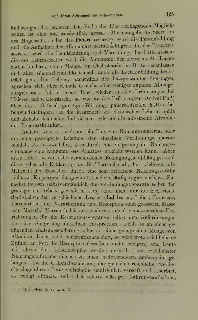 änderuDgen des letzteren. Die Reihe der liier vorliegenden Möglich- keiten ist eine ausserordentlich grosse. Die mangelhafte Secretion des Magensaftes oder des Pancreassecretes wird die Peptonbildung und die Aufnahme der Albuminate beeinträchtigen; die des Pancreas- secretes wird die Emulsionirung und Verseifung der Fette stören; die des Lebersecretes wird die Aufnahme der Fette in die Darm- zotten hindern, einen Mangel an Cholestearin im Blute veranlassen und aller Wahrscheinlichkeit nach auch die Lecithinbildung beein- trächtigen. Die Folgen, namentlich der letztgenannten Störungen, sprechen sich aber oftmals in mehr oder weniger rapiden Abmage- rungen aus. Ich erinnere dabei wieder an die Erfahrungen bei Thieren mit Gallenfisteln, so wie an die Erfahrungen Do bell's*) über die auffallend günstige Wirkung pancreatisirten Fettes bei Schwindsüchtigen; an die Magerkeit an chronischer Leberatrophie und Acholie leidender Individuen, wie an die allgemeine Atrophie der Pancreaskranken. Anders wenn es sich um ein Plus von Nahrungsmaterial oder um eine gesteigerte Leistung der einzelnen Verdauungsapparate handelt. Es ist zweifellos, dass durch eine Steigerung der Nahrungs- einnahme eine Zunahme des Ansatzes erreicht werden kann. Aber diese selbst ist von sehr verschiedenen Bedingungen abhängig, und diese geben die Erklärung für die Thatsache ab, dass vielleicht die Mehrzahl der Menschen durch eine sehr reichliche Nahrungszafuhr nicht an Körpergewicht gewinnt, sondern häufig sogar verliert. Zu- nächst müssen selbstverständlich die Verdauungsapparate selbst der gesteigerten Arbeit gewachsen sein, und nicht nur die Secretions- thätigkeiten der verschiedenen Drüsen (Labdrüsen, Leber, Pancreas, Darmdrüsen) der Verarbeitung und Resorption einer grösseren Masse von Material Vorschub leisten, sondern auch die anatomischen Ein- richtungen für die Resorptionsvorgänge selbst den Anforderungen für eine Steigerung derselben entsprechen. Fehlt es an einer ge- nügenden Gallenabsonderung oder an einer genügenden Menge von Alkah im Darm- und pancreatischen Saft, so wird trotz reichlichster Zufuhr an Fett die Resorption desselben nicht erfolgen, und Leute mit chronischer Leberatrophie werden deshalb trotz reichlichster Nahrungsaufnahme niemals zu einem bedeutenderen Embonpoint ge- langen. Ist die Gallenabsonderung dagegen eine reichliche, werden die eingeführten Fette vollständig emulsionirt, verseift und resorbirt, so erfolgt oftmals, selbst bei relativ massiger Nahrungsaufnahme, ■») S. oben S. 82 a. a. 0.