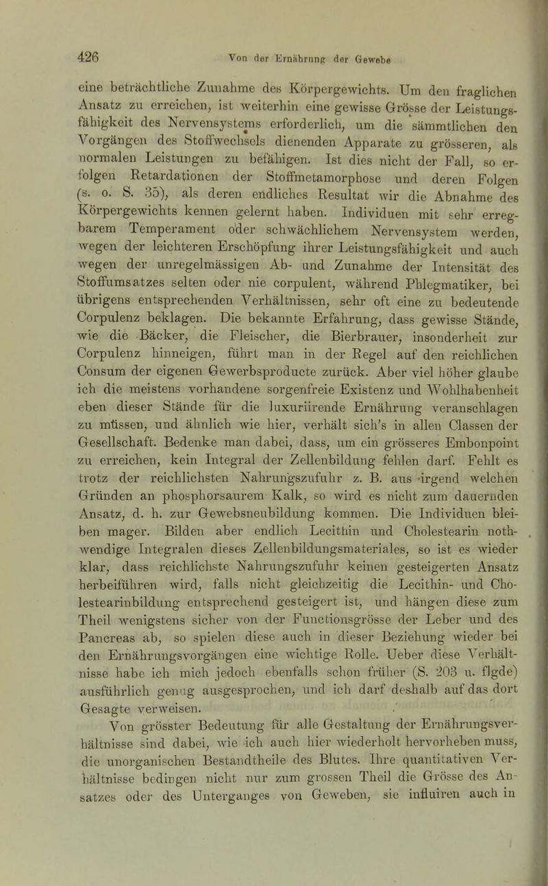 eine beträchtliche Zunahme de« Körpergewichts. Um den fraglichen Ansatz zu erreichen, ist Aveiterhin eine gewißse Grösse der Leistungs- fähigkeit des Nervensystems erforderlich, um die sämmtlichen den Vorgängen des Stoffwechsels dienenden Apparate zu grösseren, als normalen Leistungen zu befähigen. Ist dies nicht der Fall, so er- folgen Retardationen der Stoffmetamorphose und deren Folgen (s. 0. S. 35), als deren endliches Resultat wir die Abnahme des Körpergewichts kennen gelernt haben. Individuen mit sehr erreg- barem Temperament oder schwächlichem Nervensystem werden, wegen der leichteren Erschöpfung ihrer Leistungsfähigkeit und auch wegen der unregelmässigen Ab- und Zunahme der Intensität des Stoffumsatzes selten oder nie corpulent, während Phlegmatiker, bei übrigens entsprechenden Verhältnissen, sehr oft eine zu bedeutende Corpulenz beklagen. Die bekannte Erfahrung, dass gewisse Stände, wie die Bäcker, die Fleischer, die Bierbrauer, insonderheit zur Corpulenz hinneigen, führt man in der Regel auf den reichlichen Consum der eigenen Gewerbsproducte zurück. Aber viel höher glaube ich die meistens vorhandene sorgenfreie Existenz und Wohlhabenheit eben dieser Stände für die luxuriirende Ernährung veranschlagen zu müssen, und ähnlich wie hier, verhält sich's in allen Classen der Gesellschaft. Bedenke man dabei, dass, um ein grösseres Embonpoint zu erreichen, kein Integral der Zellenbildung fehlen darf. Fehlt es trotz der reichlichsten Nahrungszufuhr z. B. aus -irgend welchen Gründen an phosphorsaurem Kalk, so wird es nicht zum dauernden Ansatz, d. h. zur Gewebsneubildung kommen. Die Individuen blei- ben mager. Bilden aber endlich Lecithin und Cholestearin noth- wendige Integralen dieses Zellenbildungsmateriales, so ist es wieder klar, dass reichlichste Nahrungszufuhr keinen gesteigerten Ansatz herbeiführen wird, falls nicht gleichzeitig die Lecithin- und Cho- lestearinbildung entsprechend gesteigert ist, und hängen diese zum Theil wenigstens sicher von der Functionsgrösse der Leber und des Pancreas ab, so spielen diese auch in dieser Beziehung wieder bei den Ernährungsvorgängen eine wichtige Rolle. Ueber diese Verhält- nisse habe ich mich jedoch ebenfalls schon früher (S. 203 u. flgde) ausführlich genug ausgesprochen, und ich darf des-halb auf das dort Gesagte verweisen. Von grösster Bedeutung für alle Gestaltung der Ernährungsver- hältnisse sind dabei, wie ich auch hier wiederholt hervorheben muss, die unorganischen Bestandtheile des Blutes. Ihre quantitativen Ver- hältnisse bedingen nicht nur zum grossen Theil die Grösse des An- satzes odej- des Unterganges von Geweben, sie influiren auch in