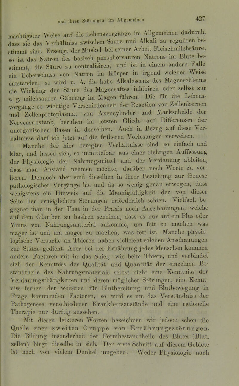 mcächtigsier Weise auf die Lebensvorgänge im xYllgemeinen dadurch, dass sie das Verhältniss zwischen Säure und Alkali zu reguliren be- stimmt sind. Erzeugt der Muskel bei seiner Ai'beit Fleischraiichsäure, so ist das Natron des basisch phospliorsauren Natrons im Blute be- stimmt, die Säure zu neutralisiren, und ist in einem andern Falle ein Ueberschuss von Natron im Körper in irgend welcher Weise entstanden, so wird u. A. die hohe Alkalescenz des Magenschleims die Wirkung der Säure des Magensaftes inhibiren oder selbst zur s. g. milchsauren Gährung im Magen führen. Die für die Lebens- vorgänge so wichtige Verschiedenheit der Reaction von Zellenkernen und Zellenprotoplasma, von Axencylinder und Markscheide der Nervensubstanz, beruhen im letzten Gliede auf Differenzen der unorganischen Basen in denselben. Auch in Bezug auf diese Ver- hältnisse darf ich jetzt auf die früheren Vorlesungen verweisen. Manche der hier beregten Verhältnisse sind so einfach und klar, und lassen sich, so unmittelbar aus einer richtigen Auffassung der Physiologie der Nahrungsmittel und der Verdauung ableiten, dass man Anstand nehmen möchte, darüber noch Worte zu ver- lieren. Dennoch aber sind dieselben in ihrer Beziehung zur Genese pathologischer Vorgänge hie und da so wenig genau erwogen, dass wenigstens ein Hinweis auf die Mannigfaltigkeit der von dieser Seite her ermöglichten Störungen erforderlich schien. Vielfach be- gegnet man in der That in der Praxis noch Anschauungen, welche auf dem Glauben zu basiren scheinen, dass es nur auf ein Plus oder Minus von Nahrungsmaterial ankomme, um fett zu machen was mager ist und um mager zu machen, Avas fett ist. Manche physio- logische Versuche an Tliieren haben vielleicht solchen Anschauungen zur Stütze gedient. Aber bei der Ernährung jedes Menschen kommen andere Factoren mit in das Spiel, wie beim Thiere, und verbindet sich der Kenntniss der Qualität und Quantität der einzelnen Be- staudtheile des Nahrungsmaterials selbst nicht eine Kenntniss der Verdauungsthätigkeiten und deren möglicher Störungen, eine Kennt- niss ferner der Aveiteren für Blutbereitung und Blutbewegung in Frage kommenden Factoren, so wird es um das Verständniso der Pathogenese verschiedener Krankheitszustände und eine rationelle Therapie nur dürftig aussehen. Mit diesen letzteren Worten bezeichnen wir jedoch schon die Quelle einer zweiten Gruppe von Ernährungsstörungen. Die Bildung insonderheit der Formbestandtheile des Blutes; (Blut. Zellen) birgt dieselbe in sich. Der erste Schritt auf diesem Gebiete ist noch von vielem Dunkel umgeben. Weder Physiologie noch