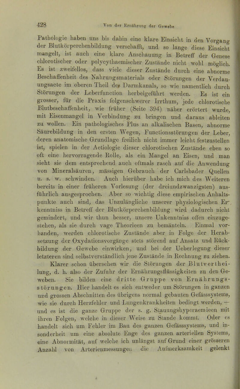 Patliolügie haben uns bis dahin eine klare Einsicht in den Vorgang der Blutköiperchenbildung verschafft, und so lange diese Einsicht mangelt, ist auch eine l>'lare Anschauung in Betreff der Genese clilorotischer oder polycythaemischer Zustände nicht wohl möglich. Es ist zweifellos, dass viele dieser Zustände durch eine abnorme Beschaffenheit des Nahrungsmaterials oder Störungen der Verdau- ungsacte im oberen Theil de^ Darmkanals, so wie namentlich durch Störungen der Leberfunction herbeigeführt werden. Es ist ein grosser, für die Praxis folgenschwerer Irrthum, jede chlorotische Blutbeschaffenheit, wie früher (Seite 394) näher erörtert wurde, mit Eisenmangel in Verbindung zu bringen und daraus ableiten zu wollen. Ein pathologisches Plus an alkalischen Basen, abnorme Säurebildung in den ersten Wegen, Functionsstörungeu der Leber, deren anatomische Grundlage freilich nicht immer leicht festzustellen ist, spielen in der Aetiologie dieser chlorotischen Zustände eben so oft eine hervorragende Rolle, als ein Mangel an Eisen, und man sieht sie dem entsprechend auch oftmals rasch auf die Anwendung von Mineralsäuren, mässigen Gebrauch der Carlsbader Quellen u. s. w. schwinden. Auch hierüber habe ich mich des Weiteren bereits in einer früheren Vorlesung (der dreiundzwanzigsten) aus- führlich ausgesprochen. Aber so wichtig diese empirischen Anhalts- punkte auch sind, das Unzulängliche unserer physiologischen Er, kenntniss in Betreff der Blutkörperchenbildung wird dadurch nicht gemindert, und wir thun besser, unsere Unkenntniss offen einzuge- stehen, als sie durch vage Theorieen zu bemänteln. Einmal vor- handen, werden chlorotische Zustände aber in Folge der Herab- setzung der Oxydationsvorgänge stets störend auf Ansatz und Rück- bildung der GeAvebe einwix'ken, und bei der Ueberlegung dieser letzteren sind selbstverständlich jene Zustände in Rechnung zu ziehen. Klarer schon übersehen wir die Störungen der Blutverthei- lung, d. h. also der Zufuhr der Eruährungsflüssigkeiten zu den Ge- weben. Sie bilden eine dritte Gruppe von Ernährungs- störungen. Hier handelt es sich entweder um Störungen in ganzen und grossen Abschnitten des übrigens normal gebauten Gefässsystems, wie sie durch Herzfehler und Lungenkrankheiten bedingt werden, — und es ist die ganze Gruppe der s. g. Stauungshyperaemieen mit ihren Folgen, welche in dieser Weise zu Stande kommt. Oder es handelt sich um Fehler im Bau des ganzen Gefässsystems, und in- sonderheit um eine absolute Enge des ganzen arteriellen Systems, eine Abnormität, auf welche ich unlängst auf Grund einer grösseren Anzahl von Arterienmessungeii die Aufmerksamkeit gelenkt