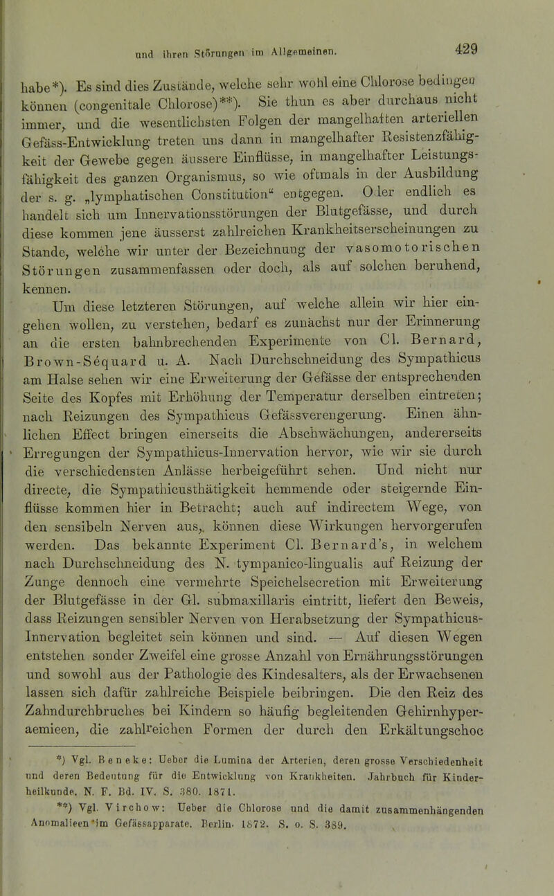 habe*). Es sind dies Zustände, welche sehr wohl eine Chlorose bedingen können (congenitale Chlorose)**)- Sie thun es aber durchaus nicht immer, und die wesentlichsten Folgen der mangelhaiten arteriellen Gefäss-Entwicklung treten uns dann in mangelhafter Resistenzfähig- keit der Gewebe gegen äussere Einflüsse, in mangelhafter Leistungs- fähigkeit des ganzen Organismus, so wie oftmals in der Ausbildung der s. g. „lymphatischen Constitution entgegen. Oder endlich es handelt sich um Innervationsstörungen der Blutgefässe, und durch diese kommen jene äusserst zahlreichen Krankheitserscheinungen zu Stande, welche wir unter der Bezeichnung der vasomotorischen Störungen zusammenfassen oder doch, als auf solchen beruhend, kennen. Um diese letzteren Störungen, auf welche allein wir hier ein- gehen wollen, zu verstehen, bedarf es zunächst nur der Erinnerung an die ersten bahnbrechenden Experimente von Cl. Bernard, Brown-Sequard u. A. Nach Durchschneidung des Sympathicus am Halse sehen wir eine Erweiterung der Gefässe der entsprechenden Seite des Kopfes mit Erhöhung der Temperatur derselben eintreten; nach Reizungen des Sympathicus Gefässvereugerung. Einen ähn- lichen Effect bringen einerseits die Abschwächungen, andererseits Erregungen der Sympathicus-Innervation hervor, wie wir sie durch die verschiedensten Anlässe herbeigeführt sehen. Und nicht nur directe, die Sympathicusthätigkeit hemmende oder steigernde Ein- flüsse kommen hier in Betracht; auch auf indirectem Wege, von den sensibeln Nerven aus,, können diese Wirkungen hervorgerufen werden. Das bekannte Experiment Cl. Bernard's, in welchem nach Durchschneidung des N. tympanico-lingualis auf Reizung der Zunge dennoch eine vermehrte Speichelsecretion mit Erweiterung der Blutgefässe in der Gl. submaxillaris eintritt, liefert den Beweis, dass Reizungen sensibler Nerven von Herabsetzung der Sympathicus- Innervation begleitet sein können und sind. — Auf diesen Wegen entstehen sonder Zweifel eine grosse Anzahl von Ernährungsstörungen und sowohl aus der Pathologie des Kindesalters, als der Erwachsenen lassen sich dafür zahlreiche Beispiele beibringen. Die den Reiz des Zahndurchbruches bei Kindern so häufig begleitenden Gehirnhyper- aemieen, die zahlreichen Formen der durch den Erkältungschoc *) Vgl. Reneke: üebor die Lumina der Arterien, deren grosse Verschiedenheit und deren Bedeutung für die Entwicklung von Krankheiten. Jahrbuch für Kinder- heilkunde. N. F. Bd. IV. S. .380. 1871. **) Vgl. Virchow: Ueber die Chlorose und die damit zusammenhängenden Annmaliecn'im Gefässapparate. Berlin. 1872. S. o. S. 339,