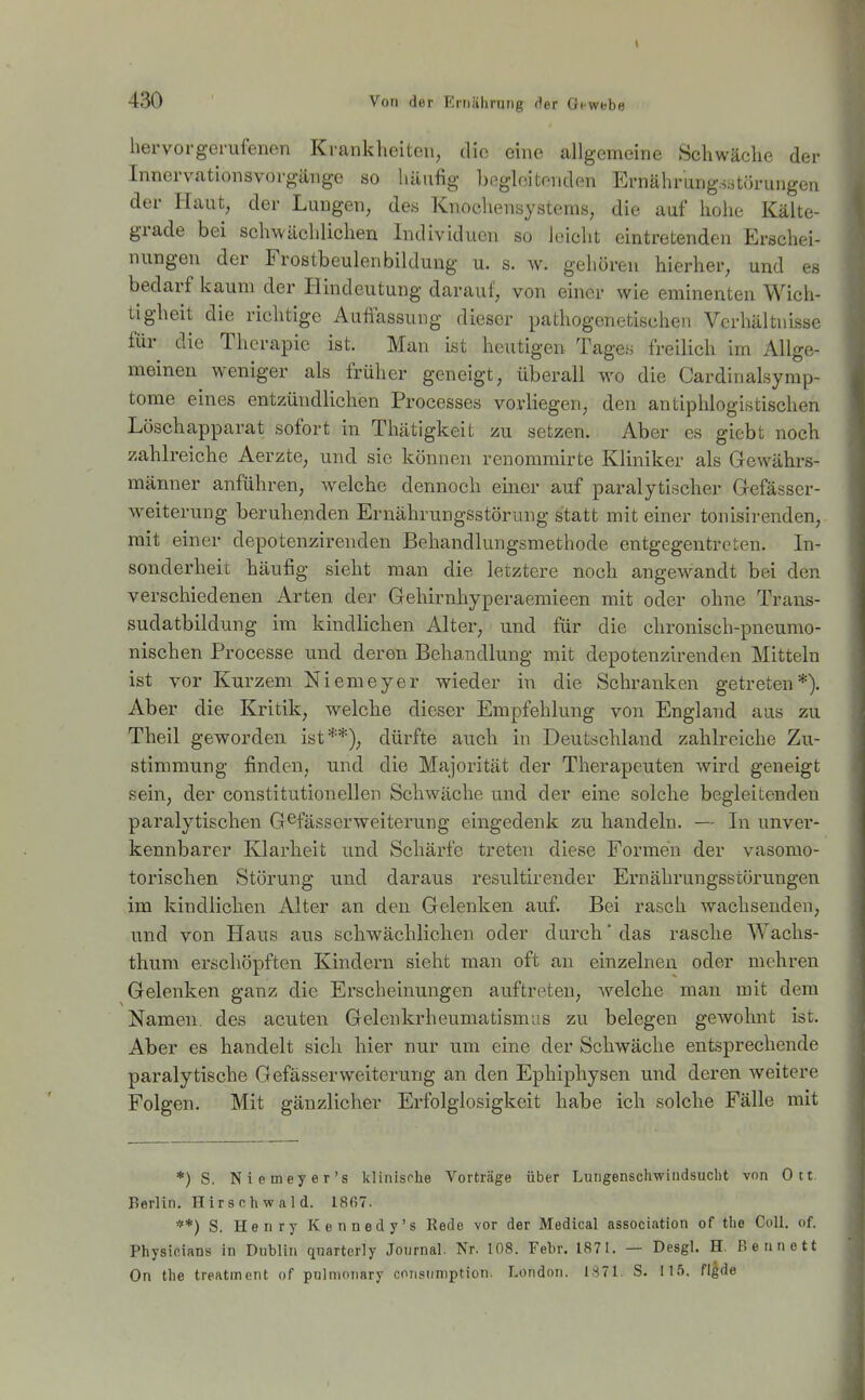 hervorgerufenen Krankheiton, die eine allgemeine Schwäche der Innervationsvorgänge so hän% begleitenden Ernährungsstörungen der Haut, der Lungen, des Knochensystems, die auf hohe Kälte- grade bei schwächlichen Individuen so leicht eintretenden Erschei- nungen der Frostbeulenbildung u. s. w. gehören hierher, und es bedarf kaum der Hindeutung darauf, von einer wie eminenten Wich- tigheit die richtige Auflassung dieser pathogenetischen Verhältnisse für die Therapie ist. Man ist heutigen Tage« freilich im Allge- meinen weniger als früher geneigt, überall wo die Cardinalsymp- tome eines entzündlichen Processes vorliegen, den antiphlogistischen Löschapparat sofort in Thätigkeit zu setzen. Aber es giebt noch zahlreiche Aerzte, und sie können renommirte Kliniker als Gewährs- männer anführen, welche dennoch einer auf paralytischer Grcfässcr- weiterung beruhenden Ernährungsstörung statt mit einer tonisirenden, mit einer depotenzirenden Behandlungsmethode entgegentreten. In- sonderheit häufig sieht man die letztere noch angew^andt bei den verschiedenen Arten der Gehirnhyperaemieen mit oder ohne Trans- sudatbildung im kindlichen Alter, und für die chronisch-pneumo- nischen Processe und deren Behandlung mit depotenzirenden Mitteln ist vor Kurzem Niemeyer wieder in die Schranken getreten*). Aber die Kritik, welche dieser Empfehlung von England aus zu Theil geworden ist**), dürfte auch in Deutschland zahlreiche Zu- stimmung finden, und die Majorität der Therapeuten Avird geneigt sein, der constitutionellen Schwäche und der eine solche begleitenden paralytischen G^fässerweiterung eingedenk zu handeln. — In unver- kennbarer Klarheit und Schärfe treten diese Formen der vasomo- torischen Störung und daraus resultirender Ernährungsstörungen im kindlichen Alter an den Gelenken auf. Bei rasch wachsenden, und von Haus aus schwächlichen oder durch' das rasche Wachs- thum erschöpften Kindern sieht man oft an einzelnen oder mehren Gelenken ganz die Erscheinungen auftreten, welche man mit dem Namen, des acuten Gelenkrheumatismus zu belegen gewohnt ist. Aber es handelt sich hier nur um eine der Schwäche entsprechende paralytische GefässerWeiterung an den Ephiphysen und deren weitere Folgen. Mit gänzlicher Erfolglosigkeit habe ich solche Fälle mit *) S. Niemeyer's klinische Vorträge über Lungenschwindsucht von Ott. Berlin, Hirschwald. 1867. **) S. Henry Kennedy's Rede vor der Medical association of the Coli. of. Physicians in Dublin quarterly Journal. Nr. 108. Febr. 1871. — Desgl. H, Beunett On the treatment of pulmonary consiimption. London. I.S71. S. 115. flgde