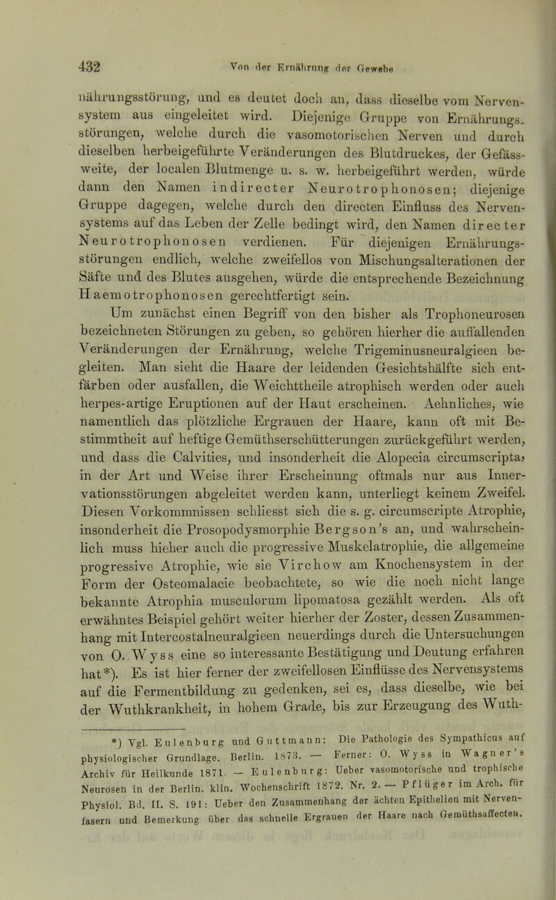 uälirungsstüruiig, und es deutet docli an, das.s dieselbe vom Nerven- system aus eingeleitet wird. Diejenige! Gruppe von Ernährung.s. Störungen, welche durch die vasomotorischen Nerven und durch dieselben herbeigeführte Veränderungen des Blutdruckes, der Gefäss- weite, der localen Blutmenge u. s. w. herbeigeführt werden, würde dann den Namen indirecter Neurotrophonosen; diejenige Gruppe dagegen, welche durch den directen Einfluss des Nerven- systems auf das Leben der Zelle bedingt wird, den Namen directer Neur 0 trophonosen verdienen. Für diejenigen Ernährungs- störungen endlich, welche zweifellos von Mischungsalterationen der Säfte und des Blutes ausgehen, würde die entsprechende Bezeichnung Haemotrophonosen gerechtfertigt sein. Um zunächst einen Begriff von den bisher als Trophoneurosen bezeichneten Störungen zu geben, so gehören hierher die aufiallenden Veränderungen der Ernährung, welche Trigeminusneuralgieen be- gleiten. Man sieht die Haare der leidenden Gesichtshälfte sich ent- färben oder ausfallen, die Weichttheile atrophisch werden oder auch herpes-artige Eruptionen auf der Haut erscheinen. Aehnliches, wie namentlich das plötzliche Ergrauen der Haare, kann oft mit Be- stimmtheit auf heftige Gemüthserschütterungen zurückgeführt werden, und dass die Calvities, und insonderheit die Alopecia circumscripta; in der Art und Weise ihrer Erscheinung oftmals nur aus Inner- vationsstörungen abgeleitet werden kann, unterliegt keinem Zweifel. Diesen Vorkommnissen schliesst sich die s. g. circumscripte Atrophie, insonderheit die Prosopodysmorphie Bergson's an, und wahrschein- lich muss hieher auch die progressive Muskelatrophie, die allgemeine progressive Atrophie, wie sie Virchow am Knochensystem in der Form der Osteomalacie beobachtete, so wie die noch nicht lange bekannte Atrophia musculorum lipomatosa gezählt werden. Als oft erwähntes Beispiel gehört weiter hierher der Zoster, dessen Zusammen- hang mit Intercostalneuralgieen neuerdings durch die Untersuchungen von 0. Wyss eine so interessante Bestätigung und Deutung erfahren hat *). Es ist hier ferner der zweifellosen Einflüsse des Nervensystems auf die Fermentbildung zu gedenken, sei es, dass dieselbe, wie bei der Wuthkrankheit, in hohem Grade, bis zur Erzeugung des Wutli- *) Vgl. Eulenburg und Gut tmaun: Die Pathologie des Sympathicns auf physiologischer Grundlage. Berlin. 187.3. — Ferner: 0. Wyss in Wagner's Archiv für Heilkunde 1871. - E Ulenburg: Ueber vasomotorische und trophische Neurosen in der Berlin, klin. Wochenschrift 1872. Nr. 2.- Pflüger im Arch. für Physiol. Bd. II. S. 191: Ueber den Zusammenhang der ächten Epithelion mit Nerven- fasern und Bemerkung über das schnelle Ergrauen der Haare uach Gemüthsaffecten.