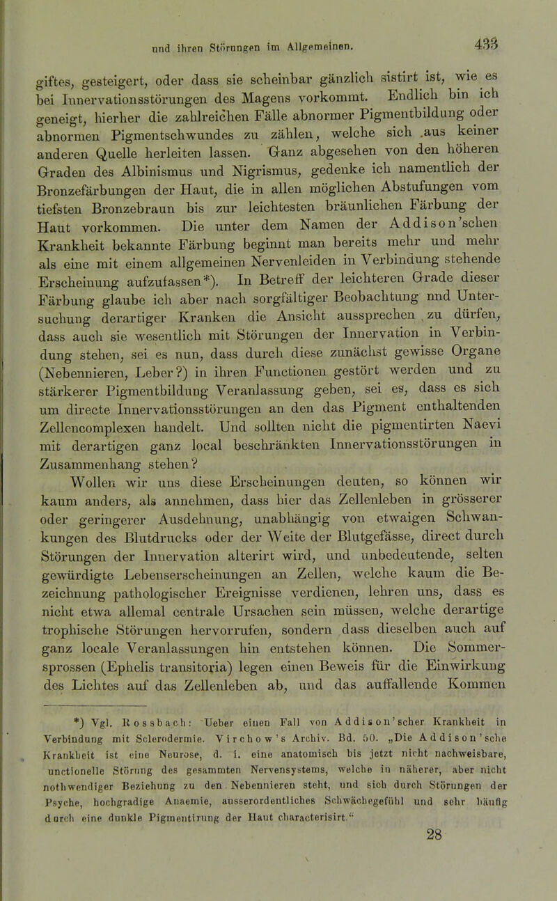 giftes; gesteigert, oder dass sie scbeinbar gänzlich sistirt ist, wie es bei lunervationsstörungen des Magens vorkommt. Endlich bm ich geneigt, hierher die zahlreichen Fälle abnormer Pigmentbildung oder abnormen Pigmentschwundes zu zählen, welche sich .aus keiner anderen Quelle herleiten lassen. Ganz abgesehen von den höheren Graden des Albinismus und Nigrismus, gedenke ich namentlich der Bronzefärbungen der Haut, die in allen möglichen Abstufungen vom tiefsten Bronzebraun bis zur leichtesten bräunlichen Färbung der Haut vorkommen. Die unter dem Namen der Addison'sehen Krankheit bekannte Färbung beginnt man bereits mehr und mehr als eine mit einem allgemeinen Nervenleiden in Verbindung stehende Erscheinung aufzufassen*). In Betreff der leichteren Grade dieser Färbung glaube icli aber nach sorgfältiger Beobachtung nnd Unter- suchung derartiger Kranken die Ansicht aussprechen , zu dürfen, dass auch sie wesentlich mit Störungen der Innervation in Verbin- dung stehen, sei es nun, dass durch diese zunäciist gewisse Organe (Nebennieren, Leber?) in ihren Functionen gestört werden und zu stärkerer Pigmentbildung Veranlassung geben, sei es, dass es sich um directe Innervationsstörungen an den das Pigment enthaltenden Zellencomplexen handelt. Und sollten nicht die pigmentirten Naevi mit derartigen ganz local beschränkten Innervationsstörungen in Zusammenhang stehen? Wollen wir uns diese Erscheinungen deuten, so können wir kaum anders, als annehmen, dass hier das Zellenleben in grösserer oder geringerer Ausdehnung, unabhängig von etwaigen Schwan- kungen des Blutdrucks oder der Weite der Blutgefässe, direct durch Störungen der Innervation alterirt wird, und unbedentende, selten gewürdigte Lebenserscheinungen an Zellen, welche kaum die Be- zeichnung pathologischer Ereignisse verdienen, lehren uns, dass es nicht etwa allemal centrale Ursachen sein müssen, welche derartige trophische Störungen hervorrufen, sondern dass dieselben auch auf ganz locale Veranlassungen hin entstehen können. Die Sommer- sprossen (Ephelis transitoria) legen einen Beweis für die Einwirkung des Lichtes auf das Zellenleben ab, und das auffallende Kommen •) Vgl, liossbach: Ueber eiuen Fall von A d di s ou' scher Krankheit in Verbindung mit Sclerodermie. Virchow's Archiv. Bd. 00. „Die Addison'sehe Krankheit ist eine Neurose, d. i. eine anatomisch bis jetzt nirht nachweisbare, unotionelle Störung des gesammten Nervensystems, welche in näherer, aber nicht nothwendiger Beziehung zu den. Nebennieren steht, und sich durch Störungen der Psyche, hochgradige Anaemie, ausserordentliches Schwächegefiihl und sehr häufig dorch eine dunkle Pigmentirung der Haut characterisirt.'' 28