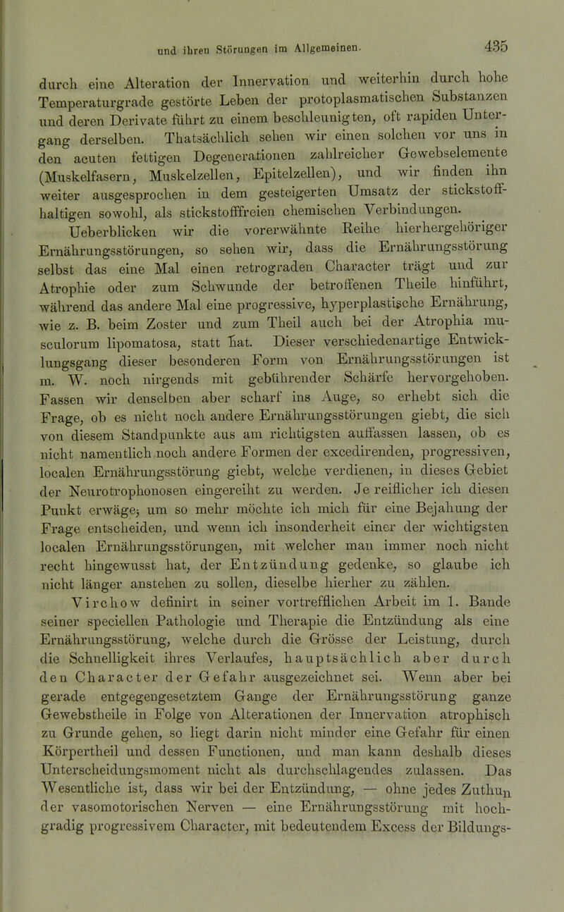 durch eine Alteration der Innervation und weiterhin durch hohe Temperaturgrade gestörte Leben der protoplasmatischen Substanzen nnd deren Derivate führt zu einem beschleunigten, oft rapiden Unter- gang derselben. Thatsächlich sehen wir einen solchen vor uns in den acuten fettigen Degenerationen zahlreicher Gewebselemente (Muskelfasern, Muskelzellen, Epitelzellen), und wir finden ihn weiter ausgesprochen in dem gesteigerten Umsatz der stickstoff- haltigen sowohl, als stickstofffreien chemischen Verbindungen. Ueberblicken wir die vorerwähnte Reihe hierhergehöriger Ernährungsstörungen, so sehen wir, dass die Ernährungsstörung selbst das eine Mal einen retrograden Character trägt und zur Atrophie oder zum Schwunde der betroffenen Theile hinführt, während das andere Mal eine progressive, hyperplastigche Ernährung, wie z. B. beim Zoster und zum Theil auch bei der Atrophia mu- sculorum lipomatosa, statt :&at. Dieser verschiedenartige Entwick- lungsgang dieser besonderen Form von Ernährungsstörungen ist m. W. noch nirgends mit gebührender Schärfe hervorgehoben. Fassen wir denselben aber scharf ins Auge, so erhebt sich die Frage, ob es nicht noch andere Ernährungsstörungen giebt, die sich von diesem Standpunkte aus am richtigsten auffassen lassen, ob es nicht namentlich noch andere Formen der excedirenden, progressiven, localen Ernährungsstörung giebt, welche verdienen, in dieses Gebiet der Neurotrophonosen eingereiht zu werden. Je reiflicher ich diesen Punkt erwägej um so mehr möchte ich mich für eine Bejahung der Frage entscheiden, und wenn ich insonderheit einer der wichtigsten localen Ernährungsstörungen, mit welcher man immer noch nicht recht hingewusst hat, der Entzündung gedenke, so glaube ich nicht länger anstehen zu sollen, dieselbe hierher zu zählen. Virchow definirt in seiner vortrefflichen Arbeit im 1. Bande seiner speciellen Pathologie und Therapie die Entzündung als eine Ernährungsstörung, welche durch die Grösse der Leistung, durch die Schnelligkeit ihres Verlaufes, hauptsächlich aber durch den Character der Gefahr ausgezeichnet sei. Wenn aber bei gerade entgegengesetztem Gange der Ernährungsstörung ganze Gewebstheile in Folge von Alterationen der Innervation atrophisch zu Grunde gehen, so liegt darin nicht minder eine Gefahr für einen Körpertheil und dessen Functionen, und man kann deshalb dieses Unterscheidungsmoment nicht als durchschlagendes zulassen. Das Wesentliche ist, dass wir bei der Entzündung, — ohne jedes Zuthu^ der vasomotorischen Nerven — eine Ernährungsstörung mit hoch- gradig progressivem Character, mit bedeutendem Excess der Bildungs-