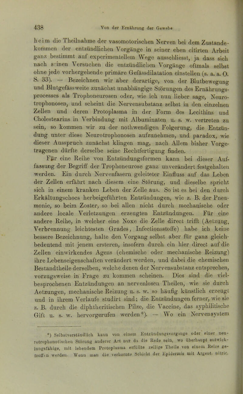 heim die Theiliiahme der vasomotorischen Nerven bei dem Zustande- kommen der entzündlichen Vorgänge in seiner eben citirten Arbeit ganz bestimmt auf experimentellem Wege ausschliesst, ja dass sich nach seinen Versuchen die entzündlichen Vorgänge oftmals selbst ohne jede vorhergehende primäre Gefässdilatation einstellen (s. a. a. 0. S. 33). — Bezeichnen wir aber derartige, von der Blutbewegung und Blutgefässweite zunächst unabhängige Störungen des Ernährungs- processes als Trophoneurosen oder, wie ich nun lieber sage, Neuro- trophonosen, und scheint die Nervensubstanz selbst in den einzelnen Zellen und deren Protoplasma in der Form des Lecithins und Cholestearins in Verbindung mit Albuminaten u. s. w. vertreten zu sein, so kommen wir zu der nothwendigen Folgerung, die Entzün- dung unter diese Neurotrophonosen aufzunehmen, und paradox, wie dieser Ausspruch zunächst klingen mag, nach Allem bisher Vorge- tragenen dürfte derselbe seine Rechtfertigung finden. Für eine Reihe von Entzündungsformen kann bei dieser Auf- fassung der Begriff der Trophoneurose ganz unverändert festgehalten werden. Ein durch Nervenfasern geleiteter Einfluss auf das Leben der Zellen erfährt nach diesem eine Störung, und dieselbe spi'icht sich in einem kranken Leben der Zelle aus. So ist es bei den durch Erkältungschocs herbeigeführten Entzündungen, wie z. B. der Pneu- monie, so beim Zoster, so bei allen nicht durch mechanische oder andere locale Verletzungen erzeugten Entzündungen. Für eine andere Reihe, in welcher eine Noxe die Zelle direct trifft (Aetzang, Verbrennung leichtesten Grades, Lifectionsstoffe) habe ich keine bessere Bezeichnung, halte den Vorgang selbst aber für ganz gleich- bedeutend mit jenem ersteren, insofern durch ein hier direct auf die Zellen einwirkendes Agens (chemische oder mechanische Reizung) ihre Lebenseigenschaften verändert werden, und dabei die chemischen Bestandtheile derselben, welche denen der Nervensubstanz entsprechen, vorzugsweise in Frage zu kommen scheinen. Dies sind die viel- besprochenen Entzündungen an nervenlosen Theilen, wie sie durch Aetzungen, mechanische Reizung u. s. w. so häufig künstlich erzeugt und in ihrem Verlaufe studirt sind; die Entzündungen ferner, Avie sie z. B. durch die diphtheritischen Pilze, die Vaccine, das syphilitische Gift u. s. Av. hervorgerufen werden*). — Wo ein Nervensystem *) Selbstverständlich kann von oluem Eutzündungsvorgnuge oder einer ueu- rotrophonotischeu Störung anderer Art nur da die Rede sein, wo überhaupt entwick- lungsfähige, mit lebendem Protoplasma erfüllte zellige Thoile von einem Reize ge- troffin werden. Wenn man die verhornte Schicht der Epidermis mit Argeut. uitric.