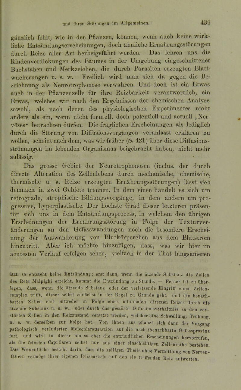 giinzlich fehlt, wie in den Pflanzen, können, wenn auch keine wirk- liche Entzündungserscheinungen, doch ähnliche Ernährungsstörungen durch Reize aller Art herbeigeführt werden. Das lehren uns die Rindenverdickungen des Baumes in der Umgebung eingeschnittener Buchstaben und Merkzeichen, die durch Parasiten erzeugten Blatt- wucherungen u. s. w. Freilich wird man sich da gegen die Be- zeichnung als Neurotrophonose verwahren. Und doch ist ein Etwas auch in der Pflanzenzelle für ihre Reizbarkeit verantwortlich, ein Etwas, welches wir nach den Ergebnissen der chemischen Analyse sowohl, als nach denen des physiologischen Experimentes nicht anders als ein, wenn nicht formell, doch potentiell und actuell „Ner- vöses betrachten dürfen. Die fraglichen Erscheinungen als lediglich durch die Störung von Diffusionsvorgängen veranlasst erklären zu wollen, scheint nach dem, was wir früher (S. 421) über diese Diffusions- strömungen im lebenden Organismus beigebracht haben, nicht mehr zulässig. Das grosse Gebiet der Neurotrophonosen (inclus. der durch directe Alteration des Zellenlebens durch mechanische, chemische, thermische u. a. Reize erzeugten Ernährungsstörungen) lässt sich demnach in zwei Gebiete trennen. In dem einen handelt es sich um retrograde, atrophische Bildungsvorgänge, in dem andern um pro- gressive, hyperplastische. Der höchste Grad dieser letzteren präsen- tirt sich uns in dem Entzündungsprocess, in welchem den übrigen Erscheinungen der Ernährungsstörung in Folge der Texturver- änderungen an den Gefässwandungen noch die besondere Erschei- nung der «Auswanderung von Blutkörperchen aus dem Blutstrom hinzutritt. Aber ich möchte hinzufügen, dass, was wir hier im acutesten Verlauf erfolgen sehen; vielfach in der That langsameren ätzt, so entsteht keine Entzündung; erst dann, wenn die ätzende Substanz die Zellen des Rate Malpighi erreicht, kommt die Entzündung zu Stande. — Ferner ist zu über- legen, dass, wenn die ätzende Substanz oder der verletzende Eingriff einen Zellen- complex trifft, dieser selbst zunächst in der Regel za Grunde geht, und die benach- barten Zellen erst entweder in Folge eines minimalen directen Reizes durch die ätzende Substanz n. s. w., oder durch das gestörte Diffusionsverhältniss zu den zer- störten Zellen in den Reizzustand versetzt werden, welcher eine Schwellung, Trübung, u. s. w. derselben zur Folge hat. Von ihnen aus pflanzt sich dann der Vorgang pathologisch veränderter Molecularattrartion auf die nächstbenachbarte Gefässprovinz fort, und wird in dieser um so eher die entzündlichen Erscheinungen hervorrufen als die feinsten CapiIlaren selbst nur aus einer einschichtigen Zellenreihe bestehen. Das Wesentliche besteht darin, dass die zelligen Theile ohne Vermittlung von Nerven- fasern vermöge ihrer eigenen Reizbarkeit auf den sie treffenden Reiz antworten.