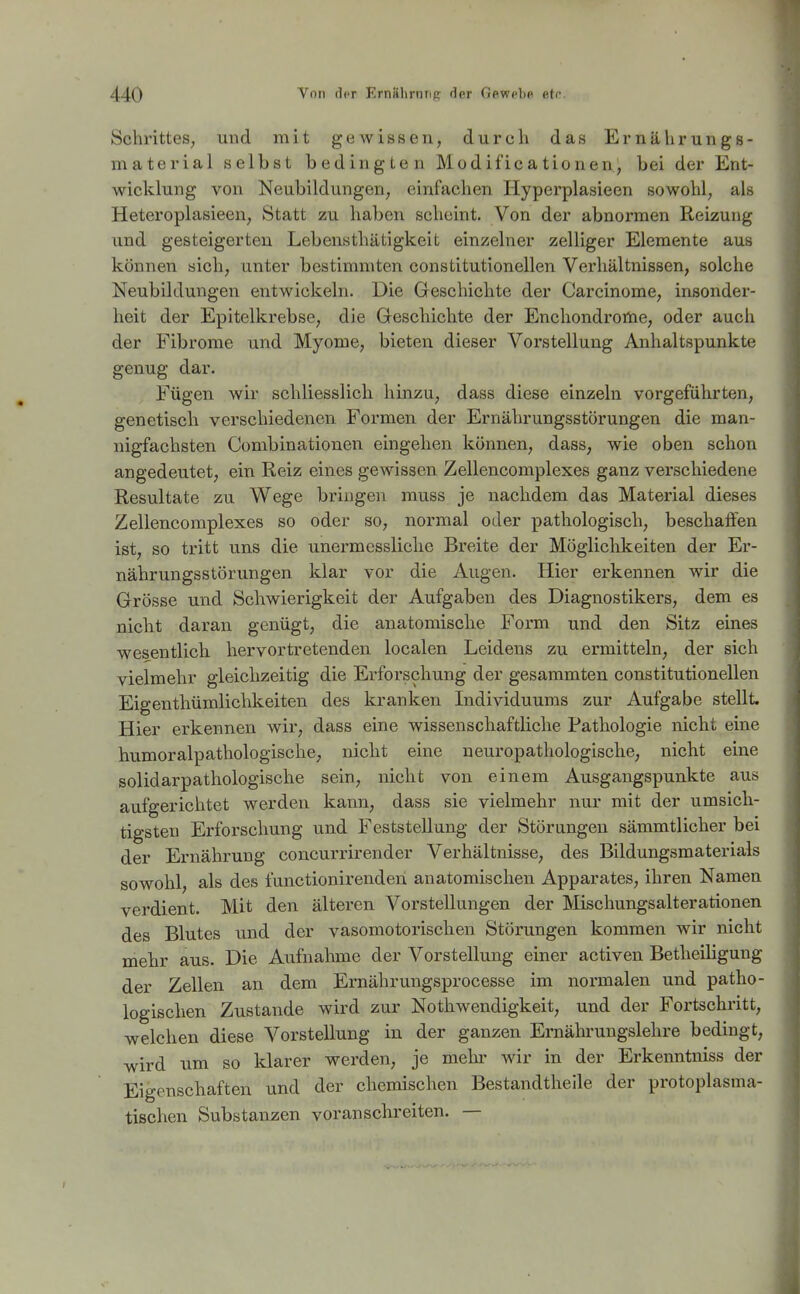 Schrittes, und mit gewissen, durch das Ernährungs- material selbst bedingten Modificationen, bei der Ent- wicklung von Neubildungen, einfachen Hyperplasieen sowohl, als Heteroplasieen, Statt zu haben scheint. Von der abnormen Reizung und gesteigerten Lebensthätigkeit einzelner zelliger Elemente aus können sich, unter bestimxiiten constitutionellen Verhältnissen, solche Neubildungen entwickeln. Die Geschichte der Carcinome, insonder- heit der Epitelkrebse, die öeschichte der Enchondrortie, oder auch der Fibrome und Myome, bieten dieser Vorstellung Anhaltspunkte genug dar. Fügen wir schliesslich hinzu, dass diese einzeln vorgeführten, genetisch verschiedenen Formen der Ernährungsstörungen die man- nigfachsten Combinationen eingehen können, dass, wie oben schon angedeutet, ein Reiz eines gewissen Zellencomplexes ganz verschiedene Resultate zu Wege bringen muss je nachdem das Material dieses Zellencomplexes so oder so, normal oder pathologisch, beschaffen ist, so tritt uns die unermessliche Breite der Möglichkeiten der Er- nährungsstörungen klar vor die Augen. Hier erkennen wir die Grösse und Schwierigkeit der Aufgaben des Diagnostikers, dem es nicht daran genügt, die anatomische Form und den Sitz eines wesentlicb hervortretenden localen Leidens zu ermitteln, der sich vielmehr gleichzeitig die Erforschung der gesammten constitutionellen Eigenthümlichkeiten des kranken Lidividuuras zur Aufgabe stellt. Hier erkennen wir, dass eine wissenschaftliche Pathologie nicht eine humoralpathologische, nicht eine neuropathologische, nicht eine solidarpathologische sein, nicht von einem Ausgangspunkte aus aufgerichtet werden kann, dass sie vielmehr nur mit der umsich- tigsten Erforschung und Feststellung der Störungen sämmtlicher bei der Ernährung concurrirender Verhältnisse, des Bildungsmaterials sowohl, als des functionirenden anatomischen Apparates, ihren Namen verdient. Mit den älteren Vorstellungen der Mischungsalterationen des Blutes und der vasomotorischen Störungen kommen wir nicht mehr aus. Die Aufnahme der Vorstellung einer activen Betheiligung der Zellen an dem Ernährungsprocesse im normalen und patho- logischen Zustande wird zur Nothwendigkeit, und der Fortschritt, welchen diese Vorstellung in der ganzen Ernährungslehre bedingt, wird um so klarer werden, je mehr wir in der Erkenntniss der Eigenschaften und der chemischen Bestandtheile der protoplasma- tischen Substanzen voran schreiten. —