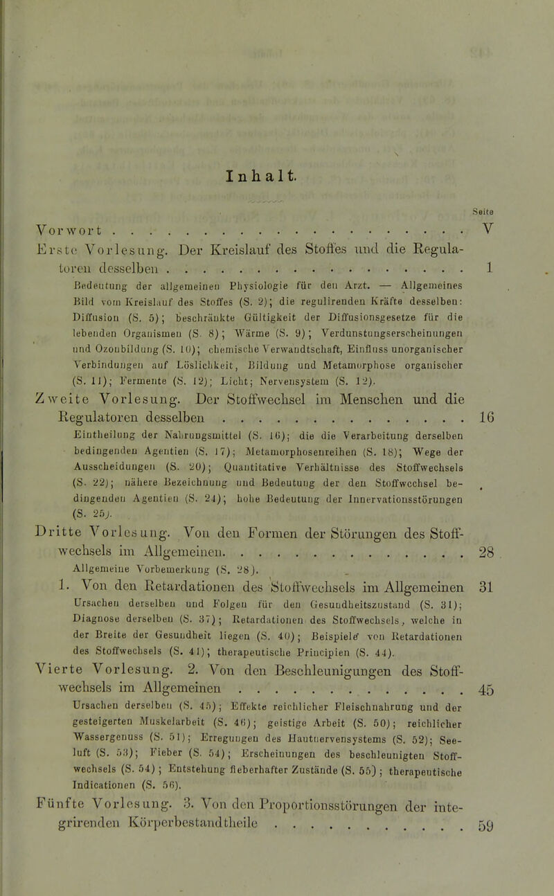 Inhalt. Vorwort Erste Vorlesung. Der Kreislauf des Stofies und die Regula- toren desselben ßfideutung der alJgerueiueii Physiologie für den Arzt. — Allgenioines Bild vom Kreislauf des Stoffes (S. 2); die regulirenden Kräfte desselben: Diffusion (S. 5); beschränkte Gültigkeit der Diffusionsgesetze für die lebenden Organismen (S. 8); Wärme (S. 9); Verdunstungserscheinungen und Ozoubildung (S. 10); chemische Verwandtschaft, Einfluss unorganischer Verbindungen auf Löslichkeit, Bildung und Metamorphose organischer (S. Ii); Fermente (8. 12); Licht; Nervensystem (S. 12). Zweite Vorlesung. Der Stoffwechsel im Mensclien und die Regulatoren desselben Eiutheilung der Nahrungsmittel (h>. 10); die die Verarbeitung derselben bedingenden Agentien (S. 17); Metamorphoseureihen (S. 18); Wege der Ausscheidungen (S. 20); Quantitative Verhältnisse des Stoffwechsels (S. 22); nähere Bezeichnuug und Bedeutung der den Stoffwechsel be- dingenden Agentien (S. 24); hohe Bedeutung der Innervatiousstörungen (S. . Dritte Vorlesung. Von den Formen der Störungen des Stoff- wechsels im Allgemeinen Allgemeine Vorbemerkung (S. 28J. 1. Von den Retardationen des Stoffwechsels im Allgemeinen Ursachen derselben und Folgen für den Gesundheitszustand (S. 31); Diagnose derselben (S. 37); Retardationen des Stoffwechsels, welche in der Breite der Gesundheit liegen (S. 40); BeispieleT -von Retardationen des Stoffwechsels (S. 41); therapeutische Priucipien (S. ii). Vierte Vorlesung. 2. Von den Beschleunigungen des Stoff- wechsels im Allgemeinen Ursachen derselben (8. 4;)); Effekte reichlicher Fleischnahrang und der gesteigerten Muskelarbeit (S. 4«); geistige Arbeit (S. 50); reichlicher Wassergenuss (S. 51); Erregungen des Hautnervensystems (S. 52); See- luft (S. 53); Fieber (S. 54); Erscheinungen des beschleunigten Stoff- wechsels (S. 54) ; Entstehung fieberhafter Zustände (S. 55) ; therapeutische Indicationen (S. 50). Brünfte Vorlesung. 3. Von den Proportionsstörungen der inte- grirenden Körperbestandtlieile