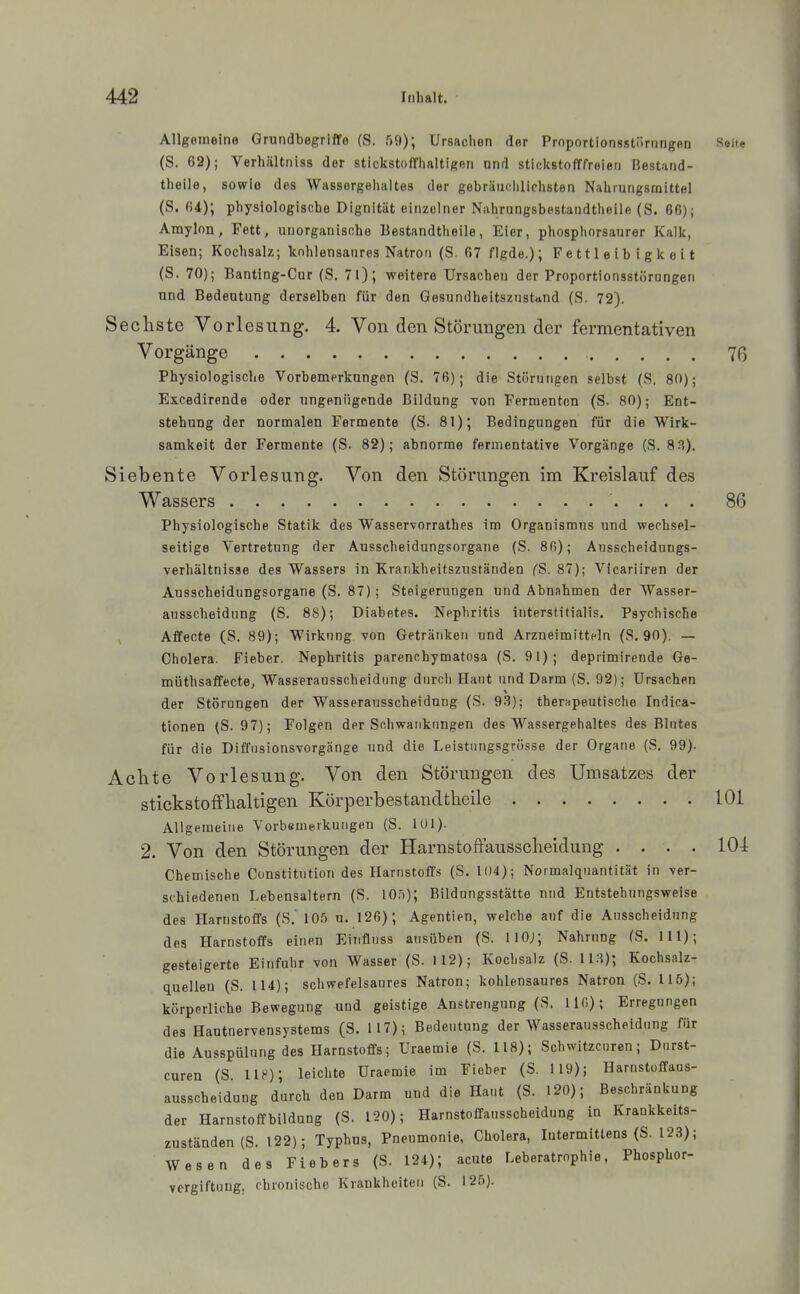 Allgemeine Grundbegriffe (S. r)9); Ursachen der Prnportionsstöriingen Seite (S. 62); Verhältniss der stickstofflialtigon nnd stickstofffreien Bestand- theile, sowie des Wassergehaltes der gebräiifililichsten Nahrungsmittel (S. (i4); physiologische Dignitüt einzelner Nahrungsbestandtheile (S. 66); Amylon, Fett, unorganische Bestandtheile, Eier, phosphorsaurer Kalk, Elsen; Kochsalz; kohlensaures Natron (S. 67 flgde.); Fettleibigkeit (S. 70); Banting-Cur (S. 71); weitere Ursachen der Proportionsstörungen und Bedeutung derselben für den Gesundheitszustand (S. 72). Sechste Vorlesung. 4. Von den Störungen der fermentativen Vorgänge 7ß Physiologische Vorbemerkungen (S. 7ß); die Störungen selbst (S. 80); Excedirende oder ungenügende Bildung von Fermenten (S. 80); Ent- stehung der normalen Fermente (S. 81); Bedingungen für die Wirk- samkeit der Fermente (S. 82); abnorme fermentative Vorgänge (S. 8 3). Siebente Vorlesung. Von den Störungen im Kreislauf des Wassers 86 Physiologische Statik des Wasservorrathes im Organismus und wechsel- seitige Vertretung der Ausscheidungsorgaiie (S. 8fi); Ausscheidnngs- •verhältnisse des Wassers in Krankheitszuständen CS. 87); Vicariiren der Ausscheidungsorgane (S. 87); Steigerungen und Abnahmen der Wasser- ausscheidung (S, 88); Diabetes. Nephritis intersl.itialis. Psychische ^ Affecte (S. 89); Wirkung von Getränken und Arzneimitteln (S. 90). — Cholera. Fieber. Nephritis parenohymatosa (S. 91); deprimirende Ge- müthsaffecte, Wasserausscheidung dnrcli Haut und Darm (S, 92); Ursachen der Störungen der Wasserausscheidung (S. 9.?); therapeutische Indica- tionen (S. 97); Folgen der Schwankungen des Wassergehaltes des Blutes für die Diffusionsvorgänge und die Leistungsgrösse der Organe (S. 99). Achte Vorlesung. Von den Störungen des Umsatzes der stickstoffhaltigen Körperbestandtheile 101 Allgemeine Vorbemerkungen (S. 101). 2. Von den Störungen der Harnstoffausscheidung .... 101 Chemische Constitution des Harnstoff.s (S. 104); Normalquantität in ver- schiedenen Lebensaltern (S. 10.')); Bildungsstätte und Entstehungsweise des Harnstoffs (S,' 105 u. 126); Agentien, welche auf die Ausscheidung dea Harnstoffs einen Einfluss ausüben (S. IIO;; Nahrung (S. III); gesteigerte Einfuhr von Wasser (S. 112); Kochsalz (S. 113); Kochsalz- quelleu (S. 114); schwefelsaures Natron; kohlensaures Natron (S. 115); körperliche Bewegung and geistige Anstrengung (S. 110); Erregungen des Hautnervensystems (S. 117); Bedeutung der Wasserausscheidung für die Ausspülung des Harnstoffs; Uraemie (S. 118); Schwitzcuren; Durst- curen (S. lU); leichte Uraemie im Fieber (S. 119); Harnstoffaus- ausscheidung durch den Darm und die Haut (S. 120); Beschränkung der Harnstoffbildung (S. 120); Harnstoffausscheidung in Kraukkeits- zuständen(S. 122); Typhus, Pneumonie, Cholera, lutermittens (S, 123); Wesen des Fiebers (S. 124); acute Leberatrnphie. Phosphor- vergiftung, chronische Krankheiten (S. 125).