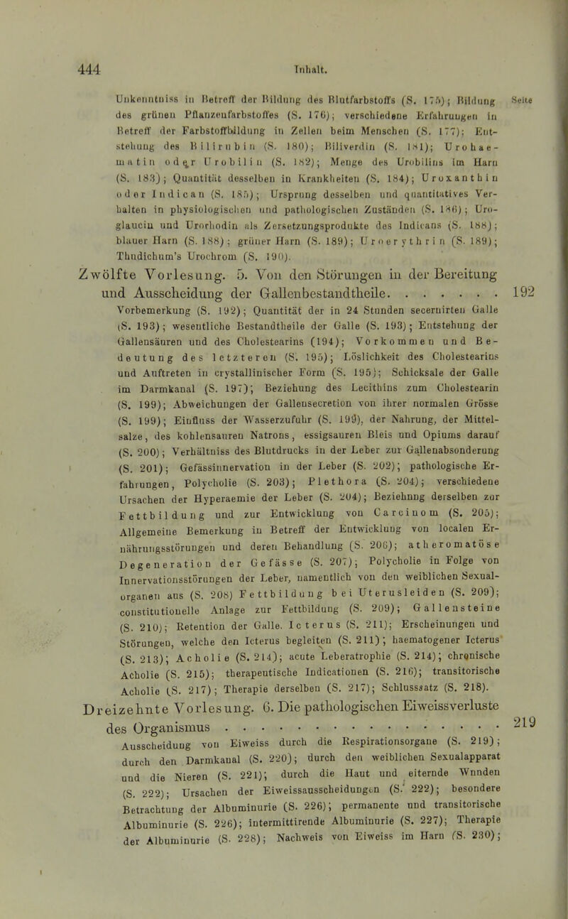 Uukorintniss in Betrefl' der Bildung des Blutfarbstoffs (S, 17.')); Bildung Seite des grünen Pflanzeufarbstoffes (S. 17G); verschiedene Erfahrungen in Betreff der Farbstoffbdldung in Zellen beim Menschen (S. 177); Ent- stehung des Bilirubin (S. 180); Biliverdin (S. 1,-^1); Urohae- mutin od^r ürobilin (S. IN'i); Merige des Urobilins im Harn (S, 183); Quantität desselben in Krankheiten (S. 184); Uroxanthiu oder Indican (S. Ifif)); Ursprung desselben und quantitatives Ver- halten in physiologischen und pathologischen ZuständfMi (S. IHf!); Uro- glauciu und Urorhodin uls Zersetzungsprodukte des Indicans (S. 188J; blauer Harn (S. 188); grüner Harn (S. 189); Uroerythrin (S. 189); Thudichum's Urochrom (S. 190). Zwölfte Vorlesung. 5. Von den Störungen in der Bereitung und Ausscheidung der Gallenbestandtlieile 192 Vorbemerkung (S. 192); Quantität der in 24 Stunden secernirten Galle (S. 193); wesentliche Bestandtheile der Galle (S. 193); Entstehung der Gallensäuren und des Cholestearins (194); Vorkommen und Be- deutung des letzteren (S. 195); Löslichkeit des Cholestearins und Auftreten in crystallinischer Form (S. 195); Schicksale der Galle im Darmkanal ^S. 197); Beziehung des Lecithins zum Cholestearin (S. 199); Abweichungen der Gallensecretion von ihrer normalen Grosse (S. 199); Eiufluss der Wasserzufuhr (S. 191)), der Nahrung, der Mittel- salze, des kohlensanren Natrons, essigsauren Bleis und Opiums darauf (S. 200); Verhältuiss des Blutdrucks in der Leber zur GaHenabsonderung (S. 201); Gefässiiinervatiou in der Leber (S. 202); pathologische Er- fahrungen, Polyeholie {S. 203); Plethora (S. 204); verschiedene Ursachen der Hyperaemie der Leber (S. 204); Beziehung derselben zur Fettbildung und zur Entwicklung von Carcinom (S. 205); Allgemeine Bemerkung in Betreff der Entwicklung von localen Er- nährungsstörungen und deren Behandlung (S. 20G); atheromatöse Degeneration der Gefässe (S. 207); Polyeholie in Folge von Innervationsstörungen der Leber, namentlich von den weiblichen Sexnal- organeii ans (S. 208) Fettbildung bei Uterusleiden (S. 209); constitutionelle Anlage zur Fettbildung (S. 209); Galleu steine (S. 210); Retention der Galle. Icterus (S. 211); Erscheinungen und Störungen, welche den Icterus begleiten (S. 211); haematogener Icterus (S. 213); Acholie (S. 214); acute Leberatrophie (S. 214); chronische Acholie (S. 215); therapeutische Indicationen (S. 210); transitorische Acholie CS. 217); Therapie derselben (S. 217); Schlusssatz (S. 218). Dreizehnte Vorlesung. 6. Die pathologischen Eiweissverluste des Organismus Ausscheidung von Eiweiss durch die Respirationsorgane (S. 219); durch den Darmkaual (S. 220); durch den weiblichen Sexualapparat und die Nieren (S. 221); durch die Haut und eiternde Wunden (S. 222); Ursachen der Eiweissausscheidungtn (S.' 222); besondere Betrachtung der Albuminurie (S. 226); permanente und transitorische Albuminurie (S. 226); intermittirende Albuminurie (S. 227); Therapie der Albuminurie (S. 228); Nachweis von Eiweiss im Harn (S. 230);