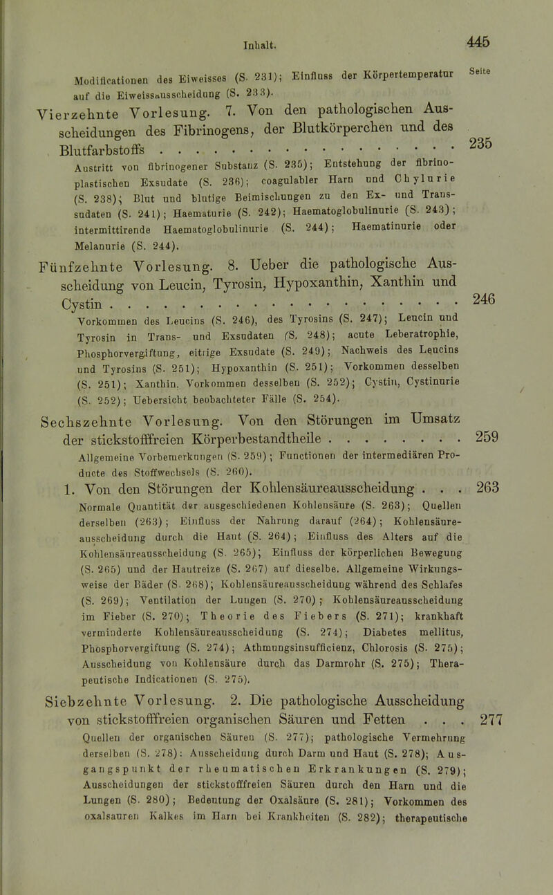 Müdifloationen des Eiweissos (S. 231); Einfluss der Körpertemperatur Seite auf die Eiweissausscheidung (S. 23 3). Vierzehnte Vorlesung. 7. Von den pathologischen Aus- scheidungen des Fibrinogens; der Blutkörperchen und des Blutfarbstoffs 235 Austritt von flbrinogener Substanz (S. 235); Eatstehung der flbrino- plastischen Exsudate (S. 236); coagulabler Harn und Chylnrie (S. 238)^ Blut und blutige Beiraiscbungen zu den Ex- und Trans- sudaten (S. 241); Haematurie (S. 242); Haematoglobulinurie (S. 243); Intermittirende Haematoglobulinurie (S. 244); Haematinurie oder Melannrie (S. 244). Fünfzehnte Vorlesung. 8. Ueber die pathologische Aus- scheidung von Leucin, Tyrosin, Hypoxanthin, Xanthin und Cystin 246 Vorkommen des Leucins (S. 246), des Tyrosins (S. 247); Leucin und Tyrosin in Trans- und Exsudaten (S, 248); acute Leberatrophie, Phosphorvergiftung, eitrige Exsudate (S. 249); Nachweis des Leucins und Tyrosins (S. 251); Hypoxanthin (S. 251); Vorkommen desselben (S. 251); Xanthin, Vorkommen desselben (S. 252); Cystin, Cystinurle (S. 252); Uebersicht beobachteter Fälle (S. 254). Sechszehnte Vorlesung. Von den Störungen im Umsatz der stickstofffreien Körperbestandtheile 259 Allgemeine Vorbemrrkniigfin (S- 259); Functionen der intermediären Pro- ducte des Stoffwechsels (S. 2(50). 1. Von den Störungen der Kohlensäureausscheidung . . . 263 Normale Quantität der ausgeschiedenen Kohlensäure (S. 263); Quellen derselben (^63); Einfluss der Nahrung darauf (264); Kohlensäure- ausscheidung durch die Haut (S. 264); Eiiifluss des Alters auf die Kohlensänreausscheidung (S. 265); Einfluss der körperlichen Bewegung (S. 265) uud der Hautreize (S. 267) auf dieselbe. Allgemeine Wirkungs- weise der Bäder (S. 268); Kohlensäureausscheiduug während des Schlafes (S. 269); Ventilation der Lungen (S. 270); Kohlensäureausscheiduug im Fieber (S. 270); Theorie des Fiebers (S. 271); krankhaft -verminderte Kohlensäureausscheidung (S. 274); Diabetes mellitus, Phosphorvergiftung (S. 274); Athmungsinsufficienz, Chlorosis (S. 275); Ausscheidung von Kohlensäure durch das Darmrohr (S. 275); Thera- peutische Indicationen (S. 275). Siebzehnte Vorlesung. 2. Die pathologische Ausscheidung von stickstofffreien organischen Säuren und Fetten . . . 277 Quellen der organischen Säuren (S. 277); pathologische Vermehrung derselben (S. 278): Ausscheidung durch Darm und Haut (S. 278); Aus- gangspunkt der rheumatischen Erkrankungen (S. 279); Ausscheidungen der stickstofffreien Säuren durch den Harn und die Lungen (S. 280); Bedeutung der Oxalsäure (S. 281); Vorkommen des Oxalsäuren Kalkes im Harn bei Krankheiten (S. 282); therapeutische