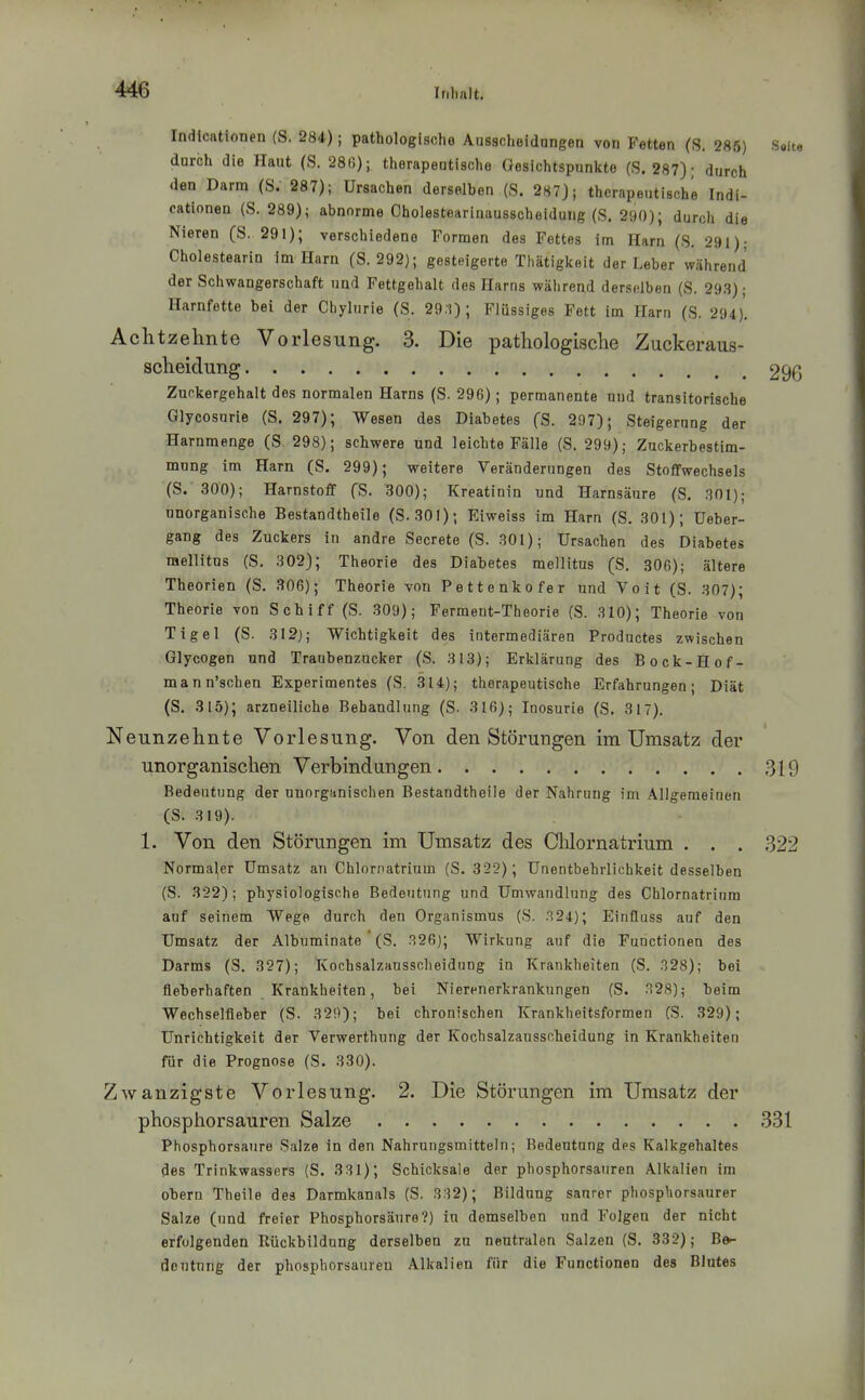 Indlcationen (S. 284); pathologische Ausscheidungen von Fetten (S. 285) S«it8 durch die Haut (S. 28ß); therapeutische Gesichtspunkte (S. 287); durch den Darm (S. 287); Ursachen derselben (S. 287); therapeutische Indi- catlonen (S. 289); abnorme Cholestearinausscheidung (S. 290); durch die Nieren (S. 291); verschiedene Formen des Fettes im Harn (S. 291); Cholestearin im Harn (S. 292); gesteigerte Thätigkeit der Leber während der Schwangerschaft und Fettgehalt des Harns während derselben (S. 293); Harnfette bei der Chylurie (S. 29:i) ; Flüssiges Fett im Harn (S. 294). Achtzehnte Vorlesung. 3. Die pathologische Zuckeraus- scheidung 296 Zuckergehalt des normalen Harns (S. 296); permanente nud transitorische Glycosurie (S. 297); Wesen des Diabetes fS. 297); Steigerung der Harnmenge (S 298); schwere und leichte Fälle (S. 299); Zuckerbestim- mung im Harn (S. 299); weitere Veränderungen des Stoffwechsels (S. 300); Harnstoff fS. 300); Kreatinin und Harnsäure (S. 301); unorganische Bestandtheile (S-301); Eiweiss im Harn (S. 301); Ueber- gang des Zuckers in andre Secrete (S. 301); Ursachen des Diabetes mellitus (S. 302); Theorie des Diabetes mellitus (S, 306); ältere Theorien (S. 306); Theorie von Pettenkofer und Voit (S. 307); Theorie von Schiff (S. 309); Ferment-Theorie (S. 310); Theorie von Tigel (S. 312); Wichtigkeit des intermediären Productes zwischen Glycogen und Traubenzucker (S. 313); Erklärung des Bock-Hof- mann'schen Experimentes (S. 314); therapeutische Erfahrungen; Diät (S. 315); arzneiliche Behandlung (S. 316); luosurie (S. 317). Neunzehnte Vorlesung. Von den Störungen im Umsatz der unorganischen Verbindungen 319 Bedeutung der unorganischen Bestandtheile der Nahrung im Allgemeinen (S. 319). 1. Von den Störungen im Umsatz des Chlornatrium . . . 322 Normaler Umsatz an Chlornatrinm (S. 322); Unentbehrlichkeit desselben (S. 322); physiologische Bedeutung und Umwandlung des Chlornatrinm auf seinem Wege durch den Organismus (S. 324); Einfluss auf den Umsatz der Albuminate (S. 326); Wirkung auf die Functionen des Darms (S. 327); Kochsalzausscheidung in Krankheiten (S. 328); bei fieberhaften Krankheiten, bei Nierenerkrankungen (S. 328); beim Wechselfleber (S. 329); bei chronischen Krankheitsformen (S. 329); Unrichtigkeit der Verwerthung der Kochsalzansscheidung in Krankheiten für die Prognose (S. 330). Z\vanzigste Vorlesung. 2. Die Störungen im Umsatz der phosphorsauren Salze 331 Phosphorsaure Salze in den Nahrungsmitteln; Bedeutung des Kalkgehaltes des Trinkwassers (S. 3 31); Schicksale der phosphorsauren Alkalien im obern Theile des Darmkanals (S. 332); Bildung saurer phosphorsaurer Salze (und freier Phosphorsäure?) in demselben und Folgen der nicht erfolgenden Rückbildung derselben zu neutralen Salzen (S. 332); B^ deutnng der phosphorsaureu Alkalien für die Functionen des Blutes