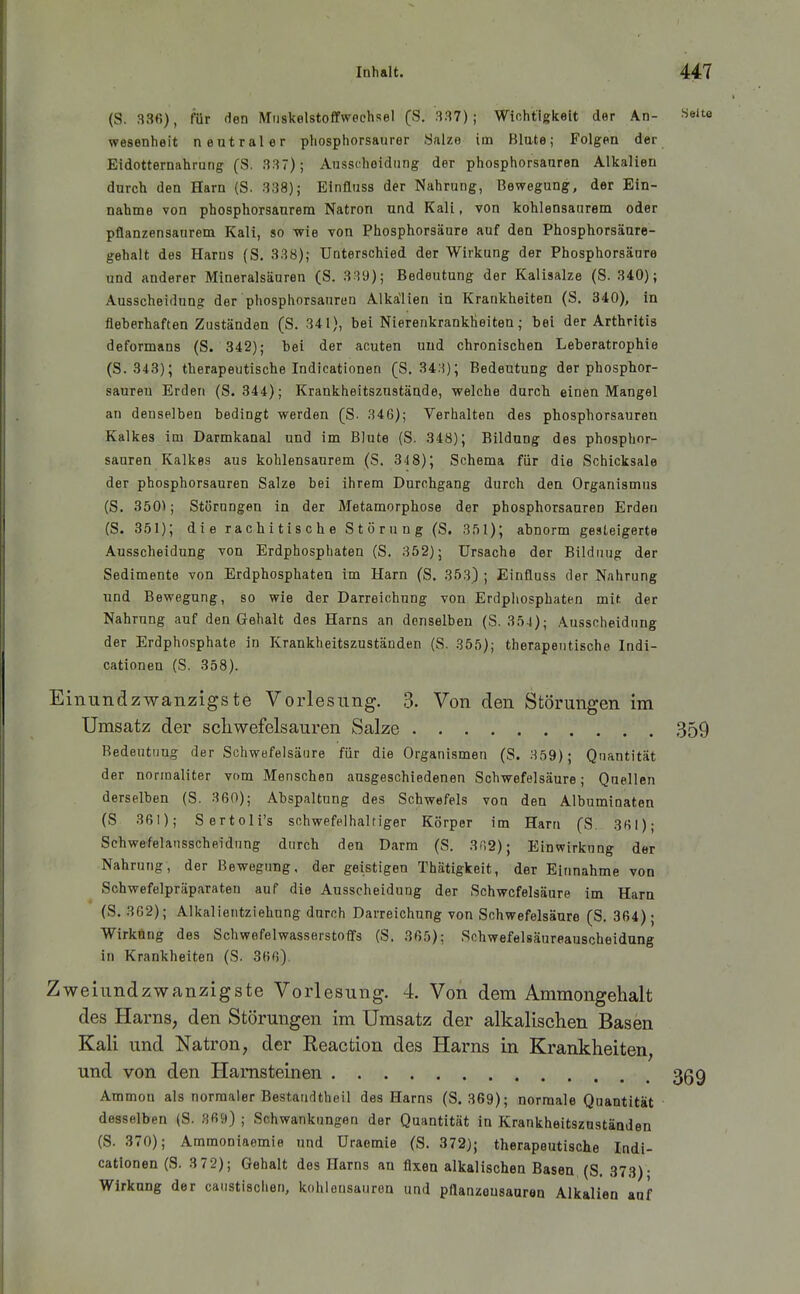 (S. 336), für den Miiskelstoffweehsel (S. 337); Wichtigkeit der An- ^^eite Wesenheit neutraler phosphorsauror Salze im Blute; Folgen der Eidotternahrung (S. 337); Ausscheidung der phosphorsauren Alkalien durch den Harn (S. 338); Einfluss der Nahrung, Bewegung, der Ein- nahme von phosphorsaurem Natron und Kali, von kohlensaurem oder pflanzensaurem Kali, so wie von Phosphorsäure auf den Phosphorsäure- gehalt des Harns (S. 338); Unterschied der Wirkung der Phosphorsäare und anderer Mineralsäuren (S. 339); Bedeutung der Kalisalze (S. 340); Ausscheidung der'phosphorsauren Alkalien in Krankheiten (S. 340), in fieberhaften Zuständen (S. 341), bei NierenkrankÜeiten; bei der Arthritis deformans (S. 342); bei der acuten und chronischen Leberatrophie (S.343); therapeutische Indicationen (S. 343); Bedeutung der phosphor- saureu Erden (S. 844); Krankheitszustände, welche durch einen Mangel an denselben bedingt werden (ß. 346); Verhalten des phosphorsauren Kalkes im Darmkanal und im Blute (S. 348); Bildung des phosphor- sauren Kalkes aus kohlensaurem (S. 3'18); Schema für die Schicksale der phosphorsauren Salze bei ihrem Durchgang durch den Organismus (S. 3501; Störungen in der Metamorphose der phosphorsauren Erden (S. 351); die rachitische Störung (S. 351); abnorm gesteigerte Ausscheidung von Erdphosphaten (S. 352); Ursache der Bildung der Sedimente von Erdphosphaten im Harn (S, 353) ; Einfluss der Nahrung und Bewegung, so wie der Darreichung von Erdphosphaten mit der Nahrung auf den Gehalt des Harns an denselben (S. 354); Ausscheidung der Erdphosphate in Krankheitszuständen (S. 355); therapeutische Indi- cationen (S. 358). Einundzwanzigste Vorlesung. 3. Von den Störungen im Umsatz der schwefelsauren Salze 359 Bedeutung der Schwefelsäure für die Organismen (S. 359); Quantität der normaliter vom Menschen ausgeschiedenen Schwefelsäure; Quellen derselben (S. 360); Abspaltung des Schwefels von den Albuminaten (S 361); Sertoli's schwefelhaltiger Körper im Harn (S. 361); Schwefelansscheidnng durch den Darm (S. 302); Einwirkung der Nahrung, der Bewegung, der geistigen Thätigkeit, der Einnahme von Sohwefelpräparaten auf die Ausscheidung der Schwefelsäure im Harn (S. 362); Alkalientziehnng durch Darreichung von Schwefelsäure (S, 364); Wirkung des Schwefelwasserstoffs (S. 365): Schwefelsäureauscheidung in Krankheiten (S. 366), Zweiundzwanzigste Vorlesung. 4. Von dem Ammongehalt des Harns, den Störungen im Umsatz der alkalischen Basen Kali und Natron, der Reaction des Harns in Krankheiten, und von den Harnsteinen 3gg Ammon als normaler Bestandtheil des Harns (S. 369); normale Quantität desselben (S. 369) ; Schwankungen der Quantität in Krankheitszuständen (S. 370); Ammoniaemie und Uraemie (S. 372); therapeutische Indi- cationen (S. 3 72); Gehalt des Harns an fixen alkalischen Basen (S. 373); Wirkung der caiistischen, kohlensauren und pflanzeusauran Alkalien auf