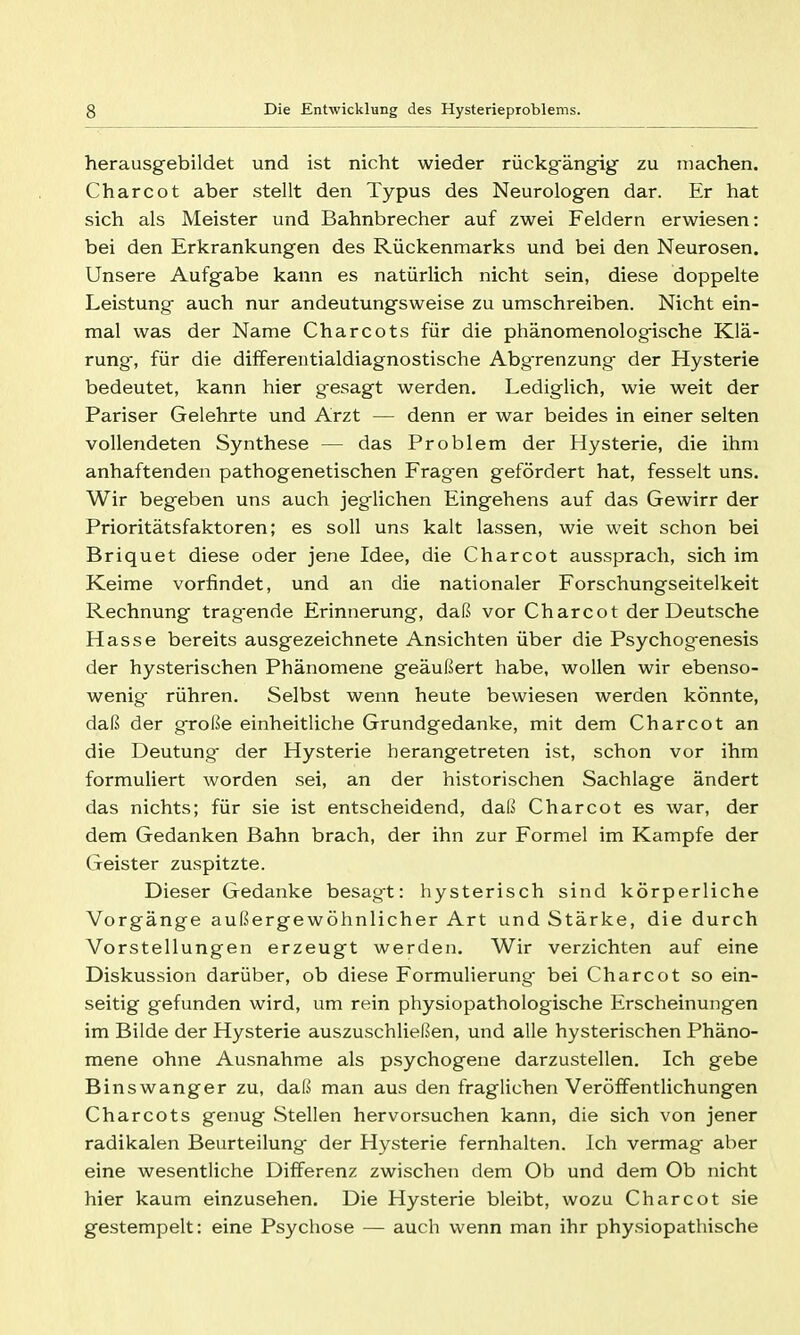 herausgebildet und ist nicht wieder rückgängig zu machen. Charcot aber stellt den Typus des Neurologen dar. Er hat sich als Meister und Bahnbrecher auf zwei Feldern erwiesen: bei den Erkrankungen des Rückenmarks und bei den Neurosen. Unsere Aufgabe kann es natürlich nicht sein, diese doppelte Leistung auch nur andeutungsweise zu umschreiben. Nicht ein- mal was der Name Charcots für die phänomenologische Klä- rung, für die differentialdiagnostische Abgrenzung der Hysterie bedeutet, kann hier gesagt werden. Lediglich, wie weit der Pariser Gelehrte und Arzt — denn er war beides in einer selten vollendeten Synthese — das Problem der Hysterie, die ihm anhaftenden pathogenetischen Fragen gefördert hat, fesselt uns. Wir begeben uns auch jeglichen Eingehens auf das Gewirr der Prioritätsfaktoren; es soll uns kalt lassen, wie weit schon bei Briquet diese oder jene Idee, die Charcot aussprach, sich im Keime vorfindet, und an die nationaler Forschungseitelkeit Rechnung tragende Erinnerung, daß vor Charcot der Deutsche Hasse bereits ausgezeichnete Ansichten über die Psychogenesis der hysterischen Phänomene geäußert habe, wollen wir ebenso- wenig- rühren. Selbst wenn heute bewiesen werden könnte, daß der große einheitliche Grundgedanke, mit dem Charcot an die Deutung der Hysterie herangetreten ist, schon vor ihm formuliert worden sei, an der historischen Sachlage ändert das nichts; für sie ist entscheidend, daß Charcot es war, der dem Gedanken Bahn brach, der ihn zur Formel im Kampfe der Geister zuspitzte. Dieser Gedanke besagt: hysterisch sind körperliche Vorgänge außergewöhnlicher Art und Stärke, die durch Vorstellungen erzeugt werden. Wir verzichten auf eine Diskussion darüber, ob diese Formulierung- bei Charcot so ein- seitig gefunden wird, um rein physiopathologische Erscheinungen im Bilde der Hysterie auszuschließen, und alle hysterischen Phäno- mene ohne Ausnahme als psychogene darzustellen. Ich gebe Binswanger zu, daß man aus den fraglichen Veröffentlichungen Charcots genug Stellen hervorsuchen kann, die sich von jener radikalen Beurteilung der Hysterie fernhalten. Ich vermag- aber eine wesentliche Differenz zwischen dem Ob und dem Ob nicht hier kaum einzusehen. Die Hysterie bleibt, wozu Charcot sie gestempelt: eine Psychose — auch wenn man ihr physiopathische