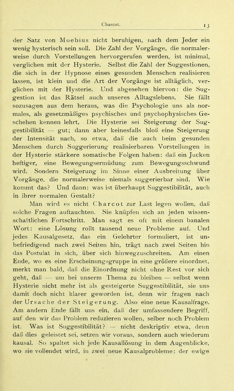 der Satz von Moebius nicht beruhigen, nach dem Jeder ein wenig hysterisch sein soll. Die Zahl der Vorgänge, die normaler- weise durch Vorstellungen hervorgerufen werden, ist minimal, verglichen mit der Hysterie. Selbst die Zahl der Suggestionen, die sich in der Hypnose eines gesunden Menschen realisieren lassen, ist klein und die Art der Vorgänge ist alltäglich, ver- glichen mit der Hysterie. Und abgesehen hiervon: die Sug- gestion ist das Rätsel auch unseres Alltagslebens. Sie fällt sozusagen aus dem heraus, was die Psychologie uns als nor- males, als gesetzmäßiges psychisches und psychophysisches Ge- schehen kennen lehrt. Die Hysterie sei Steigerung der Sug- gestibilität — gut; dann aber keinesfalls bloß eine Steigerung der Intensität nach, so etwa, daß die auch beim gesunden Menschen durch Suggerierung' realisierbaren Vorstellungen in der Hysterie stärkere somatische Folgen haben: daß ein Jucken heftiger, eine Bewegungsermüdung zum Bewegungsschwund wird. Sondern Steigerung im Sinne einer Ausbreitung über Vorgänge, die normalerweise niemals suggerierbar sind. Wie kommt das? Und dann: was ist überhaupt Suggestibilität, auch in ihrer normalen Gestalt? Man wird es nicht Charcot zur Last legen wollen, daß solche Fragen auftauchten. Sie knüpfen sich an jeden wissen- schaftlichen Fortschritt. Man sagt es oft mit einem banalen Wort: eine Lösung rollt tausend neue Probleme auf. Und jedes Kausalgesetz, das ein Gelehrter formuliert, ist un- befriedigend nach zwei Seiten hin, trägt nach zwei Seiten hin das Postulat in sich, über sich hinwegzuschreiten. Am einen Ende, wo es eine Erscheinungsgruppe in eine größere einordnet, merkt man bald, daß die Einordnung nicht ohne Rest vor sich geht, daß — um bei unserm Thema zu bleiben — selbst wenn Hysterie nicht mehr ist als gesteigerte Suggestibilität, sie uns damit doch nicht klarer geworden ist, denn wir fragen nach der Ursache der Steigerung. Also eine neue Kausalfrage. Am andern Ende fällt uns ein, daß der umfassendere Begriff, auf den wir das Problem reduzieren wollen, selber noch Problem ist. Was ist SuggestibiHtät ? — nicht deskriptiv etwa, denn daß dies geleistet sei, setzen wir voraus, sondern auch wiederum kausal. So spaltet sich jede Kausallösung in dem Augenblicke, wo sie vollendet wird, in zwei neue Kausalprobleme: der ewige