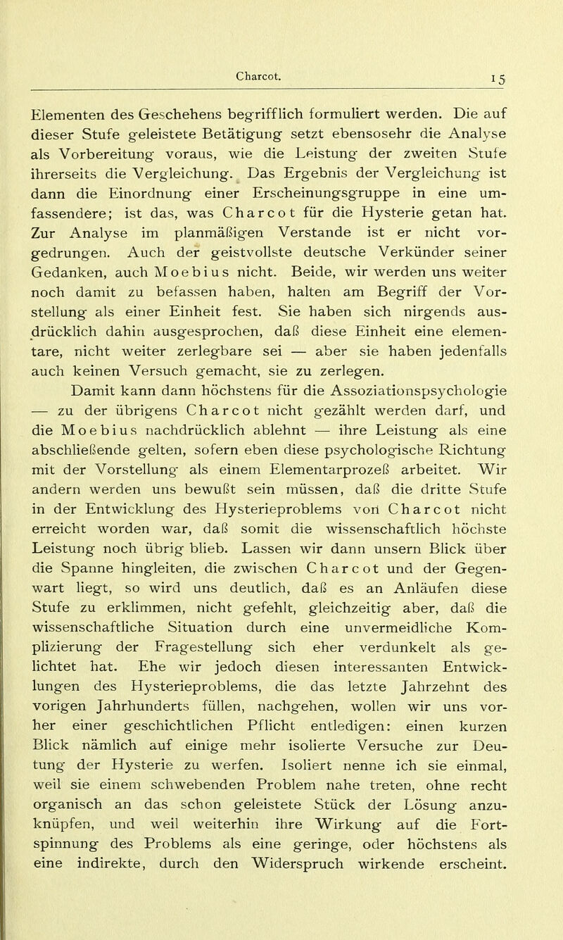 Elementen des Geschehens begrifflich formuliert werden. Die auf dieser Stufe geleistete Betätigung setzt ebensosehr die Analyse als Vorbereitung voraus, wie die Leistung der zweiten Stule ihrerseits die Vergleichung. Das Ergebnis der Vergleichung ist dann die Einordnung einer Erscheinungsgruppe in eine um- fassendere; ist das, was Charcot für die Hysterie getan hat. Zur Analyse im planmäßigen Verstände ist er nicht vor- gedrungen. Auch der geistvollste deutsche Verkünder seiner Gedanken, auchMoebius nicht. Beide, wir werden uns weiter noch damit zu befassen haben, halten am Begriff der Vor- stellung als einer Einheit fest. Sie haben sich nirgends aus- drücklich dahin ausgesprochen, daß diese Einheit eine elemen- tare, nicht weiter zerlegbare sei — aber sie haben jedenfalls auch keinen Versuch gemacht, sie zu zerlegen. Damit kann dann höchstens für die Assoziationspsychologie — zu der übrigens Charcot nicht g-ezählt werden darf, und die Moebius nachdrücklich ablehnt — ihre Leistung als eine abschließende gelten, sofern eben diese psychologische Richtung mit der Vorstellung als einem Elementarprozeß arbeitet. Wir andern werden uns bewußt sein müssen, daß die dritte Stufe in der Entwicklung des Hysterieproblems von Charcot nicht erreicht worden war, daß somit die wissenschaftlich höchste Leistung noch übrig blieb. Lassen wir dann unsern Blick über die Spanne hingleiten, die zwischen Charcot und der Gegen- wart liegt, so wird uns deutlich, daß es an Anläufen diese Stufe zu erklimmen, nicht gefehlt, gleichzeitig aber, daß die wissenschaftliche Situation durch eine unvermeidliche Kom- plizierung der Fragestellung sich eher verdunkelt als ge- lichtet liat. Ehe wir jedoch diesen interessanten Entwick- lungen des Hysterieproblems, die das letzte Jahrzehnt des vorigen Jahrhunderts füllen, nachgehen, wollen wir uns vor- her einer geschichtlichen Pflicht entledigen: einen kurzen Blick nämlich auf einige mehr isolierte Versuche zur Deu- tung der Hysterie zu werfen. Isoliert nenne ich sie einmal, weil sie einem schwebenden Problem nahe treten, ohne recht organisch an das schon geleistete Stück der Lösung anzu- knüpfen, und weil weiterhin ihre Wirkung auf die Fort- spinnung des Problems als eine geringe, oder höchstens als eine indirekte, durch den Widerspruch wirkende erscheint.