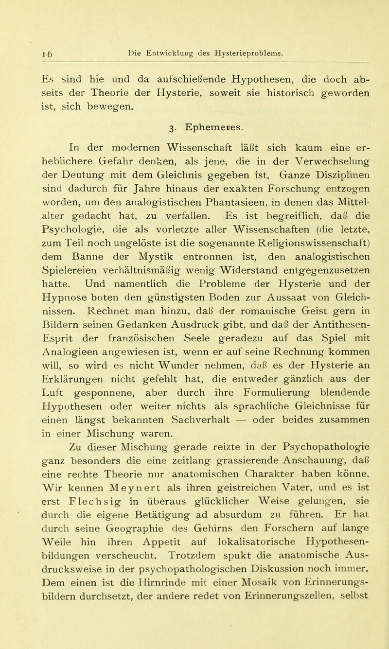 Es sind hie und da aufschießende Hypothesen, die doch ab- seits der Theorie der Hysterie, soweit sie historisch geworden ist, sich bewegen. 3. Ephemeres. In der modernen Wissenschaft läßt sich kaum eine er- heblichere Gefahr denken, als jene, die in der Verwechselung der Deutung mit dem Gleichnis gegeben ist. Ganze Disziplinen sind dadurch für Jahre hinaus der exakten Forschung entzogen worden, um den analogistischen Phantasieen, in denen das Mittel- alter gedacht hat, zu verfallen. Es ist begreiflich, daß die Psychologie, die als vorletzte aller Wissenschaften (die letzte, zum Teil noch ungelöste ist die sog'enannte Religionswissenschaft) dem Banne der Mystik entronnen ist, den analogistischen Spielereien verhältnismäßig wenig Widerstand entgegenzusetzen hatte. Und namentlich die Probleme der Hysterie und der Hypnose boten den günstigsten Boden zur Aussaat von Gleich- nissen. Rechnet man hinzu, daß der romanische Geist gern in Bildern seinen Gedanken Ausdruck gibt, und daß der Antithesen- Esprit der französischen Seele geradezu auf das Spiel mit Analogieen angewiesen ist, wenn er auf seine Rechnung kommen will, so wird es nicht Wunder nehmen, daß es der Hysterie an Erklärungen nicht gefehlt hat, die entweder gänzlich aus der Luft gesponnene, aber durch ihre Formulierung blendende Hypothesen oder weiter nichts als sprachliche Gleichni.sse für einen längst bekannten Sachverhalt — oder beides zusammen in einer Mischung waren. Zu dieser Mischung gerade reizte in der Psychopathologie ganz besonders die eine Zeitlang grassierende Anschauung, daß eine rechte Theorie nur anatomischen Charakter haben könne. Wir kennen Meynert als ihren geistreichen Vater, und es ist erst Flechsig in überaus glücklicher Weise gelungen, sie durch die eigene Betätigung ad absurdum zu führen. Er hat durch seine Geographie des Gehirns den Forschern auf lange Weile hin ihren Appetit auf lokaHsatorische Hypothesen- bildungen verscheucht. Trotzdem spukt die anatomische Aus- drucksweise in der psychopathologischen Disku.ssion noch immer. Dem einen ist die Hirnrinde mit einer Mosaik von Erinnerungs- bildern durchsetzt, der andere redet von Erinnerungszellen, selbst