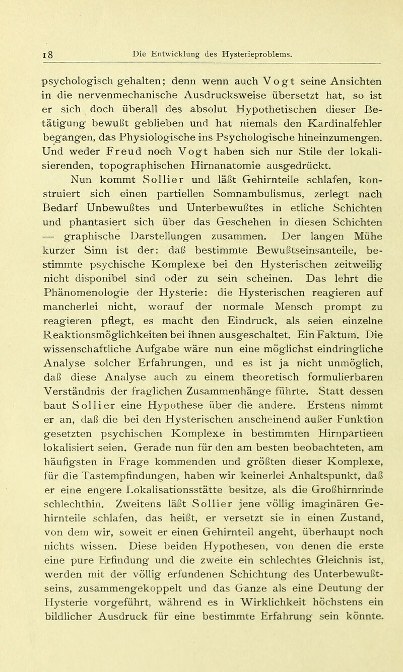 psychologisch gehalten; denn wenn auch Vogt seine Ansichten in die nervenmechanische Ausdrucksweise übersetzt hat, so ist er sich doch überall des absolut Hypothetischen dieser Be- tätigung bewußt geblieben und hat niemals den Kardinalfehler begangen, das Physiologische ins Psychologische hineinzumengen. Und weder Freud noch Vogt haben sich nur Stile der lokali- sierenden, topographischen Hirnanatomie ausgedrückt. Nun kommt Sollier und läßt Gehirnteile schlafen, kon- struiert sich einen partiellen Somnambulismus, zerlegt nach Bedarf Unbewußtes und Unterbewußtes in etliche Schichten und phantasiert sich über das Geschehen in diesen Schichten — graphische Darstellungen zusammen. Der langen Mühe kurzer Sinn ist der: daß bestimmte Bewußtseinsanteile, be- stimmte psychische Komplexe bei den Hysterischen zeitweilig nicht disponibel sind oder zu sein scheinen. Das lehrt die Phänomenologie der Hysterie: die Hysterischen reagieren auf mancherlei nicht, worauf der normale Mensch prompt zu reagieren pflegt, es macht den Eindruck, als seien einzelne Reaktionsmöglichkeiten bei ihnen ausgeschaltet. Ein Faktum. Die wissenschaftliche Aufgabe wäre nun eine möglichst eindringliche Analyse solcher Erfahrungen, und es ist ja nicht unmöglich, daß diese Analyse auch zu einem theoretisch formulierbaren Verständnis der fraglichen Zusammenhänge führte. Statt dessen baut Sollier eine Hypothese über die andere. Erstens nimmt er an, daß die bei den Hysterischen anscheinend außer Funktion gesetzten psychischen Komplexe in bestimmten Hirnpartieen lokalisiert seien. Gerade nun für den am besten beobachteten, am häufigsten in Frage kommenden und größten dieser Komplexe, für die Tastempfindungen, haben wir keinerlei Anhaltspunkt, daß er eine engere Lokalisationsstätte besitze, als die Großhirnrinde schlechthin. Zweitens läßt Sollier jene völlig imaginären Ge- hirnteile schlafen, das heißt, er versetzt sie in einen Zustand, von dem wir, soweit er einen Gehirnteil angeht, überhaupt noch nichts wissen. Diese beiden Hypothesen, von denen die erste eine pure Iirfindung und die zweite ein schlechtes Gleichnis ist, werden mit der völlig erfundenen Schichtung des Unterbewußt- seins, zusammengekoppelt und das Ganze als eine Deutung- der Hysterie vorgeführt, während es in Wirklichkeit höchstens ein bildlicher Ausdruck für eine bestimmte Erfahrung sein könnte.