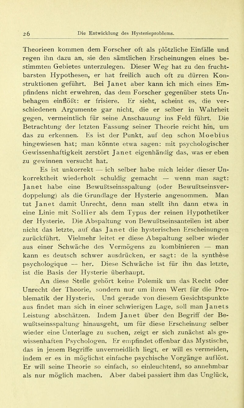 Theorieen kommen dem Forscher oft als plötzliche Einfälle und regen ihn dazu an, sie den sämtlichen Erscheinungen eines be- stimmten Gebietes unterzulegen. Dieser Weg hat zu den frucht- barsten Hypothesen, er hat freilich auch oft zu dürren Kon- struktionen geführt. Bei Janet aber kann ich mich eines Em- pfindens nicht erwehren, das dem Forscher gegenüber stets Un- behagen einflößt: er frisiere. Er sieht, scheint es, die ver- schiedenen Argumente gar nicht, die er selber in Wahrheit gegen, vermeintlich für seine Anschauung ins Feld führt. Die Betrachtung der letzten Fassung seiner Theorie reicht hin, um das zu erkennen. Es ist der Punkt, auf den schon Moebius hingewiesen hat; man könnte etwa sagen: mit psychologischer Gewissenhaftigkeit zerstört Janet eigenhändig das, was er eben zu gewinnen versucht hat. Es ist unkorrekt — ich selber habe mich leider dieser Un- korrektheit wiederholt schuldig gemacht — wenn man sagt: Janet habe eine Bewußtseinsspaltung (oder Bewußtseinsver- doppelung) als die Grundlage der Hysterie angenommen. Man tut Janet damit Unrecht, denn man stellt ihn dann etwa in eine Linie mit So Iii er als dem Typus der reinen Hypothetiker der Hysterie. Die Abspaltung von Bewußtseinsanteilen ist aber nicht das letzte, auf das Janet die hysterischen Erscheinungen zurückführt. Vielmehr leitet er diese Abspaltung selber wieder aus einer Schwäche des Vermögens zu kombinieren — man kann es deutsch schwer ausdrücken, er sagt: de la Synthese psychologique — her. Diese Schwäche ist für ihn das letzte, ist die Basis der Hysterie überhaupt. An diese Stelle gehört keine Polemik um das Recht oder Unrecht der Theorie, sondern nur um ihren Wert für die Pro- blematik der Hysterie. Und gerade von diesem Gesichtspunkte aus findet man sich in einer schwierigen Lage, soll man Janets Leistung abschätzen. Indem Janet über den Begriff der Be- wußtseinsspaltung hinausgeht, um für diese Erscheinung- selber wieder eine Unterlage zu suchen, zeigt er sich zunächst als ge- wissenhaften Psycholog-en. Er empfindet offenbar das Mystische, das in jenem Begriffe unvermeidlich liegt, er will es vermeiden, indem er es in mög-lichst einfache psychische Vorgäng-e auflöst. Er will seine Theorie so einfacli, so einleuchtend, so annehmbar als nur möglich machen. Aber dabei passiert ihm das Unglück,