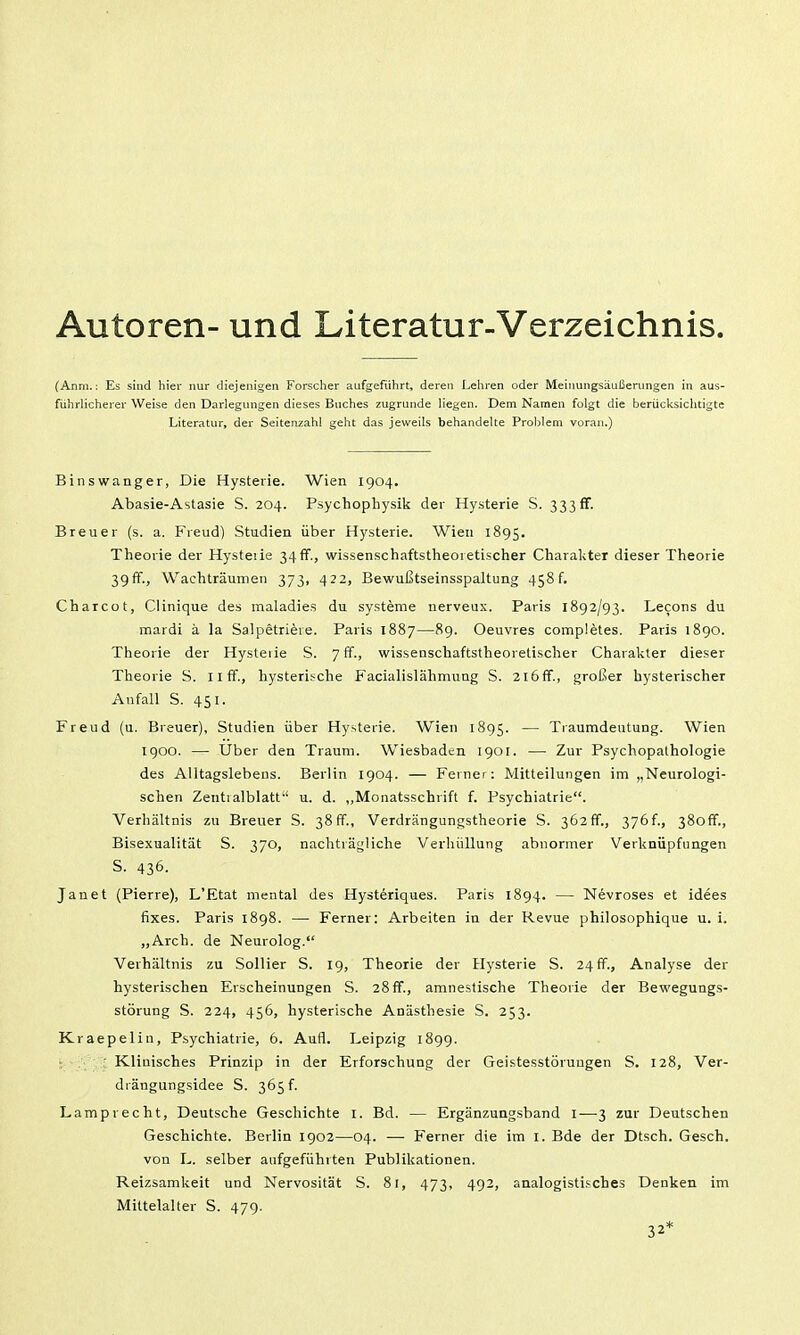 Autoren- und Literatur-Verzeichnis. (Anni.: Es sind hier nur diejenigen Forscher aufgeführt, deren Lehren oder Meinungsäußerungen in aus- führlicherer Weise den Darlegungen dieses Buches zugrunde liegen. Dem Namen folgt die berücksichtigte Literatur, der Seitenzahl geht das jeweils behandelte Problem voran.) Binswanger, Die Hysterie. Wien 1904. Abasie-Astasie S. 204. Psychophysik der Hysterie S. 333fr. Breuer (s. a. Fieud) Studien über Hysterie. Wien 1895. Theorie der Hysteiie 34if., wissenschaftstlieoietischer Charakter dieser Theorie 39 ff., Waehträumen 373, 422, Bewußtseinsspaltung 458 f. Charcüt, Clinique des maladies du Systeme nerveux. Paris 1892/93. Lecons du mardi ä la Salpetriere. Paris 1887—89. Oeuvres completes. Paris 1890. Theorie der Hysteiie S. 7 ff., wissenschaftstheoretischer Charakter dieser Theorie S. 11 ff., hysterische Facialislähmung S. 2l6ff., großer hysterischer Anfall S. 451. Freud (u. Breuer), Studien über Hysterie. Wien 1895. — Tiaumdeutung. Wien 1900. — Uber den Traum. Wiesbaden 1901. — Zur Psychopathologie des Alltagslebens. Berlin 1904. — Ferner: Mitteilungen im „Neurologi- schen Zentialblatt u. d. „Monatsschrift f. Psychiatrie. Verhältnis zu Breuer S. 38 ff., Verdrängungstheorie S. 362 ff., 376 f., 38off., Bisexualität S. 370, nachträgliche Verhüllung abnormer Verknüpfungen S. 436. Janet (Pierre), L'Etat mental des Hysteriques. Paris 1894. — Nevroses et idees fixes. Paris 1898. — Ferner: Arbeiten in der Revue philosophique u. i. „Arch. de Neurolog. Verhältnis zu Sollier S. 19, Theorie der Hysterie S. 24 ff., Analyse der hysterischen Erscheinungen S. 28ff., amnestische Theorie der Bewegungs- störung S. 224, 456, hysterische Anästhesie S. 253. Kraepelin, Psychiatrie, 6. Aufl. Leipzig 1899. ■ Klinisches Prinzip in der Erforschung der Geistesstörungen S. 128, Ver- drängungsidee S. 365 f. Lamprecht, Deutsche Geschichte l. Bd. — Ergänzungsband l-—-3 zur Deutschen Geschichte. Berlin 1902—04. — Ferner die im i. Bde der Dtsch. Gesch. von L. selber aufgeführten Publikationen. Reizsamkeit und Nervosität S. 81, 473, 492, analogtsti.'ches Denken im Mittelalter S. 479.