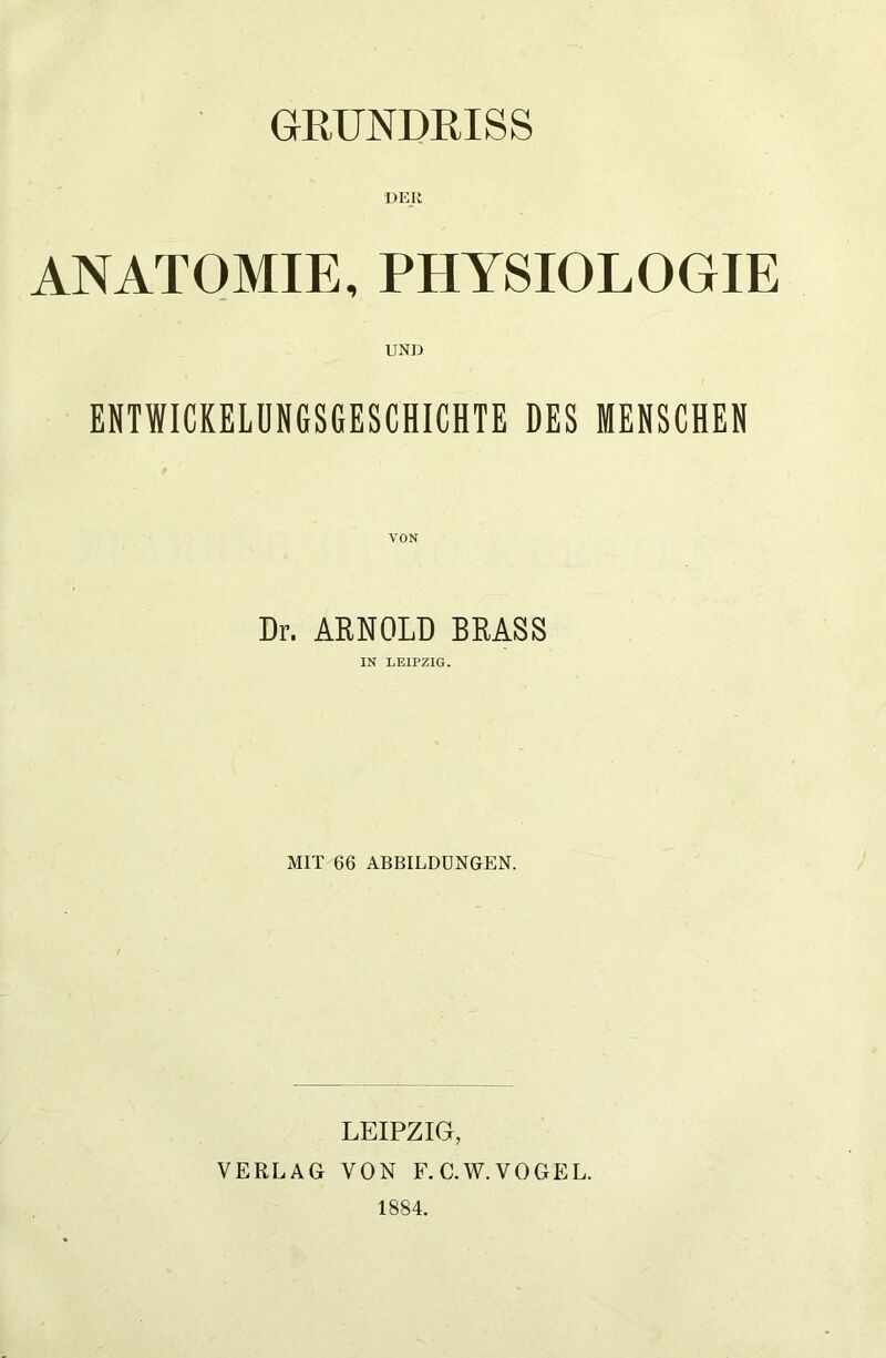 GRUNDRISS DEIi ANATOMIE, PHYSIOLOGIE UND ENTWICKELUNGSGESCHICHTE DES MENSCHEN VON Dr. ARNOLD BRASS IN LEIPZIG. MIT 66 ABBILDUNGEN. LEIPZIG, VERLAG VON F.C.W.VOGEL. 1884.