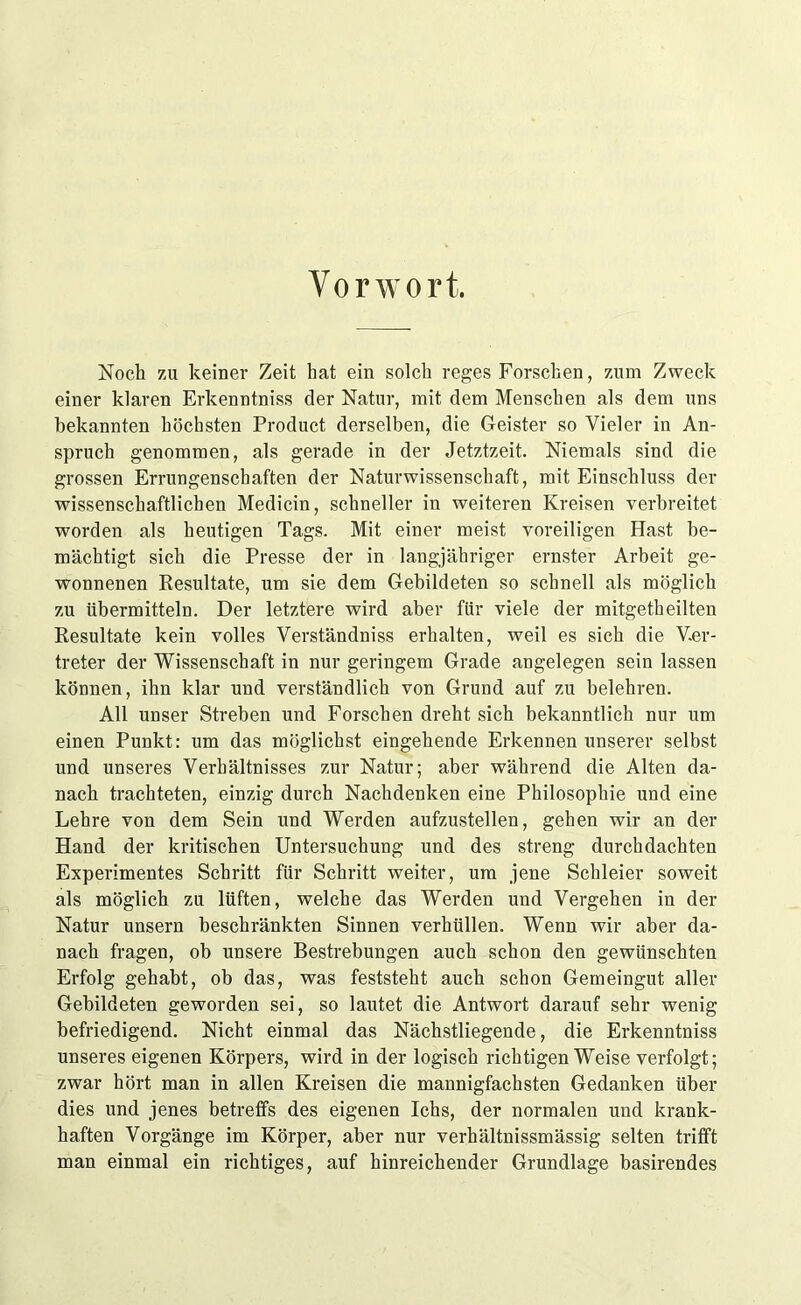 Vorwort. Noch zu keiner Zeit hat ein solch reges Forschen, zum Zweck einer klaren Erkenntniss der Natur, mit dem Menschen als dem uns bekannten höchsten Product derselben, die Geister so Vieler in An- spruch genommen, als gerade in der Jetztzeit. Niemals sind die grossen Errungenschaften der Naturwissenschaft, mit Einschluss der wissenschaftlichen Medicin, schneller in weiteren Kreisen verbreitet worden als heutigen Tags. Mit einer meist voreiligen Hast be- mächtigt sich die Presse der in langjähriger ernster Arbeit ge- wonnenen Resultate, um sie dem Gebildeten so schnell als möglich zu übermitteln. Der letztere wird aber für viele der mitgetheilten Resultate kein volles Verständniss erhalten, weil es sich die Ver- treter der Wissenschaft in nur geringem Grade angelegen sein lassen können, ihn klar und verständlich von Grund auf zu belehren. All unser Streben und Forschen dreht sich bekanntlich nur um einen Punkt: um das möglichst eingehende Erkennen unserer selbst und unseres Verhältnisses zur Natur; aber während die Alten da- nach trachteten, einzig durch Nachdenken eine Philosophie und eine Lehre vou dem Sein und Werden aufzustellen, gehen wir an der Hand der kritischen Untersuchung und des streng durchdachten Experimentes Schritt für Schritt weiter, um jene Schleier soweit als möglich zu lüften, welche das Werden und Vergehen in der Natur unsern beschränkten Sinnen verhüllen. Wenn wir aber da- nach fragen, ob unsere Bestrebungen auch schon den gewünschten Erfolg gehabt, ob das, was feststeht auch schon Gemeingut aller Gebildeten geworden sei, so lautet die Antwort darauf sehr wenig befriedigend. Nicht einmal das Nächstliegende, die Erkenntniss unseres eigenen Körpers, wird in der logisch richtigen Weise verfolgt; zwar hört man in allen Kreisen die mannigfachsten Gedanken über dies und jenes betreffs des eigenen Ichs, der normalen und krank- haften Vorgänge im Körper, aber nur verhältnissmässig selten trifft man einmal ein richtiges, auf hinreichender Grundlage basirendes