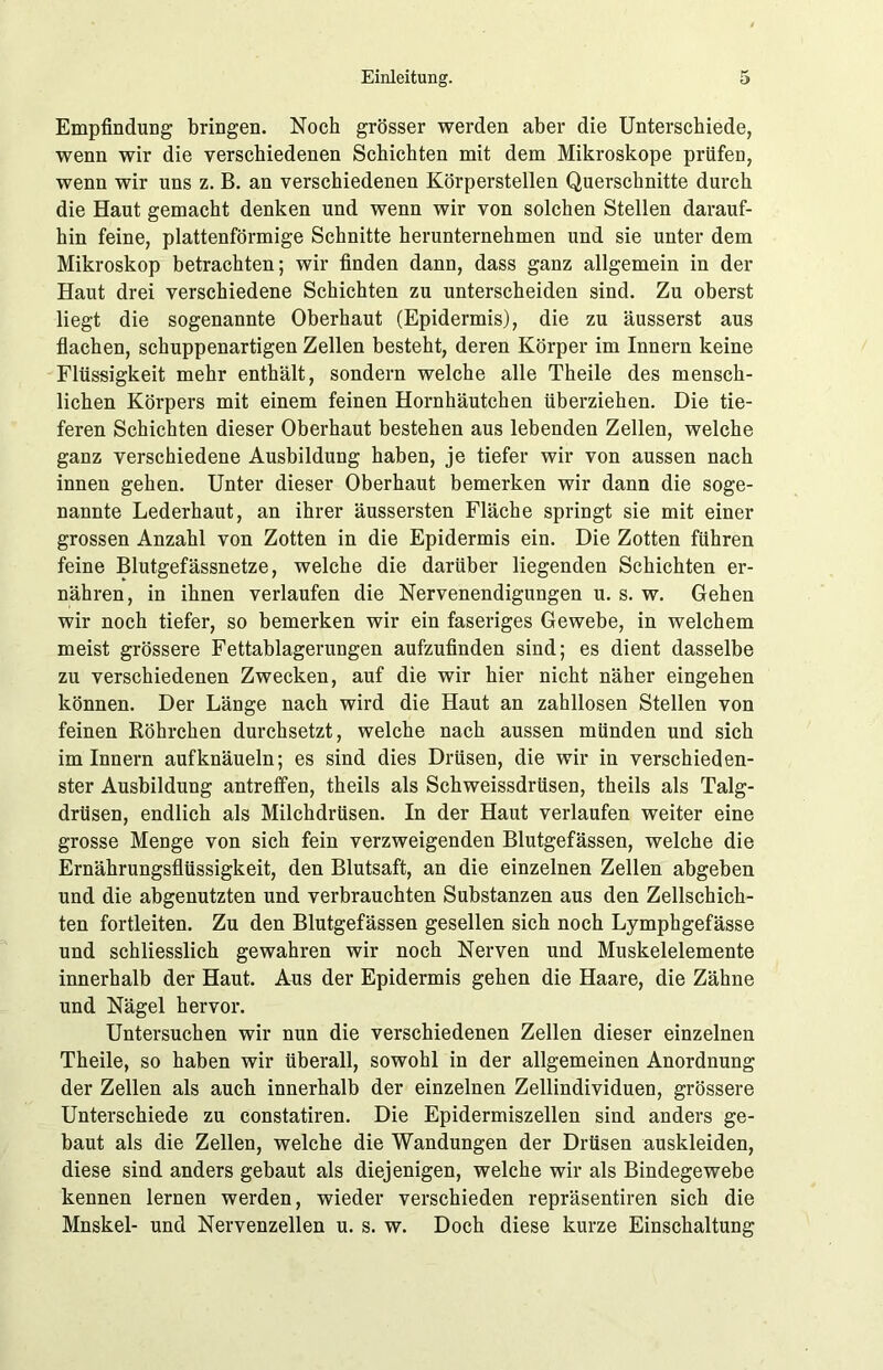 Empfindung bringen. Noch grösser werden aber die Unterschiede, wenn wir die verschiedenen Schichten mit dem Mikroskope prüfen, wenn wir uns z. B. an verschiedenen Körperstellen Querschnitte durch die Haut gemacht denken und wenn wir von solchen Stellen darauf- hin feine, plattenförmige Schnitte herunternehmen und sie unter dem Mikroskop betrachten; wir finden dann, dass ganz allgemein in der Haut drei verschiedene Schichten zu unterscheiden sind. Zu oberst liegt die sogenannte Oberhaut (Epidermis), die zu äusserst aus flachen, schuppenartigen Zellen besteht, deren Körper im Innern keine Flüssigkeit mehr enthält, sondern welche alle Theile des mensch- lichen Körpers mit einem feinen Hornhäutchen überziehen. Die tie- feren Schichten dieser Oberhaut bestehen aus lebenden Zellen, welche ganz verschiedene Ausbildung haben, je tiefer wir von aussen nach innen gehen. Unter dieser Oberhaut bemerken wir dann die soge- nannte Lederhaut, an ihrer äussersten Fläche springt sie mit einer grossen Anzahl von Zotten in die Epidermis ein. Die Zotten führen feine Blutgefässnetze, welche die darüber liegenden Schichten er- nähren, in ihnen verlaufen die Nervenendigungen u. s. w. Gehen wir noch tiefer, so bemerken wir ein faseriges Gewebe, in welchem meist grössere Fettablagerungen aufzufinden sind; es dient dasselbe zu verschiedenen Zwecken, auf die wir hier nicht näher eingehen können. Der Länge nach wird die Haut an zahllosen Stellen von feinen Röhrchen durchsetzt, welche nach aussen münden und sich im Innern aufknäueln; es sind dies Drüsen, die wir in verschieden- ster Ausbildung antreffen, theils als Schweissdrüsen, theils als Talg- drüsen, endlich als Milchdrüsen. In der Haut verlaufen weiter eine grosse Menge von sich fein verzweigenden Blutgefässen, welche die Ernährungsflüssigkeit, den Blutsaft, an die einzelnen Zellen abgeben und die abgenutzten und verbrauchten Substanzen aus den Zellschich- ten fortleiten. Zu den Blutgefässen gesellen sich noch Lymphgefässe und schliesslich gewahren wir noch Nerven und Muskelelemente innerhalb der Haut. Aus der Epidermis gehen die Haare, die Zähne und Nägel hervor. Untersuchen wir nun die verschiedenen Zellen dieser einzelnen Theile, so haben wir überall, sowohl in der allgemeinen Anordnung der Zellen als auch innerhalb der einzelnen Zellindividuen, grössere Unterschiede zu constatiren. Die Epidermiszellen sind anders ge- baut als die Zellen, welche die Wandungen der Drüsen auskleiden, diese sind anders gebaut als diejenigen, welche wir als Bindegewebe kennen lernen werden, wieder verschieden repräsentiren sich die Mnskel- und Nervenzellen u. s. w. Doch diese kurze Einschaltung