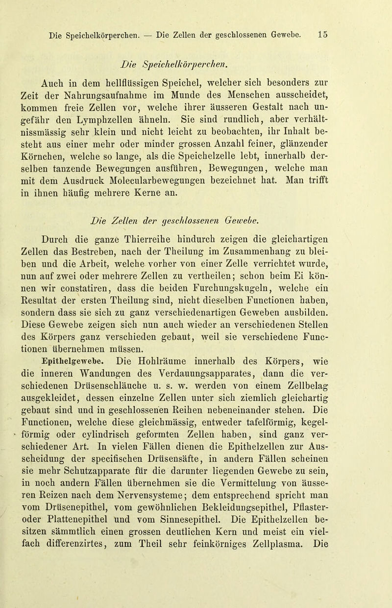 Die Speichelkörperchen. Auch in dem hellflüssigen Speichel, welcher sich besonders zur Zeit der Nahrungsaufnahme im Munde des Menschen ausscheidet, kommen freie Zellen vor, welche ihrer äusseren Gestalt nach un- gefähr den Lymphzellen ähneln. Sie sind rundlich, aber verhält- nissmässig sehr klein und nicht leicht zu beobachten, ihr Inhalt be- steht aus einer mehr oder minder grossen Anzahl feiner, glänzender Körnchen, welche so lange, als die Speichelzelle lebt, innerhalb der- selben tanzende Bewegungen ausführen, Bewegungen, welche man mit dem Ausdruck Molecularbewegungen bezeichnet hat. Man trifft in ihnen häufig mehrere Kerne an. Die Zellen der geschlossenen Gewebe. Durch die ganze Thierreihe hindurch zeigen die gleichartigen Zellen das Bestreben, nach der Theilung im Zusammenhang zu blei- ben und die Arbeit, welche vorher von einer Zelle verrichtet wurde, nun auf zwei oder mehrere Zellen zu vertheilen; schon beim Ei kön- nen wir constatiren, dass die beiden Furchungskugeln, welche ein Resultat der ersten Theilung sind, nicht dieselben Functionen haben, sondern dass sie sich zu ganz verschiedenartigen Geweben ausbilden. Diese Gewebe zeigen sich nun auch wieder an verschiedenen Stellen des Körpers ganz verschieden gebaut, weil sie verschiedene Func- tionen übernehmen müssen. Epitlielgewefoe. Die Hohlräume innerhalb des Körpers, wie die inneren Wandungen des Verdauungsapparates, dann die ver- schiedenen Drüsenschläuche u. s. w. werden von einem Zellbelag ausgekleidet, dessen einzelne Zellen unter sich ziemlich gleichartig gebaut sind und in geschlossenen Reihen nebeneinander stehen. Die Functionen, welche diese gleichmässig, entweder tafelförmig, kegel- förmig oder cylindrisch geformten Zellen haben, sind ganz ver- schiedener Art. In vielen Fällen dienen die Epithelzellen zur Aus- scheidung der specifischen Drüsensäfte, in andern Fällen scheinen sie mehr Schutzapparate für die darunter liegenden Gewebe zu sein, in noch andern Fällen übernehmen sie die Vermittelung von äusse- ren Reizen nach dem Nervensysteme; dem entsprechend spricht man vom Drüsenepithel, vom gewöhnlichen Bekleidungsepithel, Pflaster- oder Plattenepithel und vom Sinnesepithel. Die Epithelzellen be- sitzen sämmtlich einen grossen deutlichen Kern und meist ein viel- fach differenzirtes, zum Theil sehr feinkörniges Zellplasma. Die