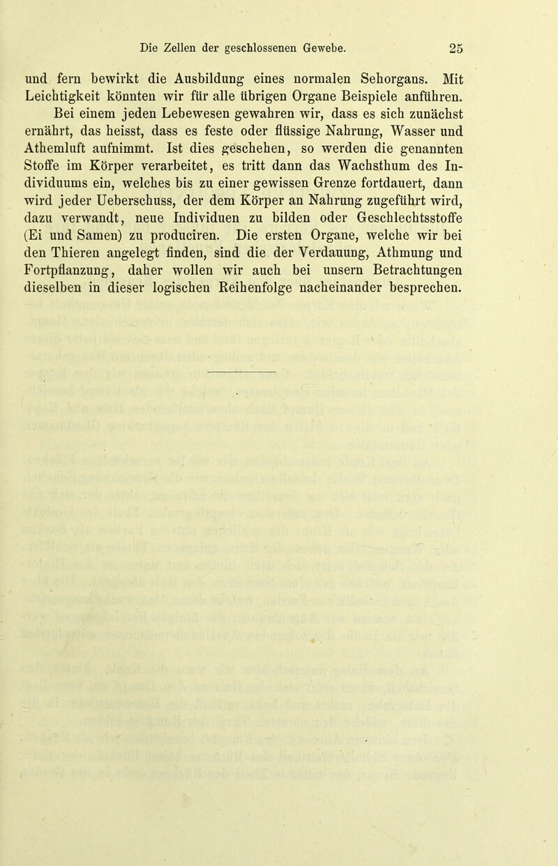und fern bewirkt die Ausbildung eines normalen Sehorgans. Mit Leichtigkeit könnten wir für alle übrigen Organe Beispiele anführen. Bei einem jeden Lebewesen gewahren wir, dass es sich zunächst ernährt, das heisst, dass es feste oder flüssige Nahrung, Wasser und Athemluft aufnimmt. Ist dies geschehen, so werden die genannten Stoffe im Körper verarbeitet, es tritt dann das Wachsthum des In- dividuums ein, welches bis zu einer gewissen Grenze fortdauert, dann wird jeder Ueberschuss, der dem Körper an Nahrung zugeführt wird, dazu verwandt, neue Individuen zu bilden oder Geschlechtsstoffe (Ei und Samen) zu produciren. Die ersten Organe, welche wir bei den Thieren angelegt finden, sind die der Verdauung, Athmung und Fortpflanzung, daher wollen wir auch bei unsern Betrachtungen dieselben in dieser logischen Reihenfolge nacheinander besprechen.