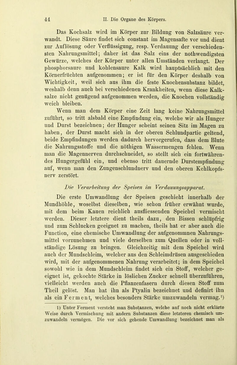 Das Kochsalz wird im Körper zur Bildung von Salzsäure ver- wandt. Diese Säure findet sich constant im Magensafte vor und dient zur Auflösung oder Verflüssigung, resp. Verdauung der verschieden- sten Nahrungsmittel; daher ist das Salz eins der nothwendigsten Gewürze, welches der Körper unter allen Umständen verlangt. Der phosphorsaure und kohlensaure Kalk wird hauptsächlich mit den Körnerfrüchten aufgenommen; er ist für den Körper deshalb von Wichtigkeit, weil sich aus ihm die feste Knochensubstanz bildet, weshalb denn auch bei verschiedenen Krankheiten, wenn diese Kalk- salze nicht genügend aufgenommen werden, die Knochen vollständig weich bleiben. Wenn man dem Körper eine Zeit lang keine Nahrungsmittel zuführt, so tritt alsbald eine Empfindung ein, welche wir als Hunger und Durst bezeichnen; der Hunger scheint seinen Sitz im Magen zu haben, der Durst macht sich in der oberen Schlundpartie geltend, beide Empfindungen werden dadurch hervorgerufen, dass dem Blute die Nahrungsstoffe und die nöthigen Wassermengen fehlen. Wenn man die Magennerven durchschneidet, so stellt sich ein fortwähren- des Hungergefühl ein, und ebenso tritt dauernde Durstempfindung auf, wenn man den Zungenschlundnerv und den oberen Kehlkopfs- nerv zerstört. Die Verarbeitung der Speisen im Verdauungsapparat. Die erste Umwandlung der Speisen geschieht innerhalb der Mundhöhle, woselbst dieselben, wie schon früher erwähnt wurde, mit dem beim Kauen reichlich ausfliessenden Speichel vermischt werden. Dieser letztere dient theils dazu, den Bissen schlüpfrig und zum Schlucken geeignet zu machen, theils hat er aber auch die Function, eine chemische Umwandlung der aufgenommnen Nahrungs- mittel vorzunehmen und viele derselben zum Quellen oder in voll- ständige Lösung zu bringen. Gleichzeitig mit dem Speichel wird auch der Mundschleim, welcher aus den Schleimdrüsen ausgeschieden wird, mit der aufgenommenen Nahrung verarbeitet; in dem Speichel sowohl wie in dem Mundschleim findet sich ein Stoff, welcher ge- eignet ist, gekochte Stärke in löslichen Zucker schnell tiberzuführen, vielleicht werden auch die Pflanzenfasern durch diesen Stoff zum Theil gelöst. Man hat ihn als Ptyalin bezeichnet und definirt ihn als ein Ferment, welches besonders Stärke umzuwandeln vermag.1) 1) Unter Ferment versteht man Substanzen, welche auf noch nicht erklärte Weise durch Vermischung mit andern Substanzen diese letzteren chemisch um- zuwandeln vermögen. Die vor sich gehende Umwandlung bezeichnet man als