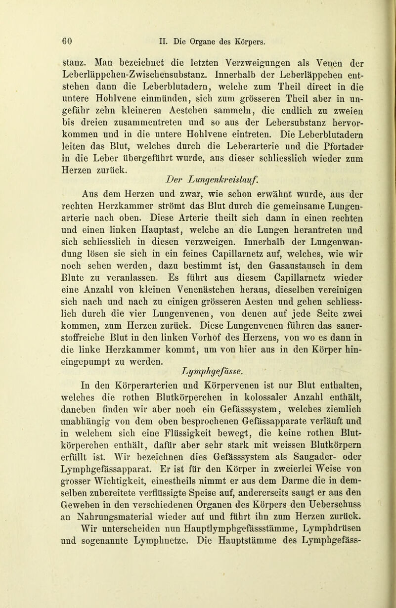 stanz. Man bezeichnet die letzten Verzweigungen als Venen der Leberläppchen-Zwischensubstanz. Innerhalb der Leberläppchen ent- stehen dann die Leberblutadern, welche zum Theil direct in die untere Hohlvene einmünden, sich zum grösseren Theil aber in un- gefähr zehn kleineren Aestchen sammeln, die endlich zu zweien bis dreien zusammentreten und so aus der Lebersubstanz hervor- kommen und in die untere Hohlvene eintreten. Die Leberblutadern leiten das Blut, welches durch die Leberarterie und die Pfortader in die Leber übergeführt wurde, aus dieser schliesslich wieder zum Herzen zurück. Der Lungenkreislauf. Aus dem Herzen und zwar, wie schon erwähnt wurde, aus der rechten Herzkammer strömt das Blut durch die gemeinsame Lungen- arterie nach oben. Diese Arterie theilt sich dann in einen rechten und einen linken Hauptast, welche an die Lungen herantreten und sich schliesslich in diesen verzweigen. Innerhalb der Lungenwan- dung lösen sie sich in ein feines Capillarnetz auf, welches, wie wir noch sehen werden, dazu bestimmt ist, den Gasaustausch in dem Blute zu veranlassen. Es führt aus diesem Capillarnetz wieder eine Anzahl von kleinen Venenästchen heraus, dieselben vereinigen sich nach und nach zu einigen grösseren Aesten und gehen schliess- lich durch die vier Lungenvenen, von denen auf jede Seite zwei kommen, zum Herzen zurück. Diese Lungenvenen führen das sauer- stoffreiche Blut in den linken Vorhof des Herzens, von wo es dann in die linke Herzkammer kommt, um von hier aus in den Körper hin- eingepumpt zu werden. Lymphgefässe. In den Körperarterien und Körpervenen ist nur Blut enthalten, welches die rothen Blutkörperchen in kolossaler Anzahl enthält, daneben finden wir aber noch ein Gefässsystem, welches ziemlich unabhängig von dem oben besprochenen Gefässapparate verläuft und in welchem sich eine Flüssigkeit bewegt, die keine rothen Blut- körperchen enthält, dafür aber sehr stark mit weissen Blutkörpern erfüllt ist. Wir bezeichnen dies Gefässsystem als Saugader- oder Lymphgefässapparat. Er ist für den Körper in zweierlei Weise von grosser Wichtigkeit, einestheils nimmt er aus dem Darme die in dem- selben zubereitete verflüssigte Speise auf, andererseits saugt er aus den Geweben in den verschiedenen Organen des Körpers den Ueberschuss an Nahrungsmaterial wieder auf und führt ihn zum Herzen zurück. Wir unterscheiden nun Hauptlymphgefässstämme, Lymphdrüsen und sogenannte Lymphnetze. Die Hauptstämme des Lymphgefäss-