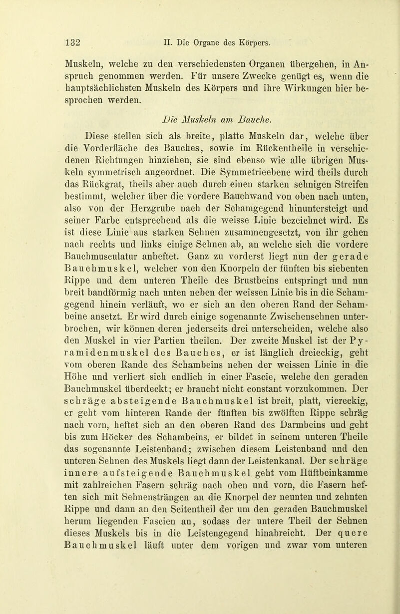 Muskeln, welche zu den verschiedensten Organen übergehen, in An- spruch genommen werden. Für unsere Zwecke genügt es, wenn die hauptsächlichsten Muskeln des Körpers und ihre Wirkungen hier be- sprochen werden. Ijie Muskehl am Bauche. Diese stellen sich als breite, platte Muskeln dar, welche über die Vorderfläche des Bauches, sowie im Rückentheile in verschie- denen Richtungen hinziehen, sie sind ebenso wie alle übrigen Mus- keln symmetrisch angeordnet. Die Symmetrieebene wird theils durch das Rückgrat, theils aber auch durch einen starken sehnigen Streifen bestimmt, welcher über die vordere Bauchwand von oben nach unten, also von der Herzgrube nach der Schamgegend hinuntersteigt und seiner Farbe entsprechend als die weisse Linie bezeichnet wird. Es ist diese Linie aus starken Sehnen zusammengesetzt, von ihr gehen nach rechts und links einige Sehnen ab, an welche sich die vordere Bauchmusculatur anheftet. Ganz zu vorderst liegt nun der gerade Bauchmuskel, welcher von den Knorpeln der fünften bis siebenten Rippe und dem unteren Theile des Brustbeins entspringt und nun breit bandförmig nach unten neben der weissen Linie bis in die Scham- gegend hinein verläuft, wo er sich an den oberen Rand der Scham- beine ansetzt. Er wird durch einige sogenannte Zwischensehnen unter- brochen, wir können deren jederseits drei unterscheiden, welche also den Muskel in vier Partien theilen. Der zweite Muskel ist der Py- ramidenmuskel des Bauches, er ist länglich dreieckig, geht vom oberen Rande des Schambeins neben der weissen Linie in die Höhe und verliert sich endlich in einer Fascie, welche den geraden Bauchmuskel überdeckt; er braucht nicht constant vorzukommen. Der schräge absteigende Bauchmuskel ist breit, platt, viereckig, er geht vom hinteren Rande der fünften bis zwölften Rippe schräg nach vorn, heftet sich an den oberen Rand des Darmbeins und geht bis zum Höcker des Schambeins, er bildet in seinem unteren Theile das sogenannte Leistenband; zwischen diesem Leistenband und den unteren Sehnen des Muskels liegt dann der Leistenkanal. Der schräge innere aufsteigende Bauchmuskel geht vom Hüftbeinkamme mit zahlreichen Fasern schräg nach oben und vorn, die Fasern hef- ten sich mit Sehnensträngen an die Knorpel der neunten und zehnten Rippe und dann an den Seitentheil der um den geraden Bauchmuskel herum liegenden Fascien an, sodass der untere Theil der Sehnen dieses Muskels bis in die Leistengegend hinabreicht. Der quere Bauchmuskel läuft unter dem vorigen und zwar vom unteren