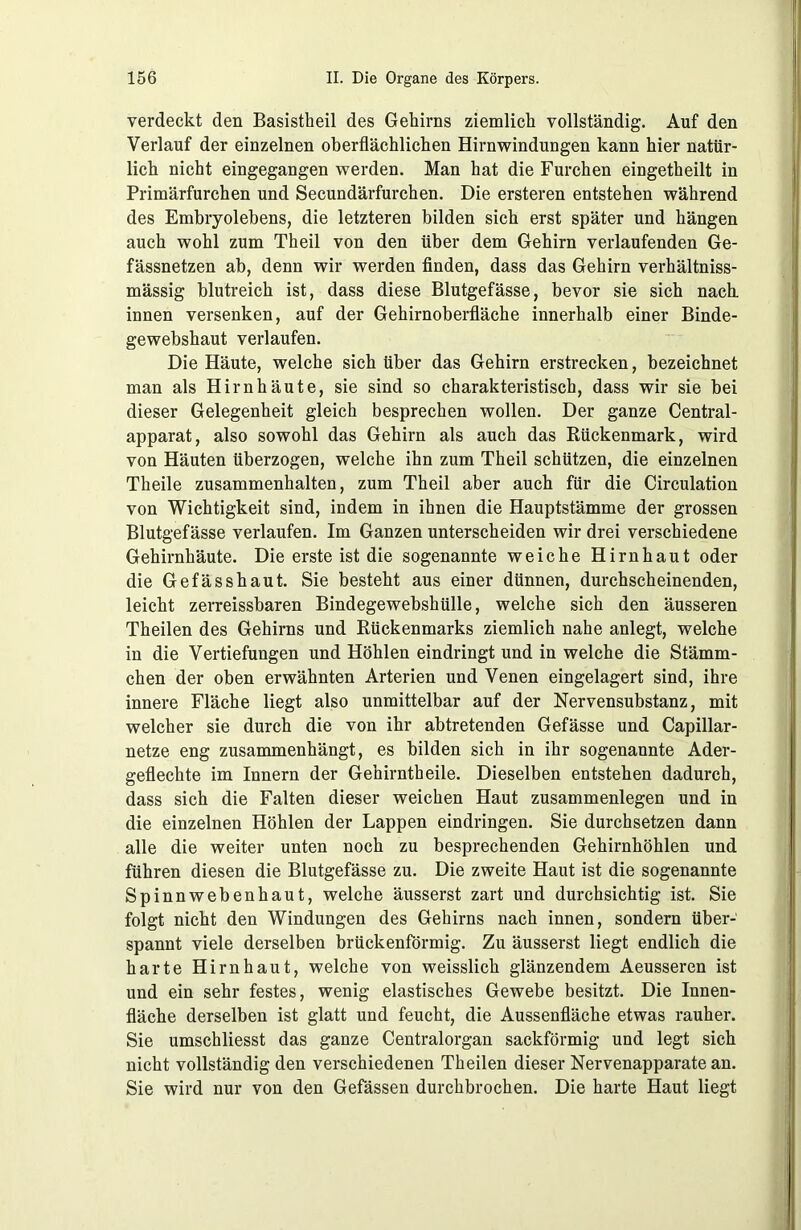 verdeckt den Basistheil des Gehirns ziemlich vollständig. Auf den Verlauf der einzelnen oberflächlichen Hirnwindungen kann hier natür- lich nicht eingegangen werden. Man hat die Furchen eingetheilt in Primärfurchen und Secundärfurchen. Die ersteren entstehen während des Embryolebens, die letzteren bilden sich erst später und hängen auch wohl zum Theil von den über dem Gehirn verlaufenden Ge- fässnetzen ab, denn wir werden finden, dass das Gehirn verhältniss- mässig blutreich ist, dass diese Blutgefässe, bevor sie sich nach innen versenken, auf der Gehirnoberfläche innerhalb einer Binde- gewebshaut verlaufen. Die Häute, welche sich über das Gehirn erstrecken, bezeichnet man als Hirnhäute, sie sind so charakteristisch, dass wir sie bei dieser Gelegenheit gleich besprechen wollen. Der ganze Central- apparat, also sowohl das Gehirn als auch das Rückenmark, wird von Häuten überzogen, welche ihn zum Theil schützen, die einzelnen Theile Zusammenhalten, zum Theil aber auch für die Circulation von Wichtigkeit sind, indem in ihnen die Hauptstämme der grossen Blutgefässe verlaufen. Im Ganzen unterscheiden wir drei verschiedene Gehirnhäute. Die erste ist die sogenannte weiche Hirnhaut oder die Gefässhaut. Sie besteht aus einer dünnen, durchscheinenden, leicht zerreissbaren Bindegewebshülle, welche sich den äusseren Theilen des Gehirns und Rückenmarks ziemlich nahe anlegt, welche in die Vertiefungen und Höhlen eindringt und in welche die Stämm- chen der oben erwähnten Arterien und Venen eingelagert sind, ihre innere Fläche liegt also unmittelbar auf der Nervensubstanz, mit welcher sie durch die von ihr abtretenden Gefässe und Capillar- netze eng zusammenhängt, es bilden sich in ihr sogenannte Ader- geflechte im Innern der Gehirntheile. Dieselben entstehen dadurch, dass sich die Falten dieser weichen Haut Zusammenlegen und in die einzelnen Höhlen der Lappen eindringen. Sie durchsetzen dann alle die weiter unten noch zu besprechenden Gehirnhöhlen und führen diesen die Blutgefässe zu. Die zweite Haut ist die sogenannte Spinnwebenhaut, welche äusserst zart und durchsichtig ist. Sie folgt nicht den Windungen des Gehirns nach innen, sondern über- spannt viele derselben brückenförmig. Zu äusserst liegt endlich die harte Hirnhaut, welche von weisslich glänzendem Aeusseren ist und ein sehr festes, wenig elastisches Gewebe besitzt. Die Innen- fläche derselben ist glatt und feucht, die Aussenfläche etwas rauher. Sie umschliesst das ganze Centralorgan sackförmig und legt sich nicht vollständig den verschiedenen Theilen dieser Nervenapparate an. Sie wird nur von den Gefässen durchbrochen. Die harte Haut liegt