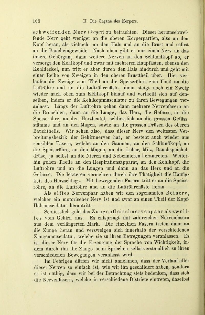 schweifenden Nerv {Vagus) zu betrachten. Dieser herumschwei- fende Nerv geht weniger an die oberen Körperpartien, also an den Kopf heran, als vielmehr an den Hals und an die Brust und selbst an die Baucheingeweide. Nach oben gibt er nur einen Nerv an das innere Gehörgan, dann weitere Nerven an den Schlundkopf ab, er versorgt den Kehlkopf und zwar mit mehreren Hauptästen, ebenso den Kehldeckel, nun tritt er aber durch den Hals hindurch und geht mit einer Reihe von Zweigen in den oberen Brusttheil über. Hier ver- laufen die Zweige zum Theil an die Speiseröhre, zum Theil an die Luftröhre und an die Luftröhrenäste, dann steigt noch ein Zweig wieder nach oben zum Kehlkopf hinauf und vertheilt sich auf den- selben, indem er die Kehlkopfmusculatur zu ihren Bewegungen ver- anlasst. Längs der Luftröhre gehen dann mehrere Nervenfasern an die Bronchien, dann an die Lunge, das Herz, die Gefässe, an die Speiseröhre, an den Herzbeutel, schliesslich an die grossen Gefäss- stämme und an den Magen, sowie an die grossen Drüsen des oberen Bauchtheils. Wir sehen also, dass dieser Nerv den weitesten Ver- breitungsbezirk der Gehirnnerven hat, er besteht auch wieder aus sensiblen Fasern, welche an den Gaumen, an den Schlundkopf, an die Speiseröhre, an den Magen, an die Leber, Milz, Bauchspeichel- drüse, ja selbst an die Nieren und Nebennieren herantreten. Weiter- hin gehen Theile an den Respirationsapparat, an den Kehlkopf, die Luftröhre und an die Lungen und dann an das Herz und an die Gefässe. Die letzteren vermehren durch ihre Thätigkeit die Häufig- keit des Herzschlags. Mit bewegenden Fasern tritt er an die Speise- röhre, an die Luftröhre und an die Luftröhrenäste heran. Als elftes Nervenpaar haben wir den sogenannten Bei nerv, welcher ein motorischer Nerv ist und zwar an einen Theil der Kopf- Halsmusculatur herantritt. Schliesslich geht das Zungen fl ei sch nervenpaar als zwölf- tes vom Gehirn aus. Es entspringt mit zahlreichen Nervenfasern aus dem verlängerten Mark. Die einzelnen Fasern treten dann an die Zunge heran und verzweigen sich innerhalb der verschiedenen Zungenmusculatur, welche sie zu ihren Bewegungen veranlassen. Es ist dieser Nerv für die Erzeugung der Sprache von Wichtigkeit, in- dem durch ihn die Zunge beim Sprechen selbstverständlich zu ihren verschiedenen Bewegungen veranlasst wird. Im Uebrigen dürfen wir nicht annehmen, dass der Verlauf aller dieser Nerven so einfach ist, wie wir ihn geschildert haben, sondern es ist nöthig, dass wir bei der Betrachtung stets bedenken, dass sich die Nervenfasern, welche in verschiedene Districte eintreten, daselbst