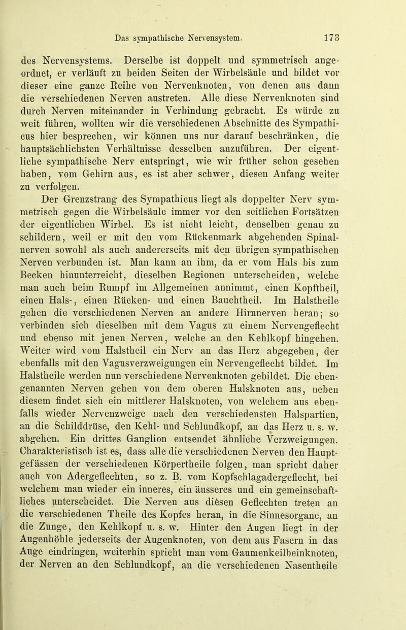 des Nervensystems. Derselbe ist doppelt und symmetrisch ange- ordnet, er verläuft zu beiden Seiten der Wirbelsäule und bildet vor dieser eine ganze Reihe von Nervenknoten, von denen aus dann die verschiedenen Nerven austreten. Alle diese Nervenknoten sind durch Nerven miteinander in Verbindung gebracht. Es würde zu weit führen, wollten wir die verschiedenen Abschnitte des Sympathi- cus hier besprechen, wir können uns nur darauf beschränken, die hauptsächlichsten Verhältnisse desselben anzuführen. Der eigent- liche sympathische Nerv entspringt, wie wir früher schon gesehen haben, vom Gehirn aus, es ist aber schwer, diesen Anfang weiter zu verfolgen. Der Grenzstrang des Sympathicus liegt als doppelter Nerv sym- metrisch gegen die Wirbelsäule immer vor den seitlichen Fortsätzen der eigentlichen Wirbel. Es ist nicht leicht, denselben genau zu schildern, weil er mit den vom Rückenmark abgehenden Spinal- nerven sowohl als auch andererseits mit den übrigen sympathischen Nerven verbunden ist. Man kann an ihm, da er vom Hals bis zum Becken hinunterreicht, dieselben Regionen unterscheiden, welche man auch beim Rumpf im Allgemeinen annimmt, einen Kopftheil, einen Hals-, einen Rücken- und einen Bauchtheil. Im Halstheile gehen die verschiedenen Nerven an andere Hirnnerven heran; so verbinden sich dieselben mit dem Vagus zu einem Nervengeflecht und ebenso mit jenen Nerven, welche an den Kehlkopf hingehen. Weiter wird vom Halstheil ein Nerv an das Herz abgegeben, der ebenfalls mit den Vagusverzweigungen ein Nervengeflecht bildet. Im Halstheile werden nun verschiedene Nervenknoten gebildet. Die eben- genannten Nerven gehen von dem oberen Halsknoten aus, neben diesem findet sich ein mittlerer Halsknoten, von welchem aus eben- falls wieder Nervenzweige nach den verschiedensten Halspartien, an die Schilddrüse, den Kehl- und Schlundkopf, an das Herz u. s. w. abgehen. Ein drittes Ganglion entsendet ähnliche Verzweigungen. Charakteristisch ist es, dass alle die verschiedenen Nerven den Haupt- gefässen der verschiedenen Körpertheile folgen, man spricht daher auch von Adergeflechten, so z. B. vom Kopfschlagadergeflecht, bei welchem man wieder ein inneres, ein äusseres und ein gemeinschaft- liches unterscheidet. Die Nerven aus diösen Geflechten treten an die verschiedenen Theile des Kopfes heran, in die Sinnesorgane, an die Zunge, den Kehlkopf u. s. w. Hinter den Augen liegt in der Augenhöhle jederseits der Augenknoten, von dem aus Fasern in das Auge eindringen, weiterhin spricht man vom Gaumenkeilbeinknoten, der Nerven an den Schlundkopf, an die verschiedenen Nasentheile