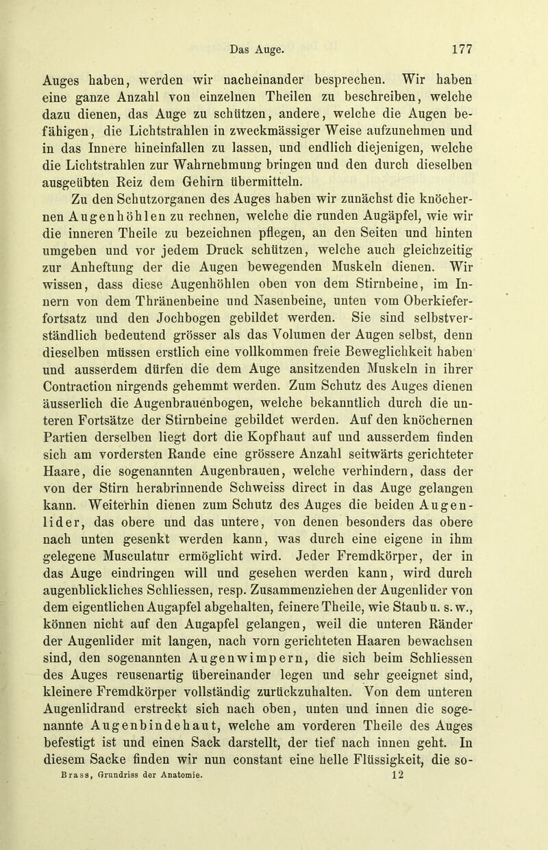 Auges haben, werden wir nacheinander besprechen. Wir haben eine ganze Anzahl von einzelnen Theilen zu beschreiben, welche dazu dienen, das Auge zu schützen, andere, welche die Augen be- fähigen, die Lichtstrahlen in zweckmässiger Weise aufzunehmen und in das Innere hineinfallen zu lassen, und endlich diejenigen, welche die Lichtstrahlen zur Wahrnehmung bringen und den durch dieselben ausgeübten Reiz dem Gehirn übermitteln. Zu den Schutzorganen des Auges haben wir zunächst die knöcher- nen Augenhöhlen zu rechnen, welche die runden Augäpfel, wie wir die inneren Theile zu bezeichnen pflegen, an den Seiten und hinten umgeben und vor jedem Druck schützen, welche auch gleichzeitig zur Anheftung der die Augen bewegenden Muskeln dienen. Wir wissen, dass diese Augenhöhlen oben von dem Stirnbeine, im In- nern von dem Thränenbeine und Nasenbeine, unten vom Oberkiefer- fortsatz und den Jochbogen gebildet werden. Sie sind selbstver- ständlich bedeutend grösser als das Volumen der Augen selbst, denn dieselben müssen erstlich eine vollkommen freie Beweglichkeit haben und ausserdem dürfen die dem Auge ansitzenden Muskeln in ihrer Contraction nirgends gehemmt werden. Zum Schutz des Auges dienen äusserlich die Augenbrauenbogen, welche bekanntlich durch die un- teren Fortsätze der Stirnbeine gebildet werden. Auf den knöchernen Partien derselben liegt dort die Kopfhaut auf und ausserdem finden sich am vordersten Rande eine grössere Anzahl seitwärts gerichteter Haare, die sogenannten Augenbrauen, welche verhindern, dass der von der Stirn herabrinnende Schweiss direct in das Auge gelangen kann. Weiterhin dienen zum Schutz des Auges die beiden Augen- lider, das obere und das untere, von denen besonders das obere nach unten gesenkt werden kann, was durch eine eigene in ihm gelegene Musculatur ermöglicht wird. Jeder Fremdkörper, der in das Auge eindringen will und gesehen werden kann, wird durch augenblickliches Schliessen, resp. Zusammenziehen der Augenlider von dem eigentlichen Augapfel abgehalten, feinere Theile, wie Staub u. s.w., können nicht auf den Augapfel gelangen, weil die unteren Ränder der Augenlider mit langen, nach vorn gerichteten Haaren bewachsen sind, den sogenannten Augenwimpern, die sich beim Schliessen des Auges reusenartig übereinander legen und sehr geeignet sind, kleinere Fremdkörper vollständig zurückzuhalten. Von dem unteren Augenlidrand erstreckt sich nach oben, unten und innen die soge- nannte Augenbindehaut, welche am vorderen Theile des Auges befestigt ist und einen Sack darstellt, der tief nach innen geht. In diesem Sacke finden wir nun constant eine helle Flüssigkeit, die so- Brass, Grundriss der Anatomie. 12