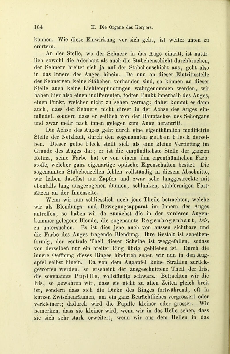 können. Wie diese Einwirkung vor sich geht, ist weiter unten zu erörtern. An der Stelle, wo der Sehnerv in das Auge eintritt, ist natür- lich sowohl die Aderhaut als auch die Stäbchenschicht durchbrochen, der Sehnerv breitet sich ja auf der Stäbchenschicht aus, geht also in das Innere des Auges hinein. Da nun an dieser Eintrittsstelle des Sehnerven keine Stäbchen vorhanden sind, so können an dieser Stelle auch keine Lichtempfindungen wahrgenommen werden, wir haben hier also einen indifferenten, todten Punkt innerhalb des Auges, einen Punkt, welcher nicht zu sehen vermag; daher kommt es dann auch, dass der Sehnerv nicht direct in der Achse des Auges ein- mündet, sondern dass er seitlich von der Hauptachse des Sehorgans und zwar mehr nach innen gelegen zum Auge herantritt. Die Achse des Auges geht durch eine eigenthümlich modificirte Stelle der Netzhaut, durch den sogenannten gelben Fleck dersel- ben. Dieser gelbe Fleck stellt sich als eine kleine Vertiefung im Grunde des Auges dar; er ist die empfindlichste Stelle der ganzen Retina, seine Farbe hat er von einem ihm eigenthümlichen Farb- stoffe, welcher ganz eigenartige optische Eigenschaften besitzt. Die sogenannten Stäbchenzellen fehlen vollständig in diesem Abschnitte, wir haben daselbst nur Zapfen und zwar sehr langgestreckte mit ebenfalls lang ausgezogenen dünnen, schlanken, stabförmigen Fort- sätzen an der Innenseite. Wenn wir nun schliesslich noch jene Theile betrachten, welche wir als Biendungs- und Bewegungsapparat im Innern des Auges antreffen, so haben wir da zunächst die in der vorderen Augen- kammer gelegene Blende, die sogenannte Regenbogenhaut, Iris, zu untersuchen. Es ist dies jene auch von aussen sichtbare und die Farbe des Auges tragende Blendung. Ihre Gestalt ist scheiben- förmig, der centrale Theil dieser Scheibe ist weggefallen, sodass von derselben nur ein breiter Ring übrig geblieben ist. Durch die innere Oeffnung dieses Ringes hindurch sehen wir nun in den Aug- apfel selbst hinein. Da von dem Augapfel keine Strahlen zurück- geworfen werden, so erscheint der ausgeschnittene Theil der Iris, die sogenannte Pupille, vollständig schwarz. Betrachten wir die Iris, so gewahren wir, dass sie nicht zu allen Zeiten gleich breit ist, sondern dass sich die Dicke des Ringes fortwährend, oft in kurzen Zwischenräumen, um ein ganz Beträchtliches vergrössert oder verkleinert; dadurch wird die Pupille kleiner oder grösser. Wir bemerken, dass sie kleiner wird, wenn wir in das Helle sehen, dass sie sich sehr stark erweitert, wenn wir aus dem Hellen in das