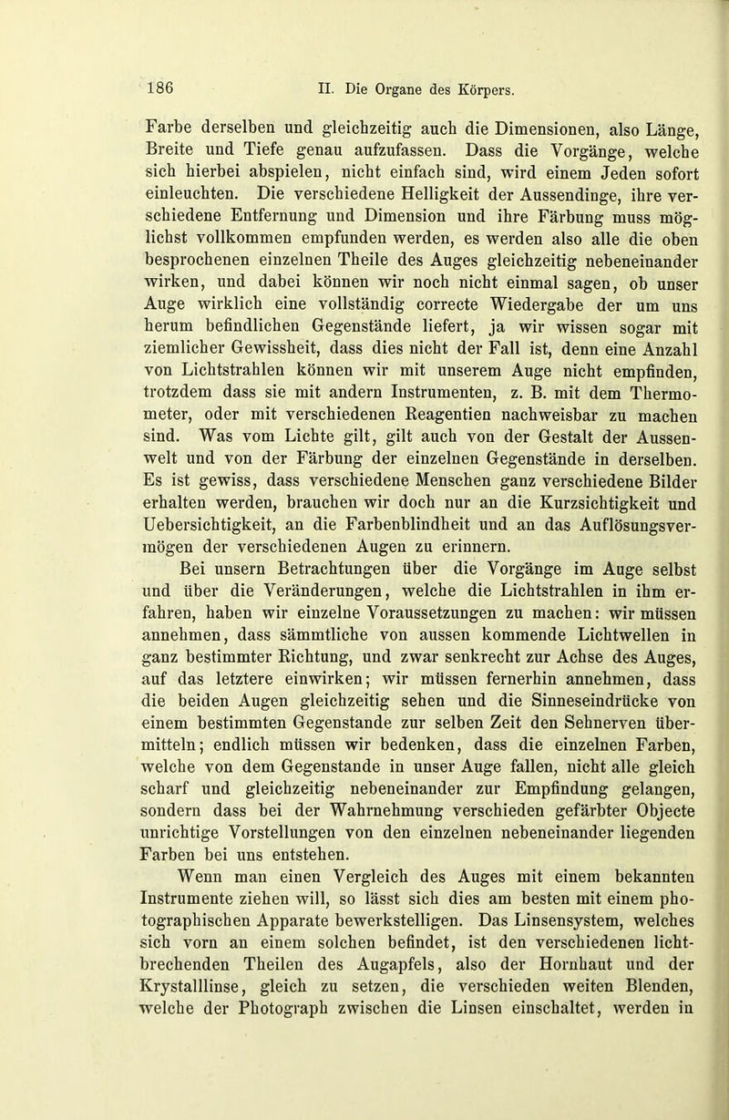 Farbe derselben und gleichzeitig auch die Dimensionen, also Länge, Breite und Tiefe genau aufzufassen. Dass die Vorgänge, welche sich hierbei abspielen, nicht einfach sind, wird einem Jeden sofort einleuchten. Die verschiedene Helligkeit der Aussendinge, ihre ver- schiedene Entfernung und Dimension und ihre Färbung muss mög- lichst vollkommen empfunden werden, es werden also alle die oben besprochenen einzelnen Theile des Auges gleichzeitig nebeneinander wirken, und dabei können wir noch nicht einmal sagen, ob unser Auge wirklich eine vollständig correcte Wiedergabe der um uns herum befindlichen Gegenstände liefert, ja wir wissen sogar mit ziemlicher Gewissheit, dass dies nicht der Fall ist, denn eine Anzahl von Lichtstrahlen können wir mit unserem Auge nicht empfinden, trotzdem dass sie mit andern Instrumenten, z. B. mit dem Thermo- meter, oder mit verschiedenen Reagentien nachweisbar zu machen sind. Was vom Lichte gilt, gilt auch von der Gestalt der Aussen- welt und von der Färbung der einzelnen Gegenstände in derselben. Es ist gewiss, dass verschiedene Menschen ganz verschiedene Bilder erhalten werden, brauchen wir doch nur an die Kurzsichtigkeit und Uebersichtigkeit, an die Farbenblindheit und an das Auflösungsver- mögen der verschiedenen Augen zu erinnern. Bei unsern Betrachtungen über die Vorgänge im Auge selbst und über die Veränderungen, welche die Lichtstrahlen in ihm er- fahren, haben wir einzelne Voraussetzungen zu machen: wir müssen annehmen, dass sämmtliche von aussen kommende Lichtwellen in ganz bestimmter Richtung, und zwar senkrecht zur Achse des Auges, auf das letztere einwirken; wir müssen fernerhin annehmen, dass die beiden Augen gleichzeitig sehen und die Sinneseindrücke von einem bestimmten Gegenstände zur selben Zeit den Sehnerven über- mitteln; endlich müssen wir bedenken, dass die einzelnen Farben, welche von dem Gegenstände in unser Auge fallen, nicht alle gleich scharf und gleichzeitig nebeneinander zur Empfindung gelangen, sondern dass bei der Wahrnehmung verschieden gefärbter Objecte unrichtige Vorstellungen von den einzelnen nebeneinander liegenden Farben bei uns entstehen. Wenn man einen Vergleich des Auges mit einem bekannten Instrumente ziehen will, so lässt sich dies am besten mit einem pho- tographischen Apparate bewerkstelligen. Das Linsensystem, welches sich vorn an einem solchen befindet, ist den verschiedenen licht- brechenden Theilen des Augapfels, also der Hornhaut und der Krystalllinse, gleich zu setzen, die verschieden weiten Blenden, welche der Photograph zwischen die Linsen einschaltet, werden in