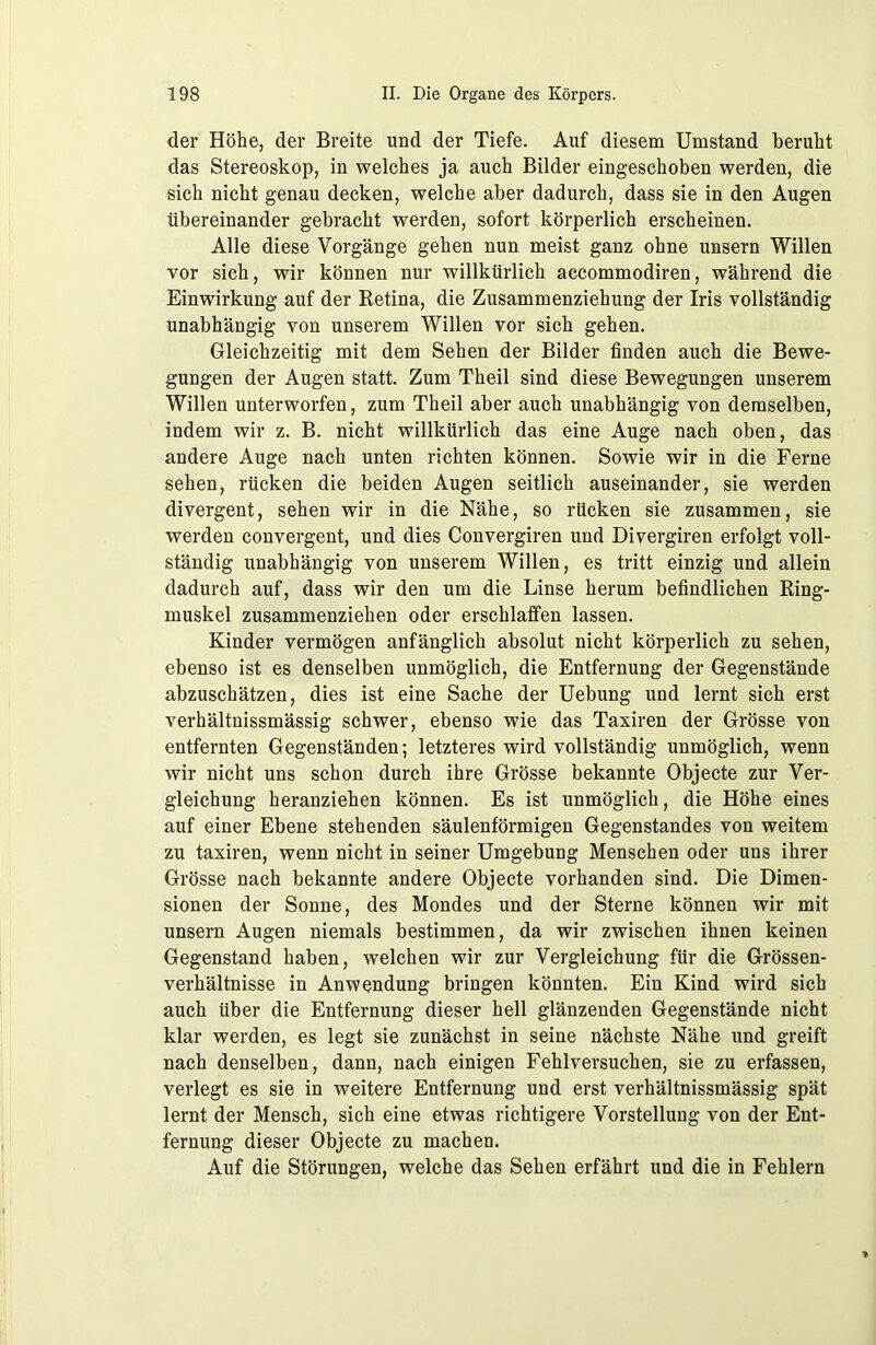 der Höhe, der Breite und der Tiefe. Auf diesem Umstand beruht das Stereoskop, in welches ja auch Bilder eingeschoben werden, die sich nicht genau decken, welche aber dadurch, dass sie in den Augen übereinander gebracht werden, sofort körperlich erscheinen. Alle diese Vorgänge gehen nun meist ganz ohne unsern Willen vor sich, wir können nur willkürlich accommodiren, während die Einwirkung auf der Retina, die Zusammenziehung der Iris vollständig unabhängig von unserem Willen vor sich gehen. Gleichzeitig mit dem Sehen der Bilder finden auch die Bewe- gungen der Augen statt. Zum Theil sind diese Bewegungen unserem Willen unterworfen, zum Theil aber auch unabhängig von demselben, indem wir z. B. nicht willkürlich das eine Auge nach oben, das andere Auge nach unten richten können. Sowie wir in die Ferne sehen, rücken die beiden Augen seitlich auseinander, sie werden divergent, sehen wir in die Nähe, so rücken sie zusammen, sie werden convergent, und dies Convergiren und Divergiren erfolgt voll- ständig unabhängig von unserem Willen, es tritt einzig und allein dadurch auf, dass wir den um die Linse herum befindlichen Ring- muskel zusammenziehen oder erschlaffen lassen. Kinder vermögen anfänglich absolut nicht körperlich zu sehen, ebenso ist es denselben unmöglich, die Entfernung der Gegenstände abzuschätzen, dies ist eine Sache der Uebung und lernt sich erst verhältnissmässig schwer, ebenso wie das Taxiren der Grösse von entfernten Gegenständen; letzteres wird vollständig unmöglich, wenn wir nicht uns schon durch ihre Grösse bekannte Objecte zur Ver- gleichung heranziehen können. Es ist unmöglich, die Höhe eines auf einer Ebene stehenden säulenförmigen Gegenstandes von weitem zu taxiren, wenn nicht in seiner Umgebung Menschen oder uns ihrer Grösse nach bekannte andere Objecte vorhanden sind. Die Dimen- sionen der Sonne, des Mondes und der Sterne können wir mit unsern Augen niemals bestimmen, da wir zwischen ihnen keinen Gegenstand haben, welchen wir zur Vergleichung für die Grössen- verhältnisse in Anwendung bringen könnten. Ein Kind wird sich auch über die Entfernung dieser hell glänzenden Gegenstände nicht klar werden, es legt sie zunächst in seine nächste Nähe und greift nach denselben, dann, nach einigen Fehlversuchen, sie zu erfassen, verlegt es sie in weitere Entfernung und erst verhältnissmässig spät lernt der Mensch, sich eine etwas richtigere Vorstellung von der Ent- fernung dieser Objecte zu machen. Auf die Störungen, welche das Sehen erfährt und die in Fehlern