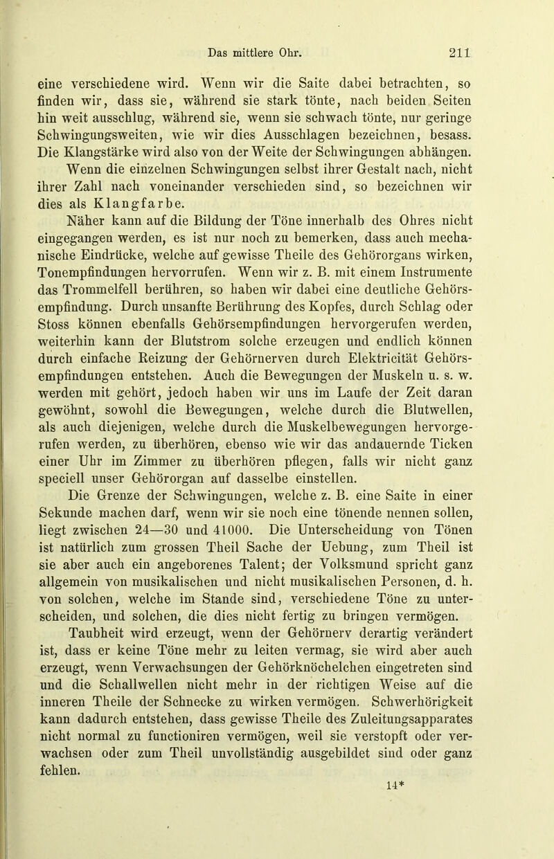 eine verschiedene wird. Wenn wir die Saite dabei betrachten, so finden wir, dass sie, während sie stark tönte, nach beiden Seiten hin weit ausschlug, während sie, wenn sie schwach tönte, nur geringe Schwingungsweiten, wie wir dies Ausschlagen bezeichnen, besass. Die Klangstärke wird also von der Weite der Schwingungen abhängen. Wenn die einzelnen Schwingungen selbst ihrer Gestalt nach, nicht ihrer Zahl nach voneinander verschieden sind, so bezeichnen wir dies als Klangfarbe. Näher kann auf die Bildung der Töne innerhalb des Ohres nicht eingegangen werden, es ist nur noch zu bemerken, dass auch mecha- nische Eindrücke, welche auf gewisse Theile des Gehörorgans wirken, Tonempfindungen hervorrufen. Wenn wir z. B. mit einem Instrumente das Trommelfell berühren, so haben wir dabei eine deutliche Gehörs- empfindung. Durch unsanfte Berührung des Kopfes, durch Schlag oder Stoss können ebenfalls Gehörsempfindungen hervorgerufen werden, weiterhin kann der Blutstrom solche erzeugen und endlich können durch einfache Reizung der Gehörnerven durch Elektricität Gehörs- empfindungen entstehen. Auch die Bewegungen der Muskeln u. s. w. werden mit gehört, jedoch haben wir uns im Laufe der Zeit daran gewöhnt, sowohl die Bewegungen, welche durch die Blutwellen, als auch diejenigen, welche durch die Muskelbewegungen hervorge- rufen werden, zu überhören, ebenso wie wir das andauernde Ticken einer Uhr im Zimmer zu überhören pflegen, falls wir nicht ganz speciell unser Gehörorgan auf dasselbe einstellen. Die Grenze der Schwingungen, welche z. B. eine Saite in einer Sekunde machen darf, wenn wir sie noch eine tönende nennen sollen, liegt zwischen 24—30 und 41000. Die Unterscheidung von Tönen ist natürlich zum grossen Theil Sache der Uebung, zum Theil ist sie aber auch ein angeborenes Talent; der Yolksmund spricht ganz allgemein von musikalischen und nicht musikalischen Personen, d. h. von solchen, welche im Stande sind, verschiedene Töne zu unter- scheiden, und solchen, die dies nicht fertig zu bringen vermögen. Taubheit wird erzeugt, wenn der Gehörnerv derartig verändert ist, dass er keine Töne mehr zu leiten vermag, sie wird aber auch erzeugt, wenn Verwachsungen der Gehörknöchelchen eingetreten sind und die Schallwellen nicht mehr in der richtigen Weise auf die inneren Theile der Schnecke zu wirken vermögen. Schwerhörigkeit kann dadurch entstehen, dass gewisse Theile des Zuleitungsapparates nicht normal zu functioniren vermögen, weil sie verstopft oder ver- wachsen oder zum Theil unvollständig ausgebildet sind oder ganz fehlen. H*