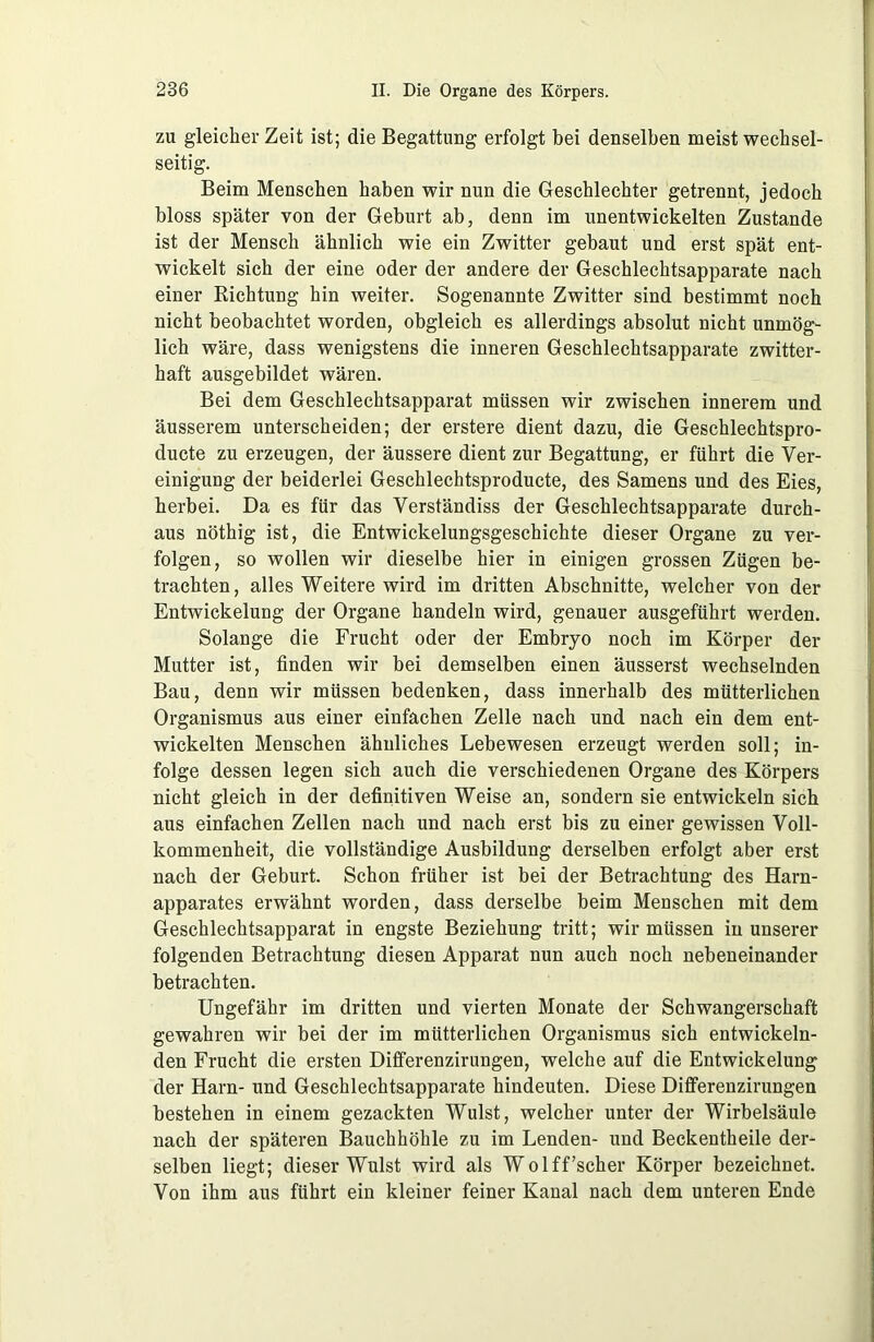 zu gleicher Zeit ist; die Begattung erfolgt bei denselben meist wechsel- seitig. Beim Menschen haben wir nun die Geschlechter getrennt, jedoch bloss später von der Geburt ab, denn im unentwickelten Zustande ist der Mensch ähnlich wie ein Zwitter gebaut und erst spät ent- wickelt sich der eine oder der andere der Geschlechtsapparate nach einer Richtung hin weiter. Sogenannte Zwitter sind bestimmt noch nicht beobachtet worden, obgleich es allerdings absolut nicht unmög- lich wäre, dass wenigstens die inneren Geschlechtsapparate zwitter- haft ausgebildet wären. Bei dem Geschlechtsapparat müssen wir zwischen innerem und äusserem unterscheiden; der erstere dient dazu, die Geschlechtspro- ducte zu erzeugen, der äussere dient zur Begattung, er führt die Ver- einigung der beiderlei Geschlechtsproducte, des Samens und des Eies, herbei. Da es für das Verständiss der Geschlechtsapparate durch- aus nöthig ist, die Entwickelungsgeschichte dieser Organe zu ver- folgen, so wollen wir dieselbe hier in einigen grossen Zügen be- trachten, alles Weitere wird im dritten Abschnitte, welcher von der Entwickelung der Organe handeln wird, genauer ausgeführt werden. Solange die Frucht oder der Embryo noch im Körper der Mutter ist, finden wir bei demselben einen äusserst wechselnden Bau, denn wir müssen bedenken, dass innerhalb des mütterlichen Organismus aus einer einfachen Zelle nach und nach ein dem ent- wickelten Menschen ähnliches Lebewesen erzeugt werden soll; in- folge dessen legen sich auch die verschiedenen Organe des Körpers nicht gleich in der definitiven Weise an, sondern sie entwickeln sich aus einfachen Zellen nach und nach erst bis zu einer gewissen Voll- kommenheit, die vollständige Ausbildung derselben erfolgt aber erst nach der Geburt. Schon früher ist bei der Betrachtung des Harn- apparates erwähnt worden, dass derselbe beim Menschen mit dem Geschlechtsapparat in engste Beziehung tritt; wir müssen in unserer folgenden Betrachtung diesen Apparat nun auch noch nebeneinander betrachten. Ungefähr im dritten und vierten Monate der Schwangerschaft gewahren wir bei der im mütterlichen Organismus sich entwickeln- den Frucht die ersten Differenzirungen, welche auf die Entwickelung der Harn- und Geschlechtsapparate hindeuten. Diese Differenzirungen bestehen in einem gezackten Wulst, welcher unter der Wirbelsäule nach der späteren Bauchhöhle zu im Lenden- und Beckentheile der- selben liegt; dieser Wulst wird als Wolff'scher Körper bezeichnet. Von ihm aus führt ein kleiner feiner Kanal nach dem unteren Ende