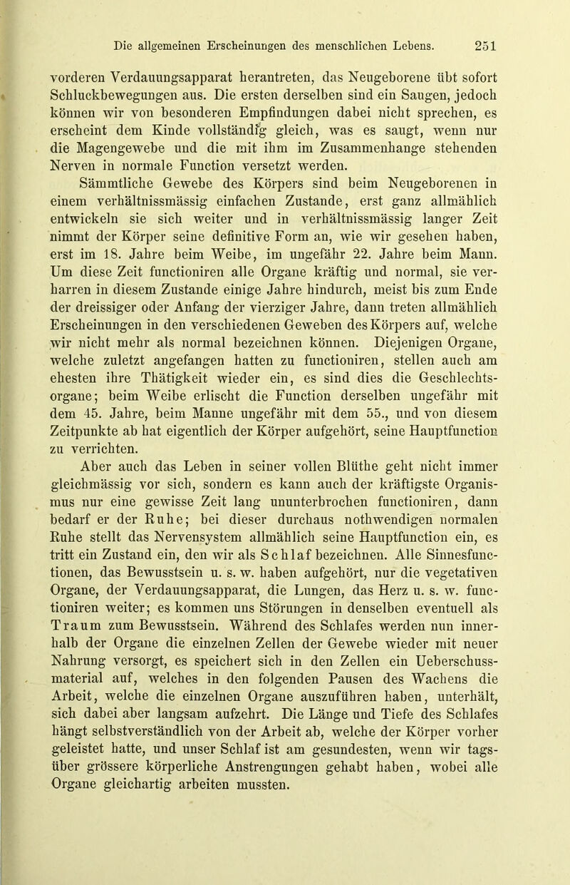 vorderen Verdauungsapparat herantreten, das Neugeborene übt sofort Schluckbewegungen aus. Die ersten derselben sind ein Saugen, jedoch können wir von besonderen Empfindungen dabei nicht sprechen, es erscheint dem Kinde vollständig gleich, was es saugt, wenn nur die Magengewebe und die mit ihm im Zusammenhänge stehenden Nerven in normale Function versetzt werden. Sämmtliche Gewebe des Körpers sind beim Neugeborenen in einem verhältnissmässig einfachen Zustande, erst ganz allmählich entwickeln sie sich weiter und in verhältnissmässig langer Zeit nimmt der Körper seine definitive Form an, wie wir gesehen haben, erst im 18. Jahre beim Weibe, im ungefähr 22. Jahre beim Mann. Um diese Zeit functioniren alle Organe kräftig und normal, sie ver- harren in diesem Zustande einige Jahre hindurch, meist bis zum Ende der dreissiger oder Anfang der vierziger Jahre, dann treten allmählich Erscheinungen in den verschiedenen Geweben des Körpers auf, welche wir nicht mehr als normal bezeichnen können. Diejenigen Organe, welche zuletzt angefangen hatten zu functioniren, stellen auch am ehesten ihre Thätigkeit wieder ein, es sind dies die Geschlechts- organe; beim Weibe erlischt die Function derselben ungefähr mit dem 45. Jahre, beim Manne ungefähr mit dem 55., und von diesem Zeitpunkte ab hat eigentlich der Körper aufgehört, seine Hauptfunction zu verrichten. Aber auch das Leben in seiner vollen Blüthe geht nicht immer gleichmässig vor sich, sondern es kann auch der kräftigste Organis- mus nur eine gewisse Zeit lang ununterbrochen functioniren, dann bedarf er der Ruhe; bei dieser durchaus nothwendigen normalen Ruhe stellt das Nervensystem allmählich seine Hauptfunction ein, es tritt ein Zustand ein, den wir als Schlaf bezeichnen. Alle Sinnesfunc- tionen, das Bewusstsein u. s. w. haben aufgehört, nur die vegetativen Organe, der Verdauungsapparat, die Lungen, das Herz u. s. w. func- tioniren weiter; es kommen uns Störungen in denselben eventuell als Traum zum Bewusstsein. Während des Schlafes werden nun inner- halb der Organe die einzelnen Zellen der Gewebe wieder mit neuer Nahrung versorgt, es speichert sich in den Zellen ein Ueberschuss- material auf, welches in den folgenden Pausen des Wachens die Arbeit, welche die einzelnen Organe auszuführen haben, unterhält, sich dabei aber langsam aufzehrt. Die Länge und Tiefe des Schlafes hängt selbstverständlich von der Arbeit ab, welche der Körper vorher geleistet hatte, und unser Schlaf ist am gesundesten, wenn wir tags- über grössere körperliche Anstrengungen gehabt haben, wobei alle Organe gleichartig arbeiten mussten.