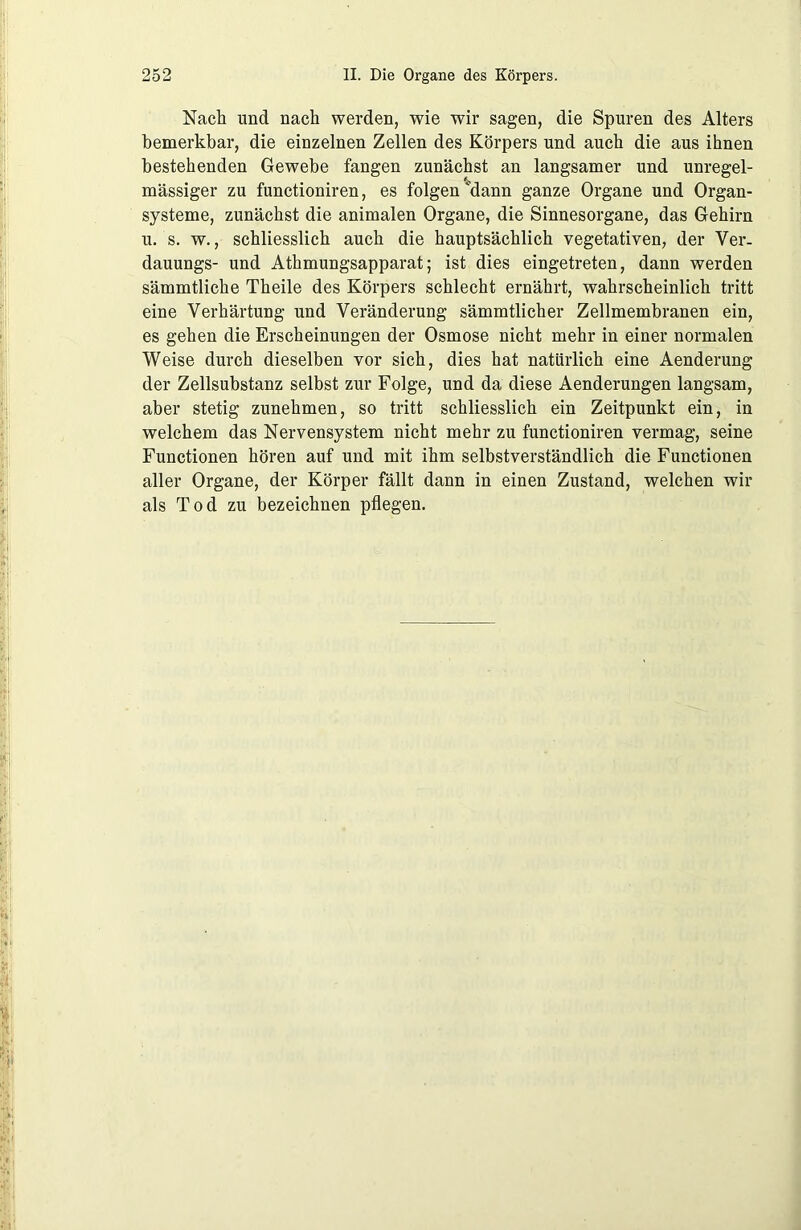 Nach lind nach werden, wie wir sagen, die Spuren des Alters bemerkbar, die einzelnen Zellen des Körpers und auch die aus ihnen bestehenden Gewebe fangen zunächst an langsamer und unregel- mässiger zu functioniren, es folgen dann ganze Organe und Organ- systeme, zunächst die animalen Organe, die Sinnesorgane, das Gehirn u. 's. w., schliesslich auch die hauptsächlich vegetativen, der Ver. dauungs- und Athmungsapparat; ist dies eingetreten, dann werden sämmtliche Theile des Körpers schlecht ernährt, wahrscheinlich tritt eine Verhärtung und Veränderung sämmtlicher Zellmembranen ein, es gehen die Erscheinungen der Osmose nicht mehr in einer normalen Weise durch dieselben vor sich, dies hat natürlich eine Aenderung der Zellsubstanz selbst zur Folge, und da diese Aenderungen langsam, aber stetig zunehmen, so tritt schliesslich ein Zeitpunkt ein, in welchem das Nervensystem nicht mehr zu functioniren vermag, seine Functionen hören auf und mit ihm selbstverständlich die Functionen aller Organe, der Körper fällt dann in einen Zustand, welchen wir als Tod zu bezeichnen pflegen.