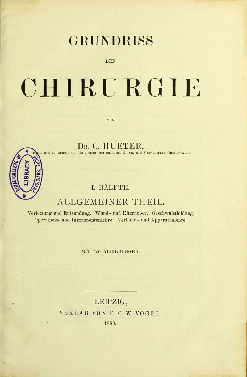 GRUNDRISS DER CHIRURGIE VON De. C. HUETER, Papi-. DER Chirurgie und Director der chirürg. Klinik der Universität Gre:fswald. I. HÄLFTE. ALLGEMEINER THEIL. Verletzung und Entzündung. Wund- und Eiterfieber. Geschwulstbildung. Operations- und Instrumentenlehre. Verband- und Apparatenlehre. MIT 176 ABBILDUNGEN. LEIPZIG, VERLAG VON F. C. W. VOGEL. 1880.