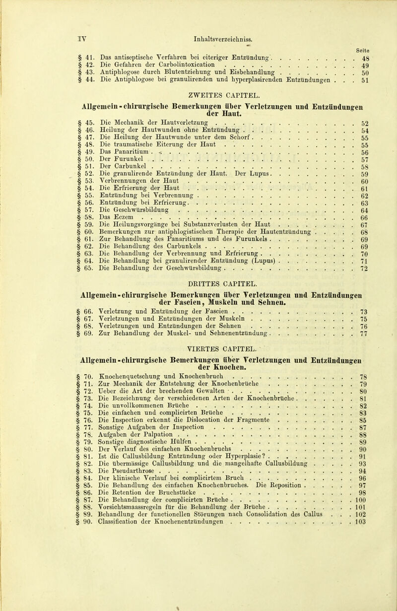 Seite § 41. Das antiseptische Verfahren bei eiteriger Entzündung' 48 § 42. Die Gefahren der Carbolintoxication 49 § 43. Antiphlogose durch Blutentziehung und Eisbehandlung 50 § 44. Die Antiphlogose bei granulirenden und hyperplasirenden Entzündungen ... 51 ZWEITES CAPITEL. Allgemein - chirurgische Bemerkungen über Verletzungen und Entzündungen der Haut. § 45. Die Mechanik der Hautverletzung 52 § 46. Heilung der Hautwunden ohne Entzündung '34 § 47. Die Heilung der Hautwunde unter dem Schorf 55 § 48. Die traumatische Eiterung der Haut 55 § 49. Das Panaritium . ^. 56 § 50. Der Furunkel , 57 § 51. Der Carbunkel 58 § 52. Die granulirende Entzündung der Haut. Der Lupus 59 § 53. Verbrennungen der Haut 60 § 54. Die Erfrierung der Haut 61 § 55. Entzündung bei Verbrennung 62 § 56. Entzündung bei Erfrierung 63 § 57. Die Geschwürsbildung 64 § 58. Das Eczem 66 § 59. Die Heilungsvorgänge bei Substanzverlusten der Haut 67 § 60. Bemerkungen zur antiphlogistischen Therapie der Hautentzündung 68 § 61. Zur Behandlung des Panaritiums und des Furunkels 69 § 62. Die Behandlung des Carbunkels 69 § 63. Die Behandlung der Verbrennung und Erfrierung 70 § 64. Die Behandlung bei granulirender Entzündung (Lupus) 71 § 65. Die Behandlung der Geschwürsbildung 72 DRITTES CAPITEL. Allgemein-chirui'gisehe Bemerkungen über Verletzungen und Entzündungen der Fascien, Muskeln und Sehnen. § 66. Verletzung und Entzündung der Fascien 73 § 67. Verletzungen und Entzündungen der Muskeln 75 § 68. Verletzungen und Entzündungen der Sehnen 76 § 69. Zur Behandlung der Muskel- und Sehnenentzündung 77 VIERTES CAPITEL. Allgemein - chirurgische Bemerkungen übier Verletzungen und Entzündungen der Knochen. § 70. Knochenquetschung und Knochenbruch 78 § 71. Zur Mechanik der Entstehung der Knochenbrüche 79 §72. lieber die Art der brechenden Gewalten ■ 80 § 73. Die Bezeichnung der verschiedenen Arten der Knochenbrüche 81 § 74. Die unvollkommenen Brüche 82 § 75. Die einfachen und complicirten Brüche 83 §76. Die Inspection erkennt die Dislocation der Fragmente 85 § 77. Sonstige Aufgaben der Inspection 87 §78. Aufgaben der Palpation 88 § 79. Sonstige diagnostische Hülfen 89 § 80. Der Verlauf des einfachen Knochenbruchs 90 § 81. Ist die Callusbildung Entzündung oder Hyperplasie? 91 § 82. Die übermässige Callusbildung und die mangelhafte Callusbildung 93 § 83. Die Pseudarthrose 94 § 84. Der klinische Verlauf bei complicirtem Bruch 96 § 85. Die Behandlung des einfachen Knochenbruches. Die Reposition 97 § 86. Die Retention der Bruchstücke 98 § 87. Die Behandlung der complicirten Brüche 100 § 88. Vorsichtsmaassregeln für die Behandlung der Brüche 101 § 89. Behandlung der functionellen Störungen nach Consolidation des Callus . . . 102 § 90. Classification der Knochenentzündungen 103